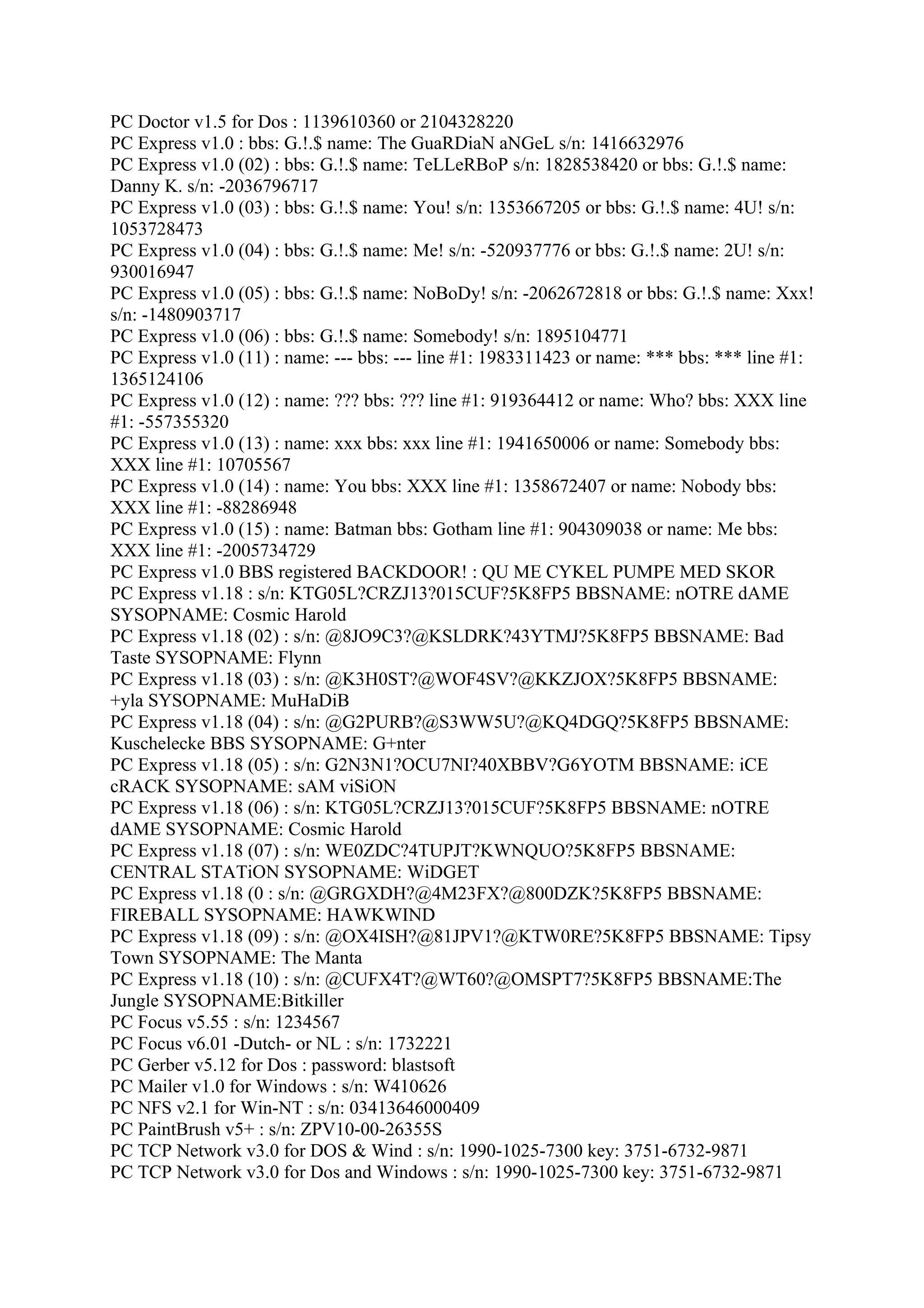 PC Doctor v1.5 for Dos : 1139610360 or 2104328220
PC Express v1.0 : bbs: G.!.$ name: The GuaRDiaN aNGeL s/n: 1416632976
PC Express v1.0 (02) : bbs: G.!.$ name: TeLLeRBoP s/n: 1828538420 or bbs: G.!.$ name:
Danny K. s/n: -2036796717
PC Express v1.0 (03) : bbs: G.!.$ name: You! s/n: 1353667205 or bbs: G.!.$ name: 4U! s/n:
1053728473
PC Express v1.0 (04) : bbs: G.!.$ name: Me! s/n: -520937776 or bbs: G.!.$ name: 2U! s/n:
930016947
PC Express v1.0 (05) : bbs: G.!.$ name: NoBoDy! s/n: -2062672818 or bbs: G.!.$ name: Xxx!
s/n: -1480903717
PC Express v1.0 (06) : bbs: G.!.$ name: Somebody! s/n: 1895104771
PC Express v1.0 (11) : name: --- bbs: --- line #1: 1983311423 or name: *** bbs: *** line #1:
1365124106
PC Express v1.0 (12) : name: ??? bbs: ??? line #1: 919364412 or name: Who? bbs: XXX line
#1: -557355320
PC Express v1.0 (13) : name: xxx bbs: xxx line #1: 1941650006 or name: Somebody bbs:
XXX line #1: 10705567
PC Express v1.0 (14) : name: You bbs: XXX line #1: 1358672407 or name: Nobody bbs:
XXX line #1: -88286948
PC Express v1.0 (15) : name: Batman bbs: Gotham line #1: 904309038 or name: Me bbs:
XXX line #1: -2005734729
PC Express v1.0 BBS registered BACKDOOR! : QU ME CYKEL PUMPE MED SKOR
PC Express v1.18 : s/n: KTG05L?CRZJ13?015CUF?5K8FP5 BBSNAME: nOTRE dAME
SYSOPNAME: Cosmic Harold
PC Express v1.18 (02) : s/n: @8JO9C3?@KSLDRK?43YTMJ?5K8FP5 BBSNAME: Bad
Taste SYSOPNAME: Flynn
PC Express v1.18 (03) : s/n: @K3H0ST?@WOF4SV?@KKZJOX?5K8FP5 BBSNAME:
+yla SYSOPNAME: MuHaDiB
PC Express v1.18 (04) : s/n: @G2PURB?@S3WW5U?@KQ4DGQ?5K8FP5 BBSNAME:
Kuschelecke BBS SYSOPNAME: G+nter
PC Express v1.18 (05) : s/n: G2N3N1?OCU7NI?40XBBV?G6YOTM BBSNAME: iCE
cRACK SYSOPNAME: sAM viSiON
PC Express v1.18 (06) : s/n: KTG05L?CRZJ13?015CUF?5K8FP5 BBSNAME: nOTRE
dAME SYSOPNAME: Cosmic Harold
PC Express v1.18 (07) : s/n: WE0ZDC?4TUPJT?KWNQUO?5K8FP5 BBSNAME:
CENTRAL STATiON SYSOPNAME: WiDGET
PC Express v1.18 (0 : s/n: @GRGXDH?@4M23FX?@800DZK?5K8FP5 BBSNAME:
FIREBALL SYSOPNAME: HAWKWIND
PC Express v1.18 (09) : s/n: @OX4ISH?@81JPV1?@KTW0RE?5K8FP5 BBSNAME: Tipsy
Town SYSOPNAME: The Manta
PC Express v1.18 (10) : s/n: @CUFX4T?@WT60?@OMSPT7?5K8FP5 BBSNAME:The
Jungle SYSOPNAME:Bitkiller
PC Focus v5.55 : s/n: 1234567
PC Focus v6.01 -Dutch- or NL : s/n: 1732221
PC Gerber v5.12 for Dos : password: blastsoft
PC Mailer v1.0 for Windows : s/n: W410626
PC NFS v2.1 for Win-NT : s/n: 03413646000409
PC PaintBrush v5+ : s/n: ZPV10-00-26355S
PC TCP Network v3.0 for DOS & Wind : s/n: 1990-1025-7300 key: 3751-6732-9871
PC TCP Network v3.0 for Dos and Windows : s/n: 1990-1025-7300 key: 3751-6732-9871
 