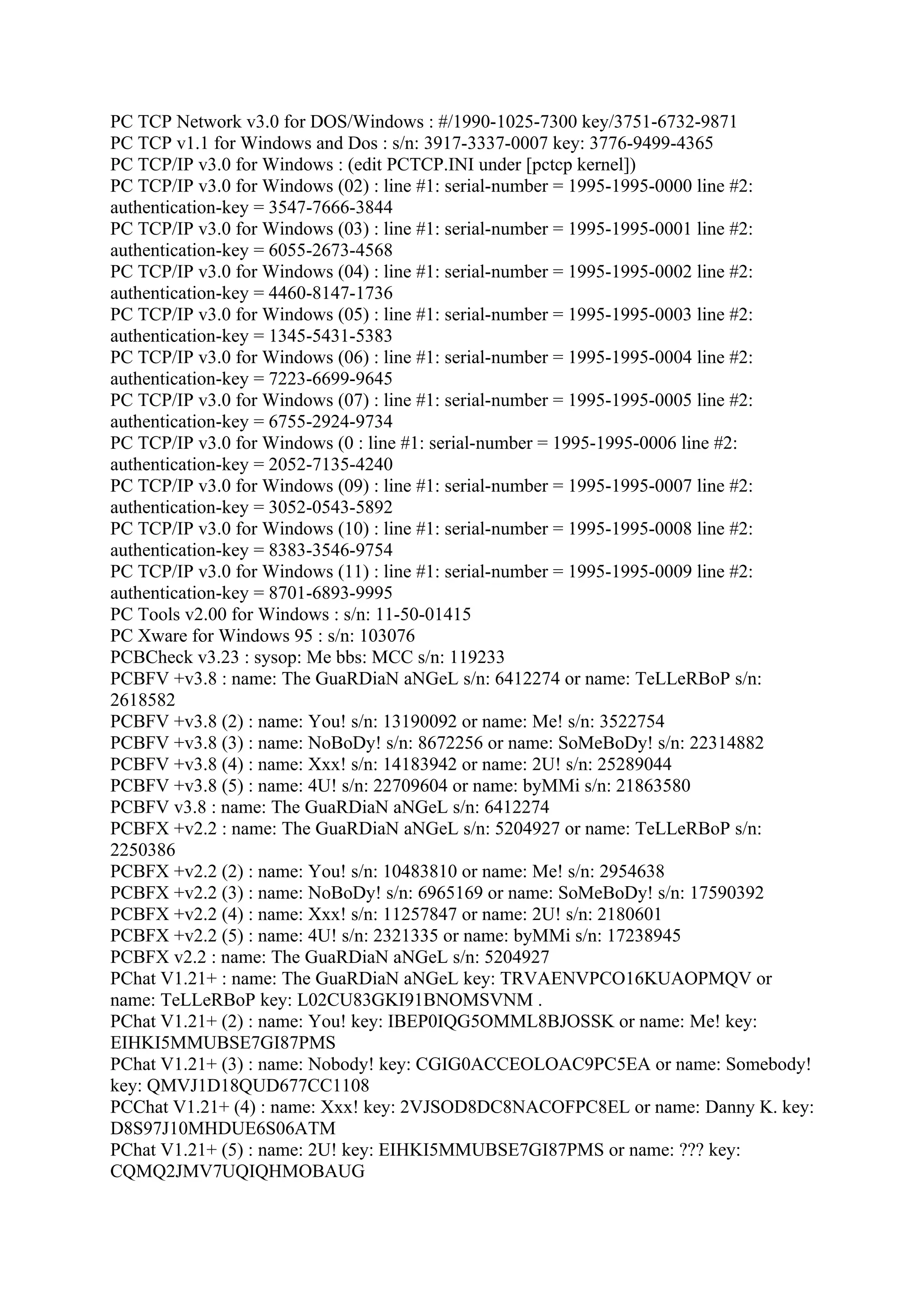 PC TCP Network v3.0 for DOS/Windows : #/1990-1025-7300 key/3751-6732-9871
PC TCP v1.1 for Windows and Dos : s/n: 3917-3337-0007 key: 3776-9499-4365
PC TCP/IP v3.0 for Windows : (edit PCTCP.INI under [pctcp kernel])
PC TCP/IP v3.0 for Windows (02) : line #1: serial-number = 1995-1995-0000 line #2:
authentication-key = 3547-7666-3844
PC TCP/IP v3.0 for Windows (03) : line #1: serial-number = 1995-1995-0001 line #2:
authentication-key = 6055-2673-4568
PC TCP/IP v3.0 for Windows (04) : line #1: serial-number = 1995-1995-0002 line #2:
authentication-key = 4460-8147-1736
PC TCP/IP v3.0 for Windows (05) : line #1: serial-number = 1995-1995-0003 line #2:
authentication-key = 1345-5431-5383
PC TCP/IP v3.0 for Windows (06) : line #1: serial-number = 1995-1995-0004 line #2:
authentication-key = 7223-6699-9645
PC TCP/IP v3.0 for Windows (07) : line #1: serial-number = 1995-1995-0005 line #2:
authentication-key = 6755-2924-9734
PC TCP/IP v3.0 for Windows (0 : line #1: serial-number = 1995-1995-0006 line #2:
authentication-key = 2052-7135-4240
PC TCP/IP v3.0 for Windows (09) : line #1: serial-number = 1995-1995-0007 line #2:
authentication-key = 3052-0543-5892
PC TCP/IP v3.0 for Windows (10) : line #1: serial-number = 1995-1995-0008 line #2:
authentication-key = 8383-3546-9754
PC TCP/IP v3.0 for Windows (11) : line #1: serial-number = 1995-1995-0009 line #2:
authentication-key = 8701-6893-9995
PC Tools v2.00 for Windows : s/n: 11-50-01415
PC Xware for Windows 95 : s/n: 103076
PCBCheck v3.23 : sysop: Me bbs: MCC s/n: 119233
PCBFV +v3.8 : name: The GuaRDiaN aNGeL s/n: 6412274 or name: TeLLeRBoP s/n:
2618582
PCBFV +v3.8 (2) : name: You! s/n: 13190092 or name: Me! s/n: 3522754
PCBFV +v3.8 (3) : name: NoBoDy! s/n: 8672256 or name: SoMeBoDy! s/n: 22314882
PCBFV +v3.8 (4) : name: Xxx! s/n: 14183942 or name: 2U! s/n: 25289044
PCBFV +v3.8 (5) : name: 4U! s/n: 22709604 or name: byMMi s/n: 21863580
PCBFV v3.8 : name: The GuaRDiaN aNGeL s/n: 6412274
PCBFX +v2.2 : name: The GuaRDiaN aNGeL s/n: 5204927 or name: TeLLeRBoP s/n:
2250386
PCBFX +v2.2 (2) : name: You! s/n: 10483810 or name: Me! s/n: 2954638
PCBFX +v2.2 (3) : name: NoBoDy! s/n: 6965169 or name: SoMeBoDy! s/n: 17590392
PCBFX +v2.2 (4) : name: Xxx! s/n: 11257847 or name: 2U! s/n: 2180601
PCBFX +v2.2 (5) : name: 4U! s/n: 2321335 or name: byMMi s/n: 17238945
PCBFX v2.2 : name: The GuaRDiaN aNGeL s/n: 5204927
PChat V1.21+ : name: The GuaRDiaN aNGeL key: TRVAENVPCO16KUAOPMQV or
name: TeLLeRBoP key: L02CU83GKI91BNOMSVNM .
PChat V1.21+ (2) : name: You! key: IBEP0IQG5OMML8BJOSSK or name: Me! key:
EIHKI5MMUBSE7GI87PMS
PChat V1.21+ (3) : name: Nobody! key: CGIG0ACCEOLOAC9PC5EA or name: Somebody!
key: QMVJ1D18QUD677CC1108
PCChat V1.21+ (4) : name: Xxx! key: 2VJSOD8DC8NACOFPC8EL or name: Danny K. key:
D8S97J10MHDUE6S06ATM
PChat V1.21+ (5) : name: 2U! key: EIHKI5MMUBSE7GI87PMS or name: ??? key:
CQMQ2JMV7UQIQHMOBAUG
 