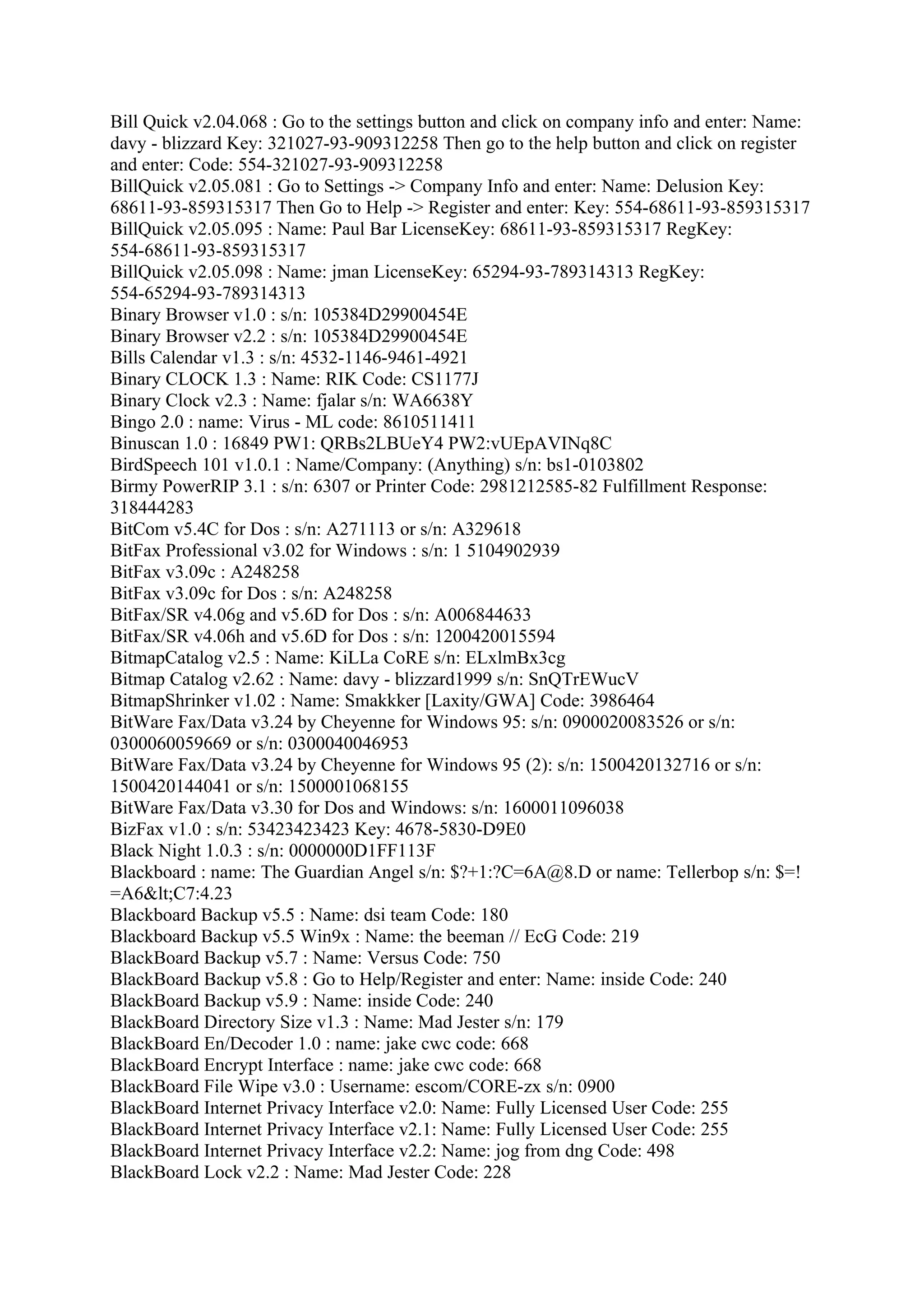 Bill Quick v2.04.068 : Go to the settings button and click on company info and enter: Name:
davy - blizzard Key: 321027-93-909312258 Then go to the help button and click on register
and enter: Code: 554-321027-93-909312258
BillQuick v2.05.081 : Go to Settings -> Company Info and enter: Name: Delusion Key:
68611-93-859315317 Then Go to Help -> Register and enter: Key: 554-68611-93-859315317
BillQuick v2.05.095 : Name: Paul Bar LicenseKey: 68611-93-859315317 RegKey:
554-68611-93-859315317
BillQuick v2.05.098 : Name: jman LicenseKey: 65294-93-789314313 RegKey:
554-65294-93-789314313
Binary Browser v1.0 : s/n: 105384D29900454E
Binary Browser v2.2 : s/n: 105384D29900454E
Bills Calendar v1.3 : s/n: 4532-1146-9461-4921
Binary CLOCK 1.3 : Name: RIK Code: CS1177J
Binary Clock v2.3 : Name: fjalar s/n: WA6638Y
Bingo 2.0 : name: Virus - ML code: 8610511411
Binuscan 1.0 : 16849 PW1: QRBs2LBUeY4 PW2:vUEpAVINq8C
BirdSpeech 101 v1.0.1 : Name/Company: (Anything) s/n: bs1-0103802
Birmy PowerRIP 3.1 : s/n: 6307 or Printer Code: 2981212585-82 Fulfillment Response:
318444283
BitCom v5.4C for Dos : s/n: A271113 or s/n: A329618
BitFax Professional v3.02 for Windows : s/n: 1 5104902939
BitFax v3.09c : A248258
BitFax v3.09c for Dos : s/n: A248258
BitFax/SR v4.06g and v5.6D for Dos : s/n: A006844633
BitFax/SR v4.06h and v5.6D for Dos : s/n: 1200420015594
BitmapCatalog v2.5 : Name: KiLLa CoRE s/n: ELxlmBx3cg
Bitmap Catalog v2.62 : Name: davy - blizzard1999 s/n: SnQTrEWucV
BitmapShrinker v1.02 : Name: Smakkker [Laxity/GWA] Code: 3986464
BitWare Fax/Data v3.24 by Cheyenne for Windows 95: s/n: 0900020083526 or s/n:
0300060059669 or s/n: 0300040046953
BitWare Fax/Data v3.24 by Cheyenne for Windows 95 (2): s/n: 1500420132716 or s/n:
1500420144041 or s/n: 1500001068155
BitWare Fax/Data v3.30 for Dos and Windows: s/n: 1600011096038
BizFax v1.0 : s/n: 53423423423 Key: 4678-5830-D9E0
Black Night 1.0.3 : s/n: 0000000D1FF113F
Blackboard : name: The Guardian Angel s/n: $?+1:?C=6A@8.D or name: Tellerbop s/n: $=!
=A6<C7:4.23
Blackboard Backup v5.5 : Name: dsi team Code: 180
Blackboard Backup v5.5 Win9x : Name: the beeman // EcG Code: 219
BlackBoard Backup v5.7 : Name: Versus Code: 750
BlackBoard Backup v5.8 : Go to Help/Register and enter: Name: inside Code: 240
BlackBoard Backup v5.9 : Name: inside Code: 240
BlackBoard Directory Size v1.3 : Name: Mad Jester s/n: 179
BlackBoard En/Decoder 1.0 : name: jake cwc code: 668
BlackBoard Encrypt Interface : name: jake cwc code: 668
BlackBoard File Wipe v3.0 : Username: escom/CORE-zx s/n: 0900
BlackBoard Internet Privacy Interface v2.0: Name: Fully Licensed User Code: 255
BlackBoard Internet Privacy Interface v2.1: Name: Fully Licensed User Code: 255
BlackBoard Internet Privacy Interface v2.2: Name: jog from dng Code: 498
BlackBoard Lock v2.2 : Name: Mad Jester Code: 228
 