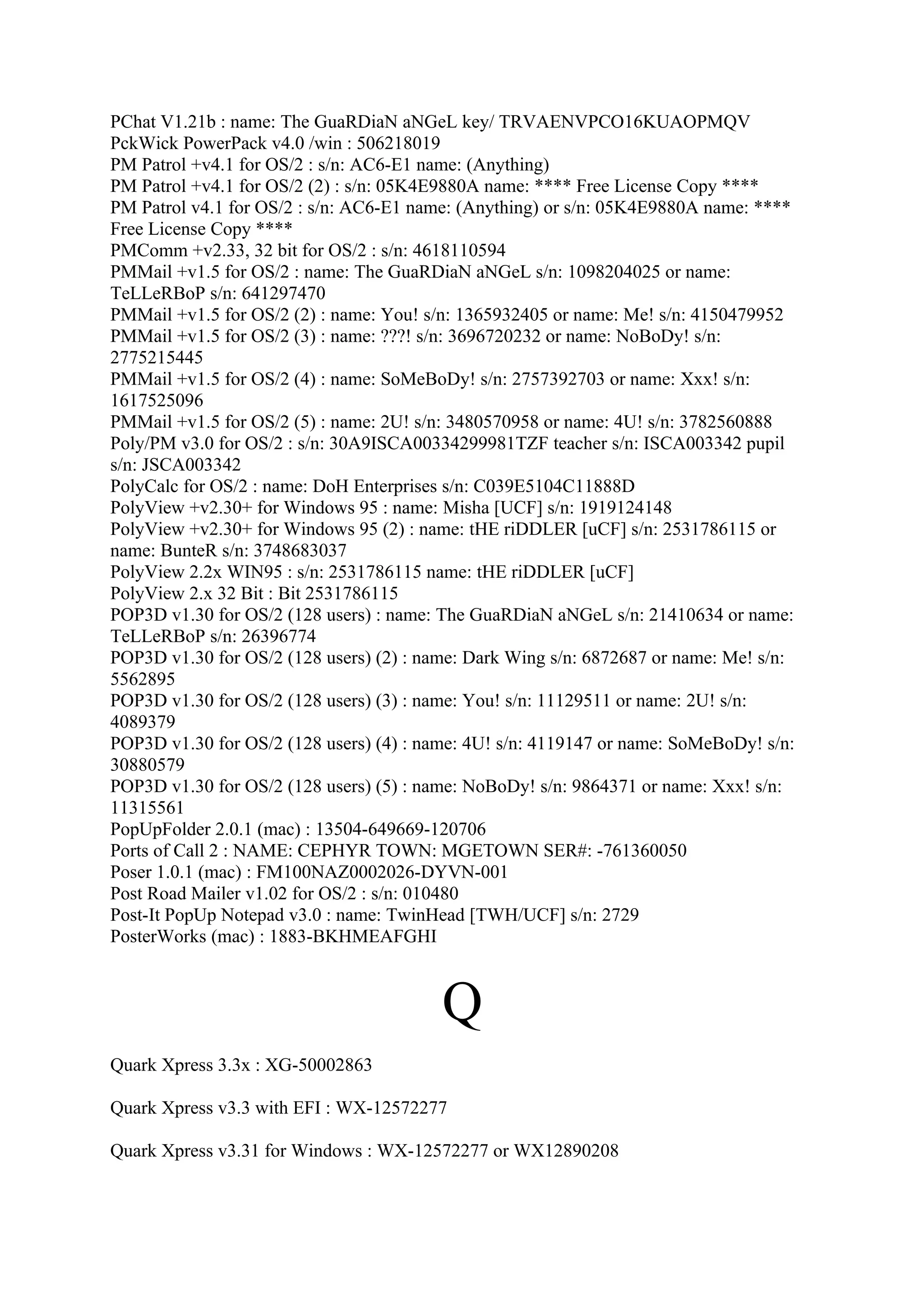 PChat V1.21b : name: The GuaRDiaN aNGeL key/ TRVAENVPCO16KUAOPMQV
PckWick PowerPack v4.0 /win : 506218019
PM Patrol +v4.1 for OS/2 : s/n: AC6-E1 name: (Anything)
PM Patrol +v4.1 for OS/2 (2) : s/n: 05K4E9880A name: **** Free License Copy ****
PM Patrol v4.1 for OS/2 : s/n: AC6-E1 name: (Anything) or s/n: 05K4E9880A name: ****
Free License Copy ****
PMComm +v2.33, 32 bit for OS/2 : s/n: 4618110594
PMMail +v1.5 for OS/2 : name: The GuaRDiaN aNGeL s/n: 1098204025 or name:
TeLLeRBoP s/n: 641297470
PMMail +v1.5 for OS/2 (2) : name: You! s/n: 1365932405 or name: Me! s/n: 4150479952
PMMail +v1.5 for OS/2 (3) : name: ???! s/n: 3696720232 or name: NoBoDy! s/n:
2775215445
PMMail +v1.5 for OS/2 (4) : name: SoMeBoDy! s/n: 2757392703 or name: Xxx! s/n:
1617525096
PMMail +v1.5 for OS/2 (5) : name: 2U! s/n: 3480570958 or name: 4U! s/n: 3782560888
Poly/PM v3.0 for OS/2 : s/n: 30A9ISCA00334299981TZF teacher s/n: ISCA003342 pupil
s/n: JSCA003342
PolyCalc for OS/2 : name: DoH Enterprises s/n: C039E5104C11888D
PolyView +v2.30+ for Windows 95 : name: Misha [UCF] s/n: 1919124148
PolyView +v2.30+ for Windows 95 (2) : name: tHE riDDLER [uCF] s/n: 2531786115 or
name: BunteR s/n: 3748683037
PolyView 2.2x WIN95 : s/n: 2531786115 name: tHE riDDLER [uCF]
PolyView 2.x 32 Bit : Bit 2531786115
POP3D v1.30 for OS/2 (128 users) : name: The GuaRDiaN aNGeL s/n: 21410634 or name:
TeLLeRBoP s/n: 26396774
POP3D v1.30 for OS/2 (128 users) (2) : name: Dark Wing s/n: 6872687 or name: Me! s/n:
5562895
POP3D v1.30 for OS/2 (128 users) (3) : name: You! s/n: 11129511 or name: 2U! s/n:
4089379
POP3D v1.30 for OS/2 (128 users) (4) : name: 4U! s/n: 4119147 or name: SoMeBoDy! s/n:
30880579
POP3D v1.30 for OS/2 (128 users) (5) : name: NoBoDy! s/n: 9864371 or name: Xxx! s/n:
11315561
PopUpFolder 2.0.1 (mac) : 13504-649669-120706
Ports of Call 2 : NAME: CEPHYR TOWN: MGETOWN SER#: -761360050
Poser 1.0.1 (mac) : FM100NAZ0002026-DYVN-001
Post Road Mailer v1.02 for OS/2 : s/n: 010480
Post-It PopUp Notepad v3.0 : name: TwinHead [TWH/UCF] s/n: 2729
PosterWorks (mac) : 1883-BKHMEAFGHI



                                         Q
Quark Xpress 3.3x : XG-50002863

Quark Xpress v3.3 with EFI : WX-12572277

Quark Xpress v3.31 for Windows : WX-12572277 or WX12890208
 