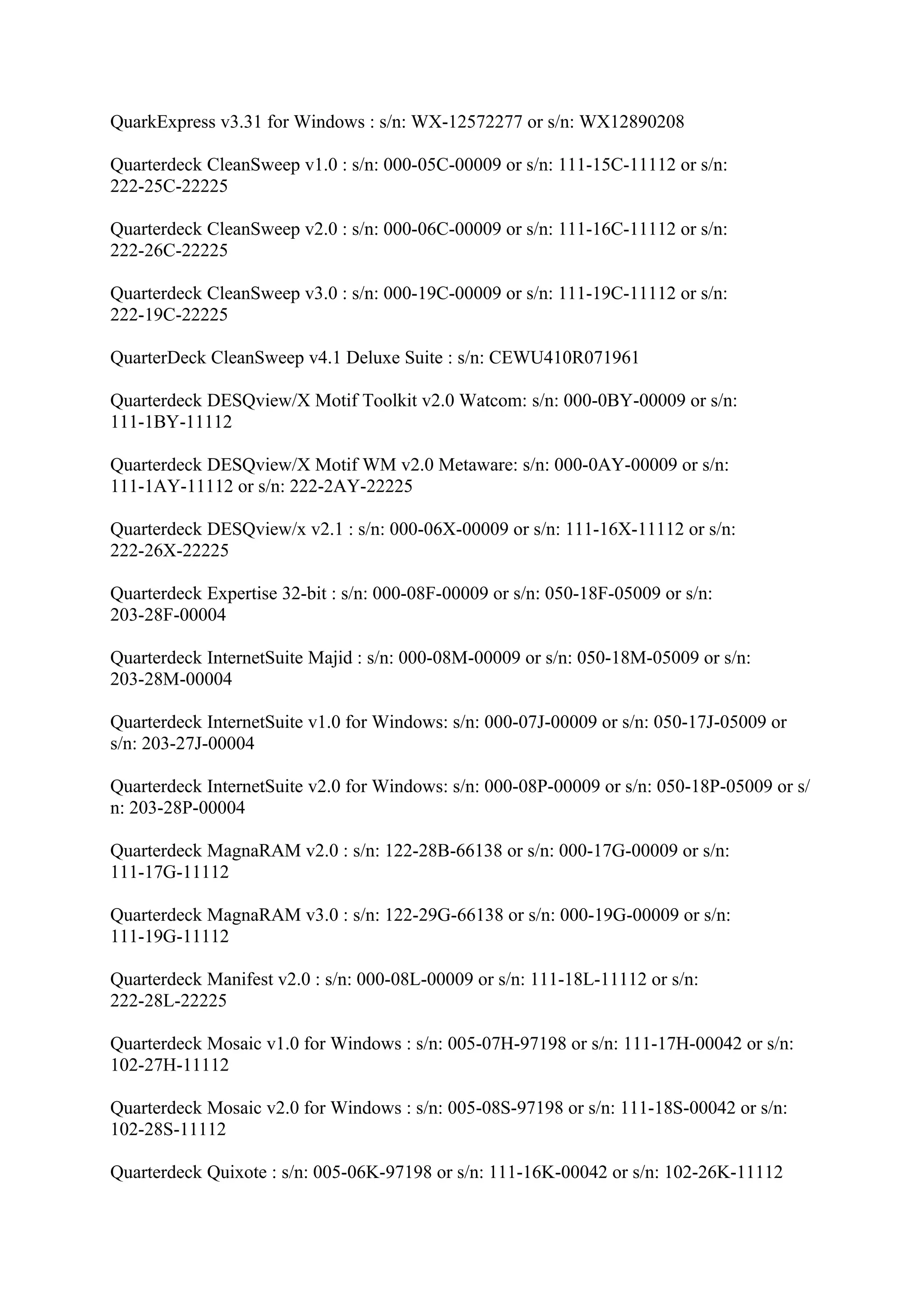 QuarkExpress v3.31 for Windows : s/n: WX-12572277 or s/n: WX12890208

Quarterdeck CleanSweep v1.0 : s/n: 000-05C-00009 or s/n: 111-15C-11112 or s/n:
222-25C-22225

Quarterdeck CleanSweep v2.0 : s/n: 000-06C-00009 or s/n: 111-16C-11112 or s/n:
222-26C-22225

Quarterdeck CleanSweep v3.0 : s/n: 000-19C-00009 or s/n: 111-19C-11112 or s/n:
222-19C-22225

QuarterDeck CleanSweep v4.1 Deluxe Suite : s/n: CEWU410R071961

Quarterdeck DESQview/X Motif Toolkit v2.0 Watcom: s/n: 000-0BY-00009 or s/n:
111-1BY-11112

Quarterdeck DESQview/X Motif WM v2.0 Metaware: s/n: 000-0AY-00009 or s/n:
111-1AY-11112 or s/n: 222-2AY-22225

Quarterdeck DESQview/x v2.1 : s/n: 000-06X-00009 or s/n: 111-16X-11112 or s/n:
222-26X-22225

Quarterdeck Expertise 32-bit : s/n: 000-08F-00009 or s/n: 050-18F-05009 or s/n:
203-28F-00004

Quarterdeck InternetSuite Majid : s/n: 000-08M-00009 or s/n: 050-18M-05009 or s/n:
203-28M-00004

Quarterdeck InternetSuite v1.0 for Windows: s/n: 000-07J-00009 or s/n: 050-17J-05009 or
s/n: 203-27J-00004

Quarterdeck InternetSuite v2.0 for Windows: s/n: 000-08P-00009 or s/n: 050-18P-05009 or s/
n: 203-28P-00004

Quarterdeck MagnaRAM v2.0 : s/n: 122-28B-66138 or s/n: 000-17G-00009 or s/n:
111-17G-11112

Quarterdeck MagnaRAM v3.0 : s/n: 122-29G-66138 or s/n: 000-19G-00009 or s/n:
111-19G-11112

Quarterdeck Manifest v2.0 : s/n: 000-08L-00009 or s/n: 111-18L-11112 or s/n:
222-28L-22225

Quarterdeck Mosaic v1.0 for Windows : s/n: 005-07H-97198 or s/n: 111-17H-00042 or s/n:
102-27H-11112

Quarterdeck Mosaic v2.0 for Windows : s/n: 005-08S-97198 or s/n: 111-18S-00042 or s/n:
102-28S-11112

Quarterdeck Quixote : s/n: 005-06K-97198 or s/n: 111-16K-00042 or s/n: 102-26K-11112
 