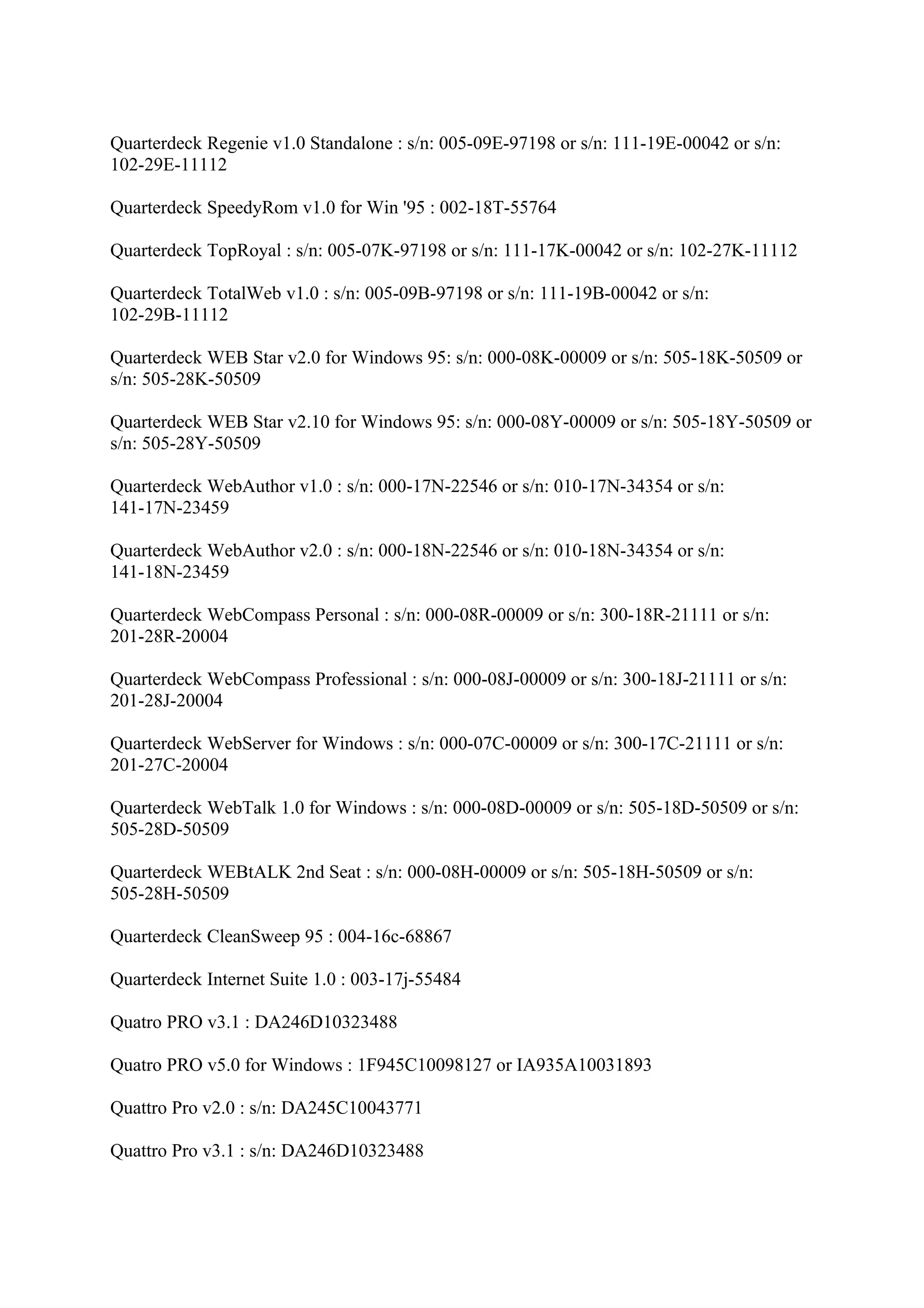 Quarterdeck Regenie v1.0 Standalone : s/n: 005-09E-97198 or s/n: 111-19E-00042 or s/n:
102-29E-11112

Quarterdeck SpeedyRom v1.0 for Win '95 : 002-18T-55764

Quarterdeck TopRoyal : s/n: 005-07K-97198 or s/n: 111-17K-00042 or s/n: 102-27K-11112

Quarterdeck TotalWeb v1.0 : s/n: 005-09B-97198 or s/n: 111-19B-00042 or s/n:
102-29B-11112

Quarterdeck WEB Star v2.0 for Windows 95: s/n: 000-08K-00009 or s/n: 505-18K-50509 or
s/n: 505-28K-50509

Quarterdeck WEB Star v2.10 for Windows 95: s/n: 000-08Y-00009 or s/n: 505-18Y-50509 or
s/n: 505-28Y-50509

Quarterdeck WebAuthor v1.0 : s/n: 000-17N-22546 or s/n: 010-17N-34354 or s/n:
141-17N-23459

Quarterdeck WebAuthor v2.0 : s/n: 000-18N-22546 or s/n: 010-18N-34354 or s/n:
141-18N-23459

Quarterdeck WebCompass Personal : s/n: 000-08R-00009 or s/n: 300-18R-21111 or s/n:
201-28R-20004

Quarterdeck WebCompass Professional : s/n: 000-08J-00009 or s/n: 300-18J-21111 or s/n:
201-28J-20004

Quarterdeck WebServer for Windows : s/n: 000-07C-00009 or s/n: 300-17C-21111 or s/n:
201-27C-20004

Quarterdeck WebTalk 1.0 for Windows : s/n: 000-08D-00009 or s/n: 505-18D-50509 or s/n:
505-28D-50509

Quarterdeck WEBtALK 2nd Seat : s/n: 000-08H-00009 or s/n: 505-18H-50509 or s/n:
505-28H-50509

Quarterdeck CleanSweep 95 : 004-16c-68867

Quarterdeck Internet Suite 1.0 : 003-17j-55484

Quatro PRO v3.1 : DA246D10323488

Quatro PRO v5.0 for Windows : 1F945C10098127 or IA935A10031893

Quattro Pro v2.0 : s/n: DA245C10043771

Quattro Pro v3.1 : s/n: DA246D10323488
 