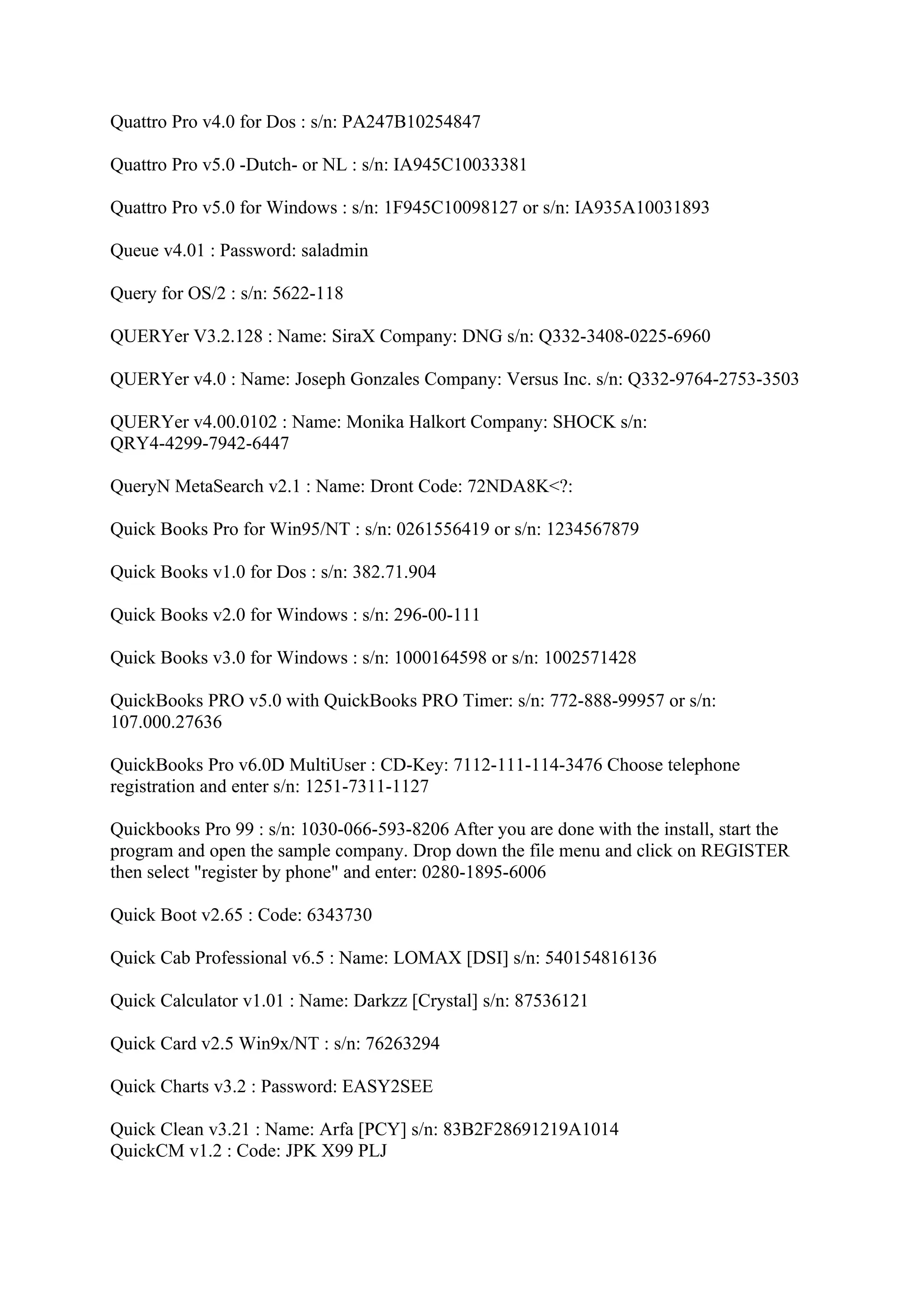 Quattro Pro v4.0 for Dos : s/n: PA247B10254847

Quattro Pro v5.0 -Dutch- or NL : s/n: IA945C10033381

Quattro Pro v5.0 for Windows : s/n: 1F945C10098127 or s/n: IA935A10031893

Queue v4.01 : Password: saladmin

Query for OS/2 : s/n: 5622-118

QUERYer V3.2.128 : Name: SiraX Company: DNG s/n: Q332-3408-0225-6960

QUERYer v4.0 : Name: Joseph Gonzales Company: Versus Inc. s/n: Q332-9764-2753-3503

QUERYer v4.00.0102 : Name: Monika Halkort Company: SHOCK s/n:
QRY4-4299-7942-6447

QueryN MetaSearch v2.1 : Name: Dront Code: 72NDA8K<?:

Quick Books Pro for Win95/NT : s/n: 0261556419 or s/n: 1234567879

Quick Books v1.0 for Dos : s/n: 382.71.904

Quick Books v2.0 for Windows : s/n: 296-00-111

Quick Books v3.0 for Windows : s/n: 1000164598 or s/n: 1002571428

QuickBooks PRO v5.0 with QuickBooks PRO Timer: s/n: 772-888-99957 or s/n:
107.000.27636

QuickBooks Pro v6.0D MultiUser : CD-Key: 7112-111-114-3476 Choose telephone
registration and enter s/n: 1251-7311-1127

Quickbooks Pro 99 : s/n: 1030-066-593-8206 After you are done with the install, start the
program and open the sample company. Drop down the file menu and click on REGISTER
then select "register by phone" and enter: 0280-1895-6006

Quick Boot v2.65 : Code: 6343730

Quick Cab Professional v6.5 : Name: LOMAX [DSI] s/n: 540154816136

Quick Calculator v1.01 : Name: Darkzz [Crystal] s/n: 87536121

Quick Card v2.5 Win9x/NT : s/n: 76263294

Quick Charts v3.2 : Password: EASY2SEE

Quick Clean v3.21 : Name: Arfa [PCY] s/n: 83B2F28691219A1014
QuickCM v1.2 : Code: JPK X99 PLJ
 