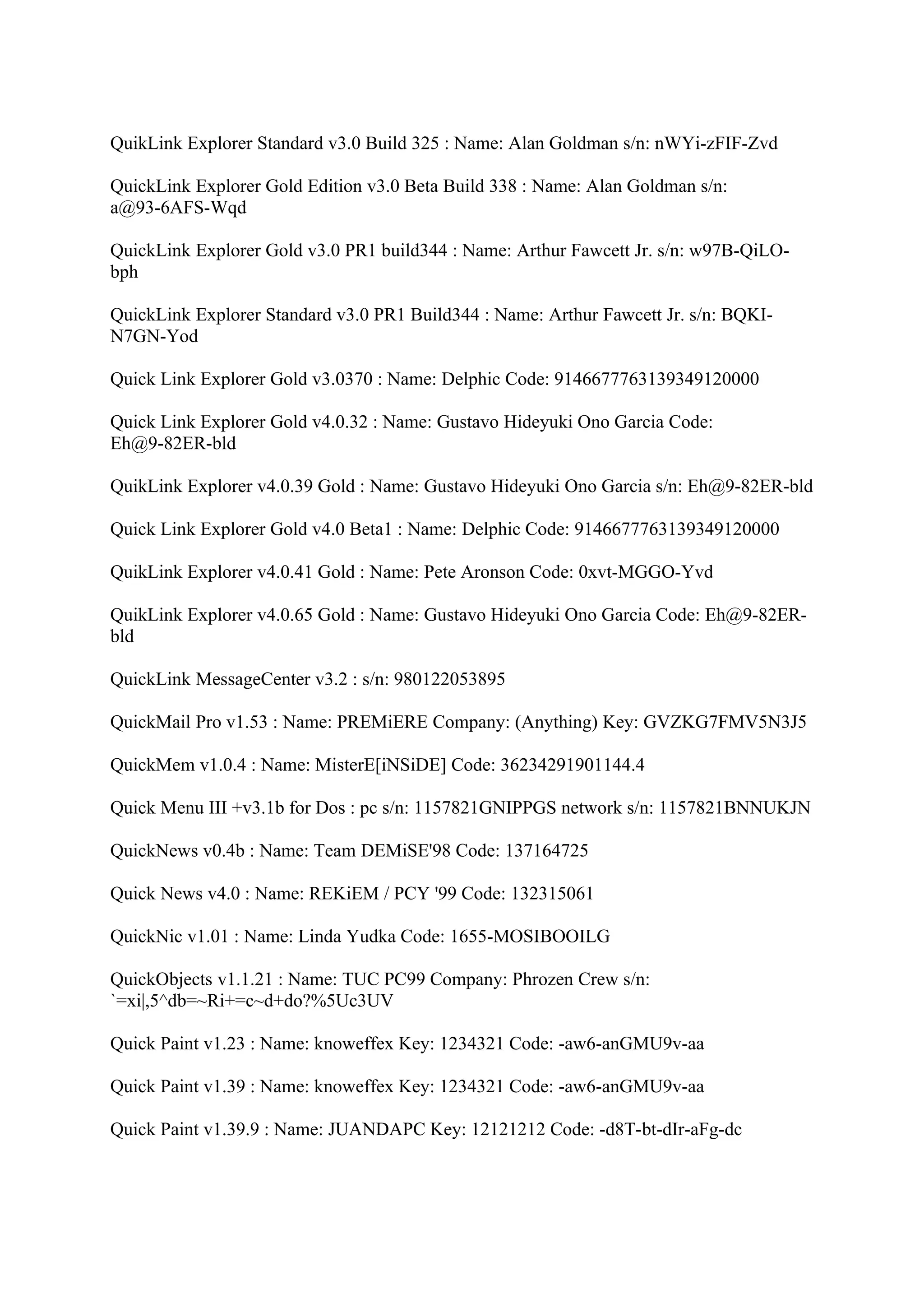 QuikLink Explorer Standard v3.0 Build 325 : Name: Alan Goldman s/n: nWYi-zFIF-Zvd

QuickLink Explorer Gold Edition v3.0 Beta Build 338 : Name: Alan Goldman s/n:
a@93-6AFS-Wqd

QuickLink Explorer Gold v3.0 PR1 build344 : Name: Arthur Fawcett Jr. s/n: w97B-QiLO-
bph

QuickLink Explorer Standard v3.0 PR1 Build344 : Name: Arthur Fawcett Jr. s/n: BQKI-
N7GN-Yod

Quick Link Explorer Gold v3.0370 : Name: Delphic Code: 9146677763139349120000

Quick Link Explorer Gold v4.0.32 : Name: Gustavo Hideyuki Ono Garcia Code:
Eh@9-82ER-bld

QuikLink Explorer v4.0.39 Gold : Name: Gustavo Hideyuki Ono Garcia s/n: Eh@9-82ER-bld

Quick Link Explorer Gold v4.0 Beta1 : Name: Delphic Code: 9146677763139349120000

QuikLink Explorer v4.0.41 Gold : Name: Pete Aronson Code: 0xvt-MGGO-Yvd

QuikLink Explorer v4.0.65 Gold : Name: Gustavo Hideyuki Ono Garcia Code: Eh@9-82ER-
bld

QuickLink MessageCenter v3.2 : s/n: 980122053895

QuickMail Pro v1.53 : Name: PREMiERE Company: (Anything) Key: GVZKG7FMV5N3J5

QuickMem v1.0.4 : Name: MisterE[iNSiDE] Code: 36234291901144.4

Quick Menu III +v3.1b for Dos : pc s/n: 1157821GNIPPGS network s/n: 1157821BNNUKJN

QuickNews v0.4b : Name: Team DEMiSE'98 Code: 137164725

Quick News v4.0 : Name: REKiEM / PCY '99 Code: 132315061

QuickNic v1.01 : Name: Linda Yudka Code: 1655-MOSIBOOILG

QuickObjects v1.1.21 : Name: TUC PC99 Company: Phrozen Crew s/n:
`=xi|,5^db=~Ri+=c~d+do?%5Uc3UV

Quick Paint v1.23 : Name: knoweffex Key: 1234321 Code: -aw6-anGMU9v-aa

Quick Paint v1.39 : Name: knoweffex Key: 1234321 Code: -aw6-anGMU9v-aa

Quick Paint v1.39.9 : Name: JUANDAPC Key: 12121212 Code: -d8T-bt-dIr-aFg-dc
 
