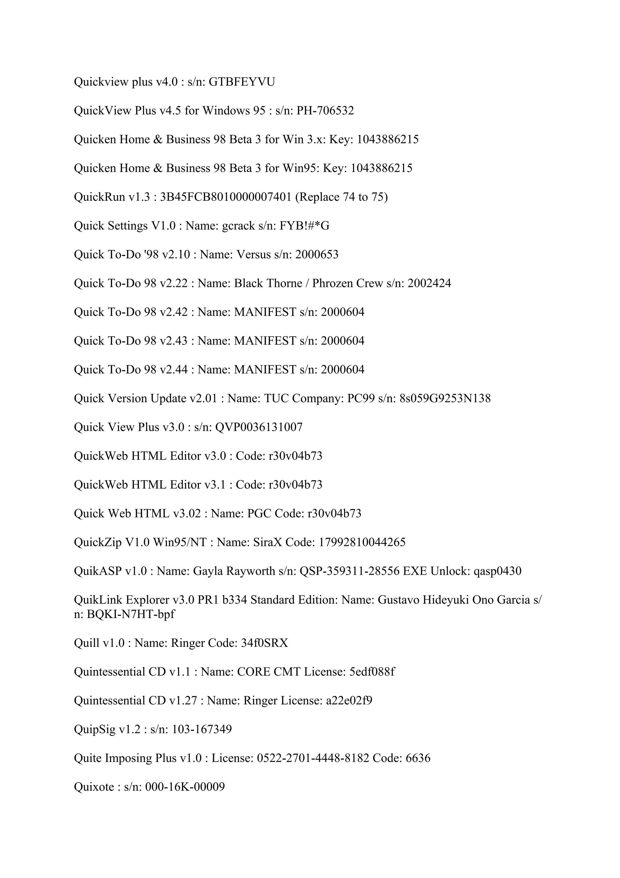 Quickview plus v4.0 : s/n: GTBFEYVU

QuickView Plus v4.5 for Windows 95 : s/n: PH-706532

Quicken Home & Business 98 Beta 3 for Win 3.x: Key: 1043886215

Quicken Home & Business 98 Beta 3 for Win95: Key: 1043886215

QuickRun v1.3 : 3B45FCB8010000007401 (Replace 74 to 75)

Quick Settings V1.0 : Name: gcrack s/n: FYB!#*G

Quick To-Do '98 v2.10 : Name: Versus s/n: 2000653

Quick To-Do 98 v2.22 : Name: Black Thorne / Phrozen Crew s/n: 2002424

Quick To-Do 98 v2.42 : Name: MANIFEST s/n: 2000604

Quick To-Do 98 v2.43 : Name: MANIFEST s/n: 2000604

Quick To-Do 98 v2.44 : Name: MANIFEST s/n: 2000604

Quick Version Update v2.01 : Name: TUC Company: PC99 s/n: 8s059G9253N138

Quick View Plus v3.0 : s/n: QVP0036131007

QuickWeb HTML Editor v3.0 : Code: r30v04b73

QuickWeb HTML Editor v3.1 : Code: r30v04b73

Quick Web HTML v3.02 : Name: PGC Code: r30v04b73

QuickZip V1.0 Win95/NT : Name: SiraX Code: 17992810044265

QuikASP v1.0 : Name: Gayla Rayworth s/n: QSP-359311-28556 EXE Unlock: qasp0430

QuikLink Explorer v3.0 PR1 b334 Standard Edition: Name: Gustavo Hideyuki Ono Garcia s/
n: BQKI-N7HT-bpf

Quill v1.0 : Name: Ringer Code: 34f0SRX

Quintessential CD v1.1 : Name: CORE CMT License: 5edf088f

Quintessential CD v1.27 : Name: Ringer License: a22e02f9

QuipSig v1.2 : s/n: 103-167349

Quite Imposing Plus v1.0 : License: 0522-2701-4448-8182 Code: 6636

Quixote : s/n: 000-16K-00009
 