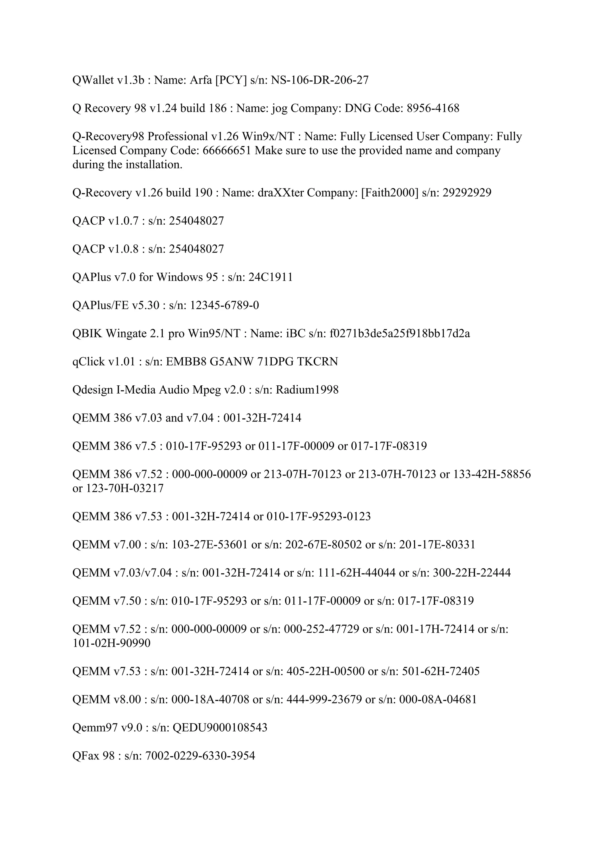 QWallet v1.3b : Name: Arfa [PCY] s/n: NS-106-DR-206-27

Q Recovery 98 v1.24 build 186 : Name: jog Company: DNG Code: 8956-4168

Q-Recovery98 Professional v1.26 Win9x/NT : Name: Fully Licensed User Company: Fully
Licensed Company Code: 66666651 Make sure to use the provided name and company
during the installation.

Q-Recovery v1.26 build 190 : Name: draXXter Company: [Faith2000] s/n: 29292929

QACP v1.0.7 : s/n: 254048027

QACP v1.0.8 : s/n: 254048027

QAPlus v7.0 for Windows 95 : s/n: 24C1911

QAPlus/FE v5.30 : s/n: 12345-6789-0

QBIK Wingate 2.1 pro Win95/NT : Name: iBC s/n: f0271b3de5a25f918bb17d2a

qClick v1.01 : s/n: EMBB8 G5ANW 71DPG TKCRN

Qdesign I-Media Audio Mpeg v2.0 : s/n: Radium1998

QEMM 386 v7.03 and v7.04 : 001-32H-72414

QEMM 386 v7.5 : 010-17F-95293 or 011-17F-00009 or 017-17F-08319

QEMM 386 v7.52 : 000-000-00009 or 213-07H-70123 or 213-07H-70123 or 133-42H-58856
or 123-70H-03217

QEMM 386 v7.53 : 001-32H-72414 or 010-17F-95293-0123

QEMM v7.00 : s/n: 103-27E-53601 or s/n: 202-67E-80502 or s/n: 201-17E-80331

QEMM v7.03/v7.04 : s/n: 001-32H-72414 or s/n: 111-62H-44044 or s/n: 300-22H-22444

QEMM v7.50 : s/n: 010-17F-95293 or s/n: 011-17F-00009 or s/n: 017-17F-08319

QEMM v7.52 : s/n: 000-000-00009 or s/n: 000-252-47729 or s/n: 001-17H-72414 or s/n:
101-02H-90990

QEMM v7.53 : s/n: 001-32H-72414 or s/n: 405-22H-00500 or s/n: 501-62H-72405

QEMM v8.00 : s/n: 000-18A-40708 or s/n: 444-999-23679 or s/n: 000-08A-04681

Qemm97 v9.0 : s/n: QEDU9000108543

QFax 98 : s/n: 7002-0229-6330-3954
 