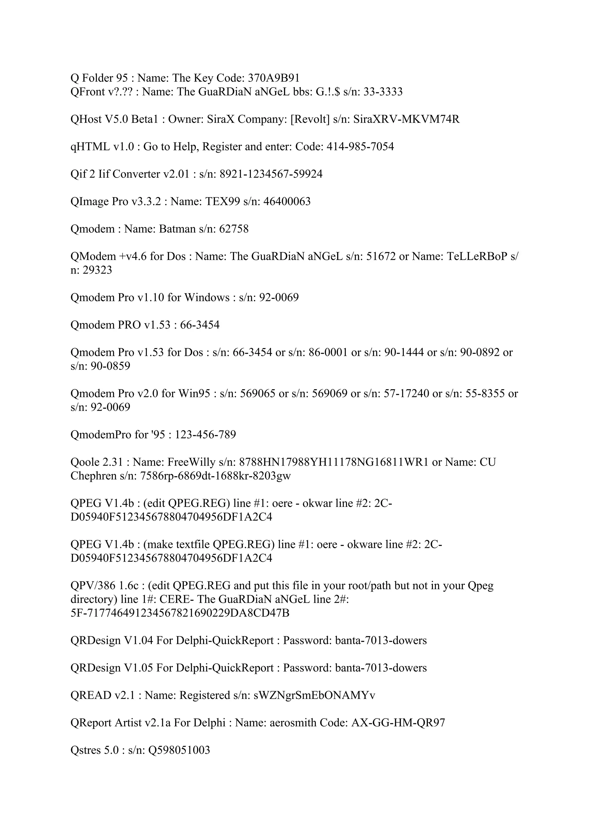 Q Folder 95 : Name: The Key Code: 370A9B91
QFront v?.?? : Name: The GuaRDiaN aNGeL bbs: G.!.$ s/n: 33-3333

QHost V5.0 Beta1 : Owner: SiraX Company: [Revolt] s/n: SiraXRV-MKVM74R

qHTML v1.0 : Go to Help, Register and enter: Code: 414-985-7054

Qif 2 Iif Converter v2.01 : s/n: 8921-1234567-59924

QImage Pro v3.3.2 : Name: TEX99 s/n: 46400063

Qmodem : Name: Batman s/n: 62758

QModem +v4.6 for Dos : Name: The GuaRDiaN aNGeL s/n: 51672 or Name: TeLLeRBoP s/
n: 29323

Qmodem Pro v1.10 for Windows : s/n: 92-0069

Qmodem PRO v1.53 : 66-3454

Qmodem Pro v1.53 for Dos : s/n: 66-3454 or s/n: 86-0001 or s/n: 90-1444 or s/n: 90-0892 or
s/n: 90-0859

Qmodem Pro v2.0 for Win95 : s/n: 569065 or s/n: 569069 or s/n: 57-17240 or s/n: 55-8355 or
s/n: 92-0069

QmodemPro for '95 : 123-456-789

Qoole 2.31 : Name: FreeWilly s/n: 8788HN17988YH11178NG16811WR1 or Name: CU
Chephren s/n: 7586rp-6869dt-1688kr-8203gw

QPEG V1.4b : (edit QPEG.REG) line #1: oere - okwar line #2: 2C-
D05940F512345678804704956DF1A2C4

QPEG V1.4b : (make textfile QPEG.REG) line #1: oere - okware line #2: 2C-
D05940F512345678804704956DF1A2C4

QPV/386 1.6c : (edit QPEG.REG and put this file in your root/path but not in your Qpeg
directory) line 1#: CERE- The GuaRDiaN aNGeL line 2#:
5F-717746491234567821690229DA8CD47B

QRDesign V1.04 For Delphi-QuickReport : Password: banta-7013-dowers

QRDesign V1.05 For Delphi-QuickReport : Password: banta-7013-dowers

QREAD v2.1 : Name: Registered s/n: sWZNgrSmEbONAMYv

QReport Artist v2.1a For Delphi : Name: aerosmith Code: AX-GG-HM-QR97

Qstres 5.0 : s/n: Q598051003
 