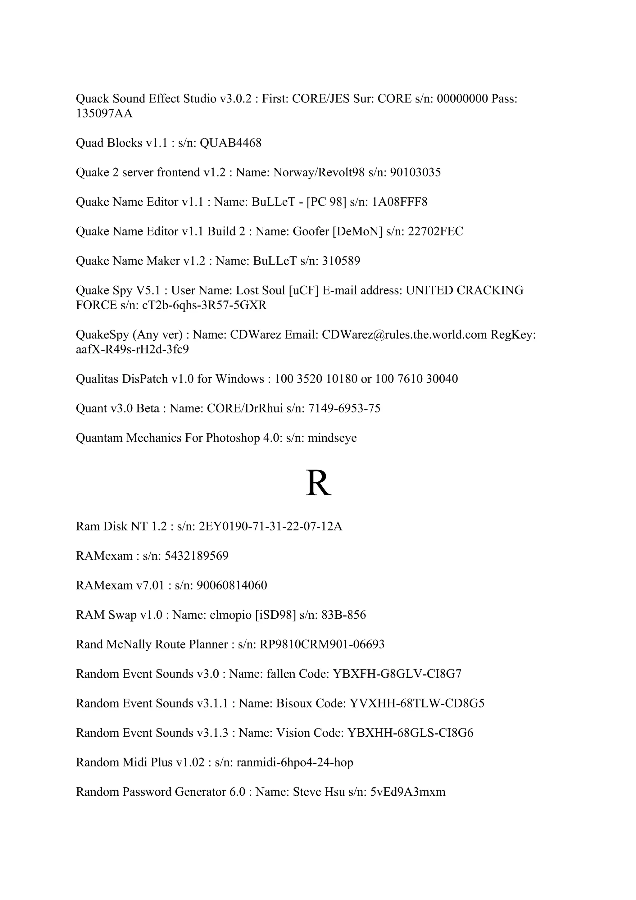 Quack Sound Effect Studio v3.0.2 : First: CORE/JES Sur: CORE s/n: 00000000 Pass:
135097AA

Quad Blocks v1.1 : s/n: QUAB4468

Quake 2 server frontend v1.2 : Name: Norway/Revolt98 s/n: 90103035

Quake Name Editor v1.1 : Name: BuLLeT - [PC 98] s/n: 1A08FFF8

Quake Name Editor v1.1 Build 2 : Name: Goofer [DeMoN] s/n: 22702FEC

Quake Name Maker v1.2 : Name: BuLLeT s/n: 310589

Quake Spy V5.1 : User Name: Lost Soul [uCF] E-mail address: UNITED CRACKING
FORCE s/n: cT2b-6qhs-3R57-5GXR

QuakeSpy (Any ver) : Name: CDWarez Email: CDWarez@rules.the.world.com RegKey:
aafX-R49s-rH2d-3fc9

Qualitas DisPatch v1.0 for Windows : 100 3520 10180 or 100 7610 30040

Quant v3.0 Beta : Name: CORE/DrRhui s/n: 7149-6953-75

Quantam Mechanics For Photoshop 4.0: s/n: mindseye



                                         R
Ram Disk NT 1.2 : s/n: 2EY0190-71-31-22-07-12A

RAMexam : s/n: 5432189569

RAMexam v7.01 : s/n: 90060814060

RAM Swap v1.0 : Name: elmopio [iSD98] s/n: 83B-856

Rand McNally Route Planner : s/n: RP9810CRM901-06693

Random Event Sounds v3.0 : Name: fallen Code: YBXFH-G8GLV-CI8G7

Random Event Sounds v3.1.1 : Name: Bisoux Code: YVXHH-68TLW-CD8G5

Random Event Sounds v3.1.3 : Name: Vision Code: YBXHH-68GLS-CI8G6

Random Midi Plus v1.02 : s/n: ranmidi-6hpo4-24-hop

Random Password Generator 6.0 : Name: Steve Hsu s/n: 5vEd9A3mxm
 