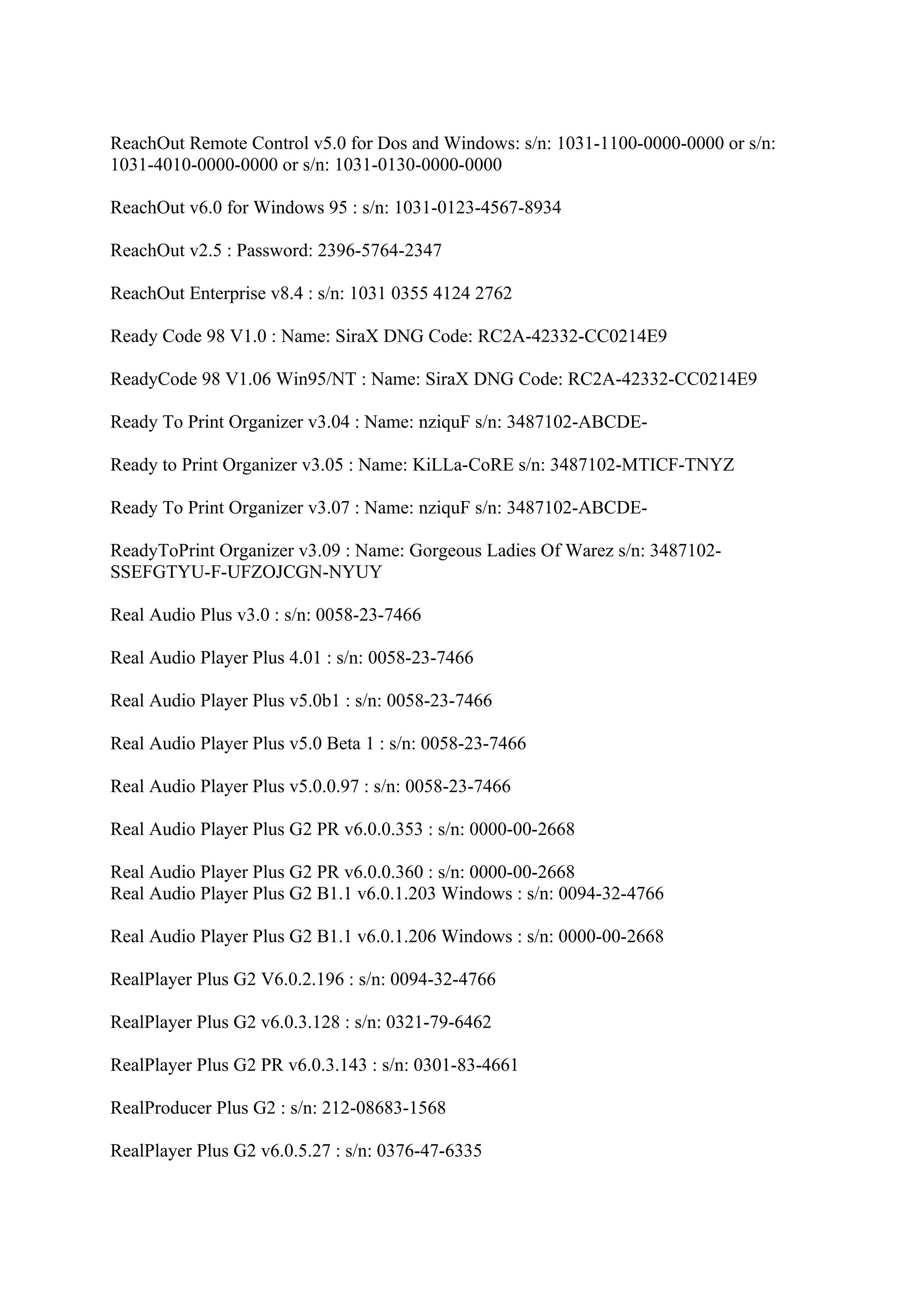 ReachOut Remote Control v5.0 for Dos and Windows: s/n: 1031-1100-0000-0000 or s/n:
1031-4010-0000-0000 or s/n: 1031-0130-0000-0000

ReachOut v6.0 for Windows 95 : s/n: 1031-0123-4567-8934

ReachOut v2.5 : Password: 2396-5764-2347

ReachOut Enterprise v8.4 : s/n: 1031 0355 4124 2762

Ready Code 98 V1.0 : Name: SiraX DNG Code: RC2A-42332-CC0214E9

ReadyCode 98 V1.06 Win95/NT : Name: SiraX DNG Code: RC2A-42332-CC0214E9

Ready To Print Organizer v3.04 : Name: nziquF s/n: 3487102-ABCDE-

Ready to Print Organizer v3.05 : Name: KiLLa-CoRE s/n: 3487102-MTICF-TNYZ

Ready To Print Organizer v3.07 : Name: nziquF s/n: 3487102-ABCDE-

ReadyToPrint Organizer v3.09 : Name: Gorgeous Ladies Of Warez s/n: 3487102-
SSEFGTYU-F-UFZOJCGN-NYUY

Real Audio Plus v3.0 : s/n: 0058-23-7466

Real Audio Player Plus 4.01 : s/n: 0058-23-7466

Real Audio Player Plus v5.0b1 : s/n: 0058-23-7466

Real Audio Player Plus v5.0 Beta 1 : s/n: 0058-23-7466

Real Audio Player Plus v5.0.0.97 : s/n: 0058-23-7466

Real Audio Player Plus G2 PR v6.0.0.353 : s/n: 0000-00-2668

Real Audio Player Plus G2 PR v6.0.0.360 : s/n: 0000-00-2668
Real Audio Player Plus G2 B1.1 v6.0.1.203 Windows : s/n: 0094-32-4766

Real Audio Player Plus G2 B1.1 v6.0.1.206 Windows : s/n: 0000-00-2668

RealPlayer Plus G2 V6.0.2.196 : s/n: 0094-32-4766

RealPlayer Plus G2 v6.0.3.128 : s/n: 0321-79-6462

RealPlayer Plus G2 PR v6.0.3.143 : s/n: 0301-83-4661

RealProducer Plus G2 : s/n: 212-08683-1568

RealPlayer Plus G2 v6.0.5.27 : s/n: 0376-47-6335
 