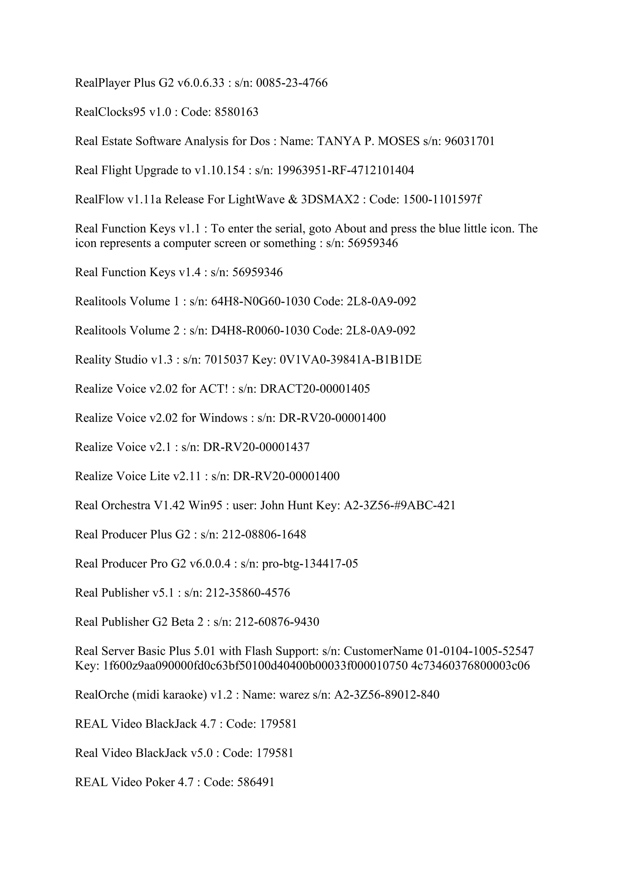 RealPlayer Plus G2 v6.0.6.33 : s/n: 0085-23-4766

RealClocks95 v1.0 : Code: 8580163

Real Estate Software Analysis for Dos : Name: TANYA P. MOSES s/n: 96031701

Real Flight Upgrade to v1.10.154 : s/n: 19963951-RF-4712101404

RealFlow v1.11a Release For LightWave & 3DSMAX2 : Code: 1500-1101597f

Real Function Keys v1.1 : To enter the serial, goto About and press the blue little icon. The
icon represents a computer screen or something : s/n: 56959346

Real Function Keys v1.4 : s/n: 56959346

Realitools Volume 1 : s/n: 64H8-N0G60-1030 Code: 2L8-0A9-092

Realitools Volume 2 : s/n: D4H8-R0060-1030 Code: 2L8-0A9-092

Reality Studio v1.3 : s/n: 7015037 Key: 0V1VA0-39841A-B1B1DE

Realize Voice v2.02 for ACT! : s/n: DRACT20-00001405

Realize Voice v2.02 for Windows : s/n: DR-RV20-00001400

Realize Voice v2.1 : s/n: DR-RV20-00001437

Realize Voice Lite v2.11 : s/n: DR-RV20-00001400

Real Orchestra V1.42 Win95 : user: John Hunt Key: A2-3Z56-#9ABC-421

Real Producer Plus G2 : s/n: 212-08806-1648

Real Producer Pro G2 v6.0.0.4 : s/n: pro-btg-134417-05

Real Publisher v5.1 : s/n: 212-35860-4576

Real Publisher G2 Beta 2 : s/n: 212-60876-9430

Real Server Basic Plus 5.01 with Flash Support: s/n: CustomerName 01-0104-1005-52547
Key: 1f600z9aa090000fd0c63bf50100d40400b00033f000010750 4c73460376800003c06

RealOrche (midi karaoke) v1.2 : Name: warez s/n: A2-3Z56-89012-840

REAL Video BlackJack 4.7 : Code: 179581

Real Video BlackJack v5.0 : Code: 179581

REAL Video Poker 4.7 : Code: 586491
 