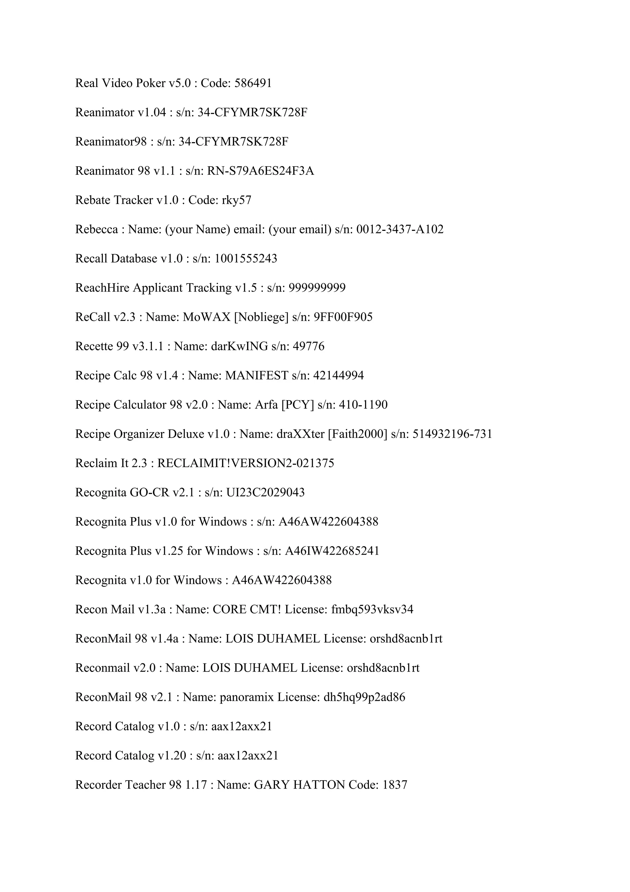 Real Video Poker v5.0 : Code: 586491

Reanimator v1.04 : s/n: 34-CFYMR7SK728F

Reanimator98 : s/n: 34-CFYMR7SK728F

Reanimator 98 v1.1 : s/n: RN-S79A6ES24F3A

Rebate Tracker v1.0 : Code: rky57

Rebecca : Name: (your Name) email: (your email) s/n: 0012-3437-A102

Recall Database v1.0 : s/n: 1001555243

ReachHire Applicant Tracking v1.5 : s/n: 999999999

ReCall v2.3 : Name: MoWAX [Nobliege] s/n: 9FF00F905

Recette 99 v3.1.1 : Name: darKwING s/n: 49776

Recipe Calc 98 v1.4 : Name: MANIFEST s/n: 42144994

Recipe Calculator 98 v2.0 : Name: Arfa [PCY] s/n: 410-1190

Recipe Organizer Deluxe v1.0 : Name: draXXter [Faith2000] s/n: 514932196-731

Reclaim It 2.3 : RECLAIMIT!VERSION2-021375

Recognita GO-CR v2.1 : s/n: UI23C2029043

Recognita Plus v1.0 for Windows : s/n: A46AW422604388

Recognita Plus v1.25 for Windows : s/n: A46IW422685241

Recognita v1.0 for Windows : A46AW422604388

Recon Mail v1.3a : Name: CORE CMT! License: fmbq593vksv34

ReconMail 98 v1.4a : Name: LOIS DUHAMEL License: orshd8acnb1rt

Reconmail v2.0 : Name: LOIS DUHAMEL License: orshd8acnb1rt

ReconMail 98 v2.1 : Name: panoramix License: dh5hq99p2ad86

Record Catalog v1.0 : s/n: aax12axx21

Record Catalog v1.20 : s/n: aax12axx21

Recorder Teacher 98 1.17 : Name: GARY HATTON Code: 1837
 