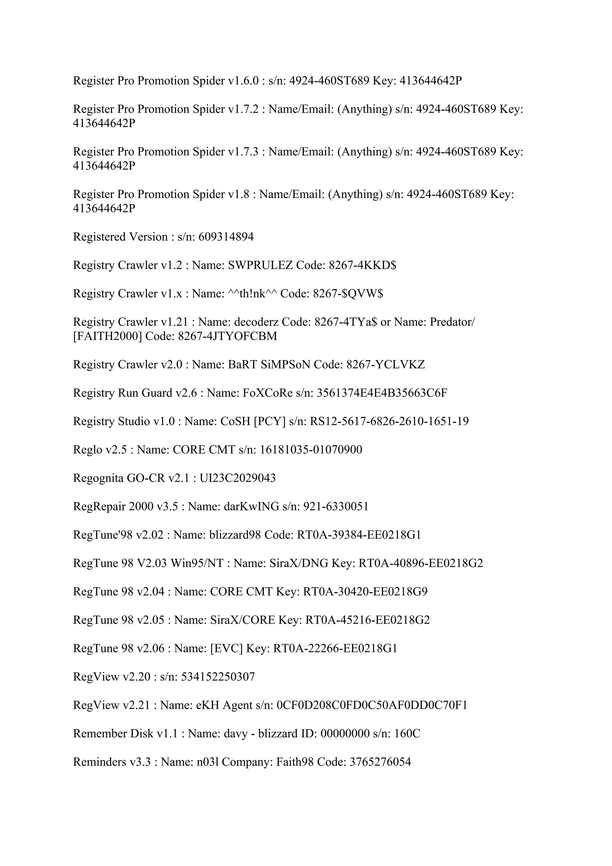 Register Pro Promotion Spider v1.6.0 : s/n: 4924-460ST689 Key: 413644642P

Register Pro Promotion Spider v1.7.2 : Name/Email: (Anything) s/n: 4924-460ST689 Key:
413644642P

Register Pro Promotion Spider v1.7.3 : Name/Email: (Anything) s/n: 4924-460ST689 Key:
413644642P

Register Pro Promotion Spider v1.8 : Name/Email: (Anything) s/n: 4924-460ST689 Key:
413644642P

Registered Version : s/n: 609314894

Registry Crawler v1.2 : Name: SWPRULEZ Code: 8267-4KKD$

Registry Crawler v1.x : Name: ^^th!nk^^ Code: 8267-$QVW$

Registry Crawler v1.21 : Name: decoderz Code: 8267-4TYa$ or Name: Predator/
[FAITH2000] Code: 8267-4JTYOFCBM

Registry Crawler v2.0 : Name: BaRT SiMPSoN Code: 8267-YCLVKZ

Registry Run Guard v2.6 : Name: FoXCoRe s/n: 3561374E4E4B35663C6F

Registry Studio v1.0 : Name: CoSH [PCY] s/n: RS12-5617-6826-2610-1651-19

Reglo v2.5 : Name: CORE CMT s/n: 16181035-01070900

Regognita GO-CR v2.1 : UI23C2029043

RegRepair 2000 v3.5 : Name: darKwING s/n: 921-6330051

RegTune'98 v2.02 : Name: blizzard98 Code: RT0A-39384-EE0218G1

RegTune 98 V2.03 Win95/NT : Name: SiraX/DNG Key: RT0A-40896-EE0218G2

RegTune 98 v2.04 : Name: CORE CMT Key: RT0A-30420-EE0218G9

RegTune 98 v2.05 : Name: SiraX/CORE Key: RT0A-45216-EE0218G2

RegTune 98 v2.06 : Name: [EVC] Key: RT0A-22266-EE0218G1

RegView v2.20 : s/n: 534152250307

RegView v2.21 : Name: eKH Agent s/n: 0CF0D208C0FD0C50AF0DD0C70F1

Remember Disk v1.1 : Name: davy - blizzard ID: 00000000 s/n: 160C

Reminders v3.3 : Name: n03l Company: Faith98 Code: 3765276054
 