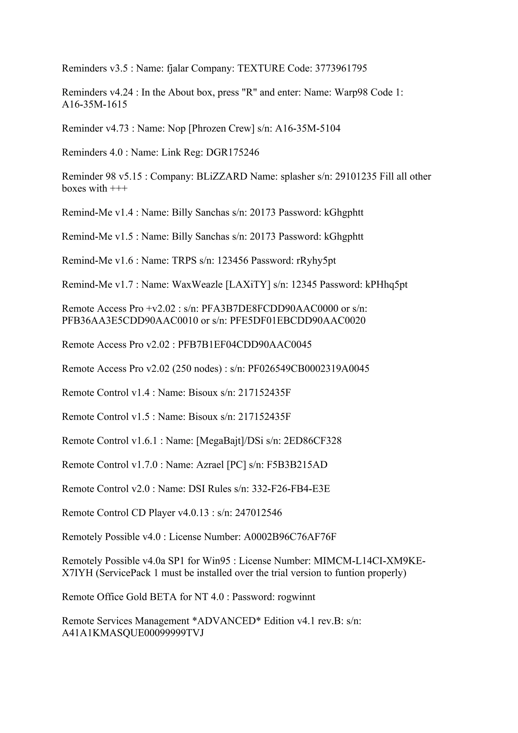 Reminders v3.5 : Name: fjalar Company: TEXTURE Code: 3773961795

Reminders v4.24 : In the About box, press "R" and enter: Name: Warp98 Code 1:
A16-35M-1615

Reminder v4.73 : Name: Nop [Phrozen Crew] s/n: A16-35M-5104

Reminders 4.0 : Name: Link Reg: DGR175246

Reminder 98 v5.15 : Company: BLiZZARD Name: splasher s/n: 29101235 Fill all other
boxes with +++

Remind-Me v1.4 : Name: Billy Sanchas s/n: 20173 Password: kGhgphtt

Remind-Me v1.5 : Name: Billy Sanchas s/n: 20173 Password: kGhgphtt

Remind-Me v1.6 : Name: TRPS s/n: 123456 Password: rRyhy5pt

Remind-Me v1.7 : Name: WaxWeazle [LAXiTY] s/n: 12345 Password: kPHhq5pt

Remote Access Pro +v2.02 : s/n: PFA3B7DE8FCDD90AAC0000 or s/n:
PFB36AA3E5CDD90AAC0010 or s/n: PFE5DF01EBCDD90AAC0020

Remote Access Pro v2.02 : PFB7B1EF04CDD90AAC0045

Remote Access Pro v2.02 (250 nodes) : s/n: PF026549CB0002319A0045

Remote Control v1.4 : Name: Bisoux s/n: 217152435F

Remote Control v1.5 : Name: Bisoux s/n: 217152435F

Remote Control v1.6.1 : Name: [MegaBajt]/DSi s/n: 2ED86CF328

Remote Control v1.7.0 : Name: Azrael [PC] s/n: F5B3B215AD

Remote Control v2.0 : Name: DSI Rules s/n: 332-F26-FB4-E3E

Remote Control CD Player v4.0.13 : s/n: 247012546

Remotely Possible v4.0 : License Number: A0002B96C76AF76F

Remotely Possible v4.0a SP1 for Win95 : License Number: MIMCM-L14CI-XM9KE-
X7IYH (ServicePack 1 must be installed over the trial version to funtion properly)

Remote Office Gold BETA for NT 4.0 : Password: rogwinnt

Remote Services Management *ADVANCED* Edition v4.1 rev.B: s/n:
A41A1KMASQUE00099999TVJ
 