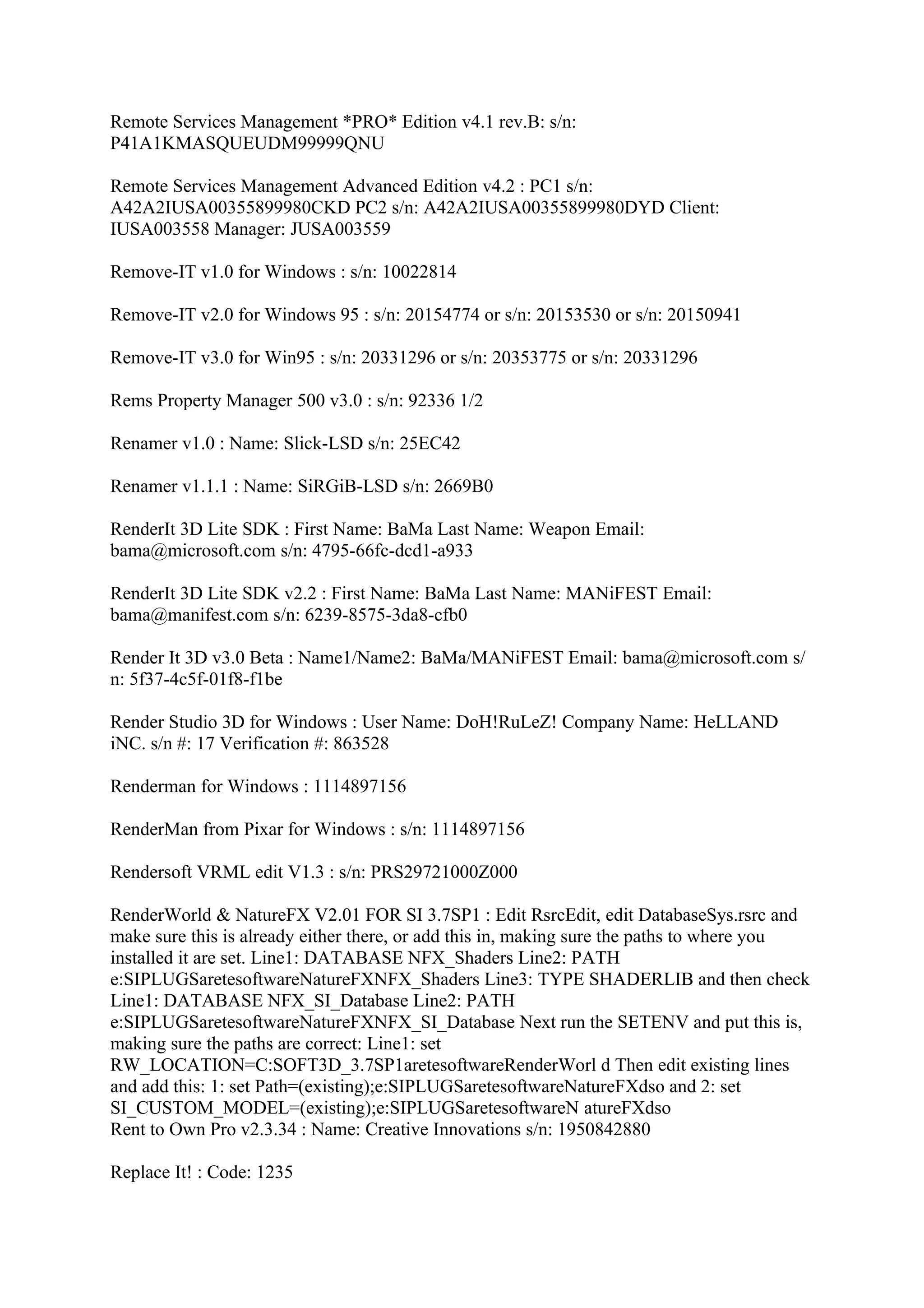 Remote Services Management *PRO* Edition v4.1 rev.B: s/n:
P41A1KMASQUEUDM99999QNU

Remote Services Management Advanced Edition v4.2 : PC1 s/n:
A42A2IUSA00355899980CKD PC2 s/n: A42A2IUSA00355899980DYD Client:
IUSA003558 Manager: JUSA003559

Remove-IT v1.0 for Windows : s/n: 10022814

Remove-IT v2.0 for Windows 95 : s/n: 20154774 or s/n: 20153530 or s/n: 20150941

Remove-IT v3.0 for Win95 : s/n: 20331296 or s/n: 20353775 or s/n: 20331296

Rems Property Manager 500 v3.0 : s/n: 92336 1/2

Renamer v1.0 : Name: Slick-LSD s/n: 25EC42

Renamer v1.1.1 : Name: SiRGiB-LSD s/n: 2669B0

RenderIt 3D Lite SDK : First Name: BaMa Last Name: Weapon Email:
bama@microsoft.com s/n: 4795-66fc-dcd1-a933

RenderIt 3D Lite SDK v2.2 : First Name: BaMa Last Name: MANiFEST Email:
bama@manifest.com s/n: 6239-8575-3da8-cfb0

Render It 3D v3.0 Beta : Name1/Name2: BaMa/MANiFEST Email: bama@microsoft.com s/
n: 5f37-4c5f-01f8-f1be

Render Studio 3D for Windows : User Name: DoH!RuLeZ! Company Name: HeLLAND
iNC. s/n #: 17 Verification #: 863528

Renderman for Windows : 1114897156

RenderMan from Pixar for Windows : s/n: 1114897156

Rendersoft VRML edit V1.3 : s/n: PRS29721000Z000

RenderWorld & NatureFX V2.01 FOR SI 3.7SP1 : Edit RsrcEdit, edit DatabaseSys.rsrc and
make sure this is already either there, or add this in, making sure the paths to where you
installed it are set. Line1: DATABASE NFX_Shaders Line2: PATH
e:SIPLUGSaretesoftwareNatureFXNFX_Shaders Line3: TYPE SHADERLIB and then check
Line1: DATABASE NFX_SI_Database Line2: PATH
e:SIPLUGSaretesoftwareNatureFXNFX_SI_Database Next run the SETENV and put this is,
making sure the paths are correct: Line1: set
RW_LOCATION=C:SOFT3D_3.7SP1aretesoftwareRenderWorl d Then edit existing lines
and add this: 1: set Path=(existing);e:SIPLUGSaretesoftwareNatureFXdso and 2: set
SI_CUSTOM_MODEL=(existing);e:SIPLUGSaretesoftwareN atureFXdso
Rent to Own Pro v2.3.34 : Name: Creative Innovations s/n: 1950842880

Replace It! : Code: 1235
 
