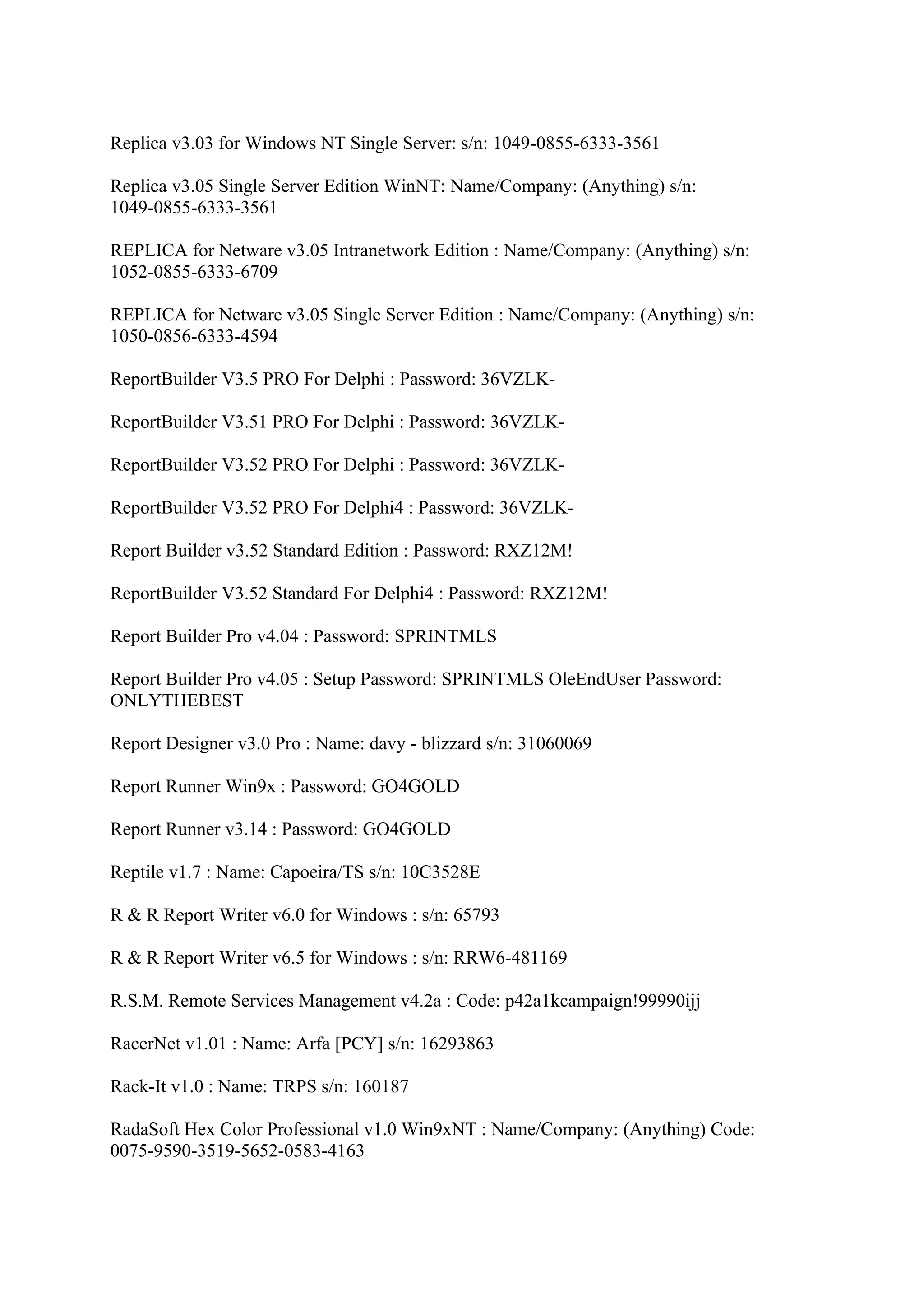 Replica v3.03 for Windows NT Single Server: s/n: 1049-0855-6333-3561

Replica v3.05 Single Server Edition WinNT: Name/Company: (Anything) s/n:
1049-0855-6333-3561

REPLICA for Netware v3.05 Intranetwork Edition : Name/Company: (Anything) s/n:
1052-0855-6333-6709

REPLICA for Netware v3.05 Single Server Edition : Name/Company: (Anything) s/n:
1050-0856-6333-4594

ReportBuilder V3.5 PRO For Delphi : Password: 36VZLK-

ReportBuilder V3.51 PRO For Delphi : Password: 36VZLK-

ReportBuilder V3.52 PRO For Delphi : Password: 36VZLK-

ReportBuilder V3.52 PRO For Delphi4 : Password: 36VZLK-

Report Builder v3.52 Standard Edition : Password: RXZ12M!

ReportBuilder V3.52 Standard For Delphi4 : Password: RXZ12M!

Report Builder Pro v4.04 : Password: SPRINTMLS

Report Builder Pro v4.05 : Setup Password: SPRINTMLS OleEndUser Password:
ONLYTHEBEST

Report Designer v3.0 Pro : Name: davy - blizzard s/n: 31060069

Report Runner Win9x : Password: GO4GOLD

Report Runner v3.14 : Password: GO4GOLD

Reptile v1.7 : Name: Capoeira/TS s/n: 10C3528E

R & R Report Writer v6.0 for Windows : s/n: 65793

R & R Report Writer v6.5 for Windows : s/n: RRW6-481169

R.S.M. Remote Services Management v4.2a : Code: p42a1kcampaign!99990ijj

RacerNet v1.01 : Name: Arfa [PCY] s/n: 16293863

Rack-It v1.0 : Name: TRPS s/n: 160187

RadaSoft Hex Color Professional v1.0 Win9xNT : Name/Company: (Anything) Code:
0075-9590-3519-5652-0583-4163
 
