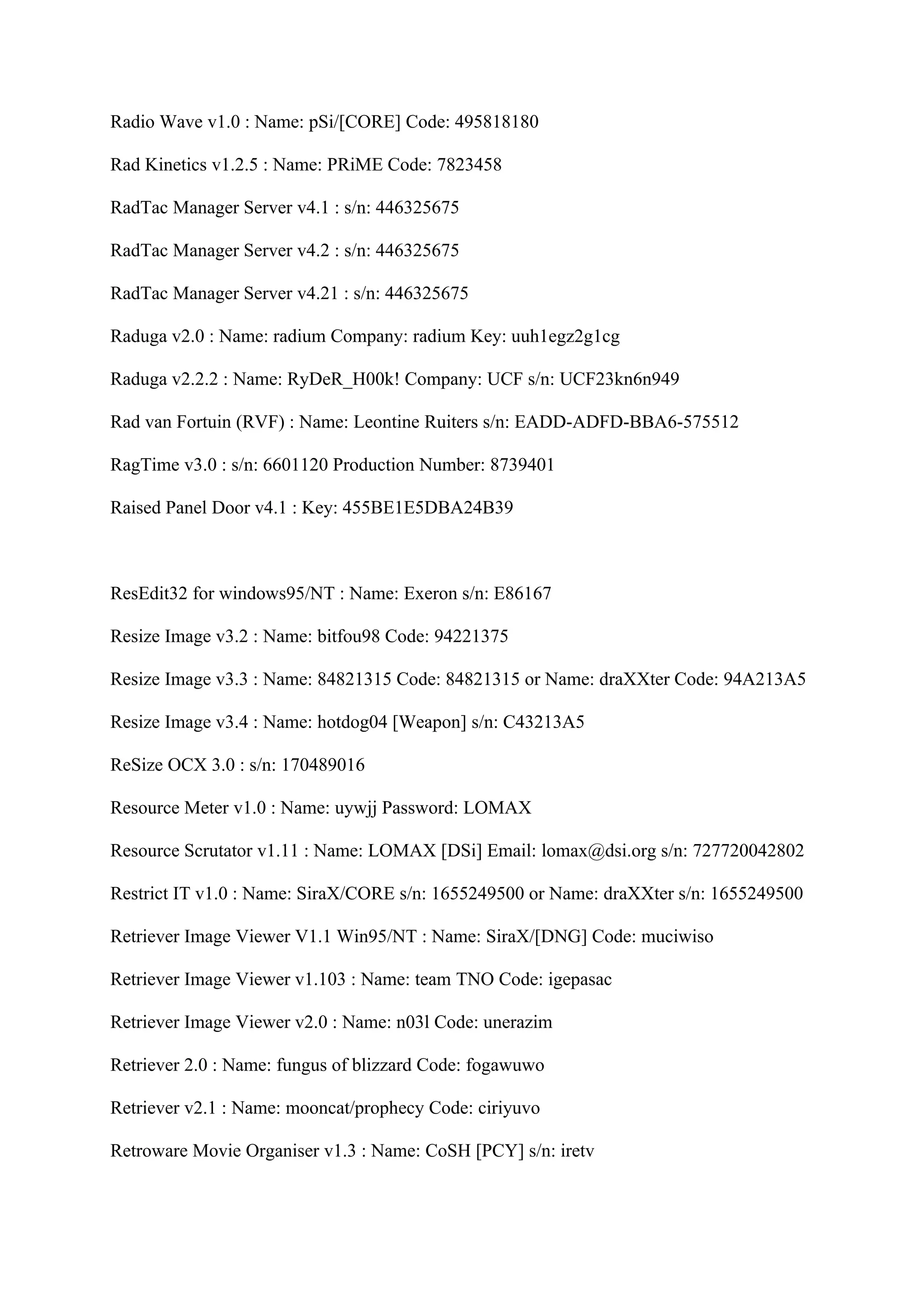Radio Wave v1.0 : Name: pSi/[CORE] Code: 495818180

Rad Kinetics v1.2.5 : Name: PRiME Code: 7823458

RadTac Manager Server v4.1 : s/n: 446325675

RadTac Manager Server v4.2 : s/n: 446325675

RadTac Manager Server v4.21 : s/n: 446325675

Raduga v2.0 : Name: radium Company: radium Key: uuh1egz2g1cg

Raduga v2.2.2 : Name: RyDeR_H00k! Company: UCF s/n: UCF23kn6n949

Rad van Fortuin (RVF) : Name: Leontine Ruiters s/n: EADD-ADFD-BBA6-575512

RagTime v3.0 : s/n: 6601120 Production Number: 8739401

Raised Panel Door v4.1 : Key: 455BE1E5DBA24B39



ResEdit32 for windows95/NT : Name: Exeron s/n: E86167

Resize Image v3.2 : Name: bitfou98 Code: 94221375

Resize Image v3.3 : Name: 84821315 Code: 84821315 or Name: draXXter Code: 94A213A5

Resize Image v3.4 : Name: hotdog04 [Weapon] s/n: C43213A5

ReSize OCX 3.0 : s/n: 170489016

Resource Meter v1.0 : Name: uywjj Password: LOMAX

Resource Scrutator v1.11 : Name: LOMAX [DSi] Email: lomax@dsi.org s/n: 727720042802

Restrict IT v1.0 : Name: SiraX/CORE s/n: 1655249500 or Name: draXXter s/n: 1655249500

Retriever Image Viewer V1.1 Win95/NT : Name: SiraX/[DNG] Code: muciwiso

Retriever Image Viewer v1.103 : Name: team TNO Code: igepasac

Retriever Image Viewer v2.0 : Name: n03l Code: unerazim

Retriever 2.0 : Name: fungus of blizzard Code: fogawuwo

Retriever v2.1 : Name: mooncat/prophecy Code: ciriyuvo

Retroware Movie Organiser v1.3 : Name: CoSH [PCY] s/n: iretv
 