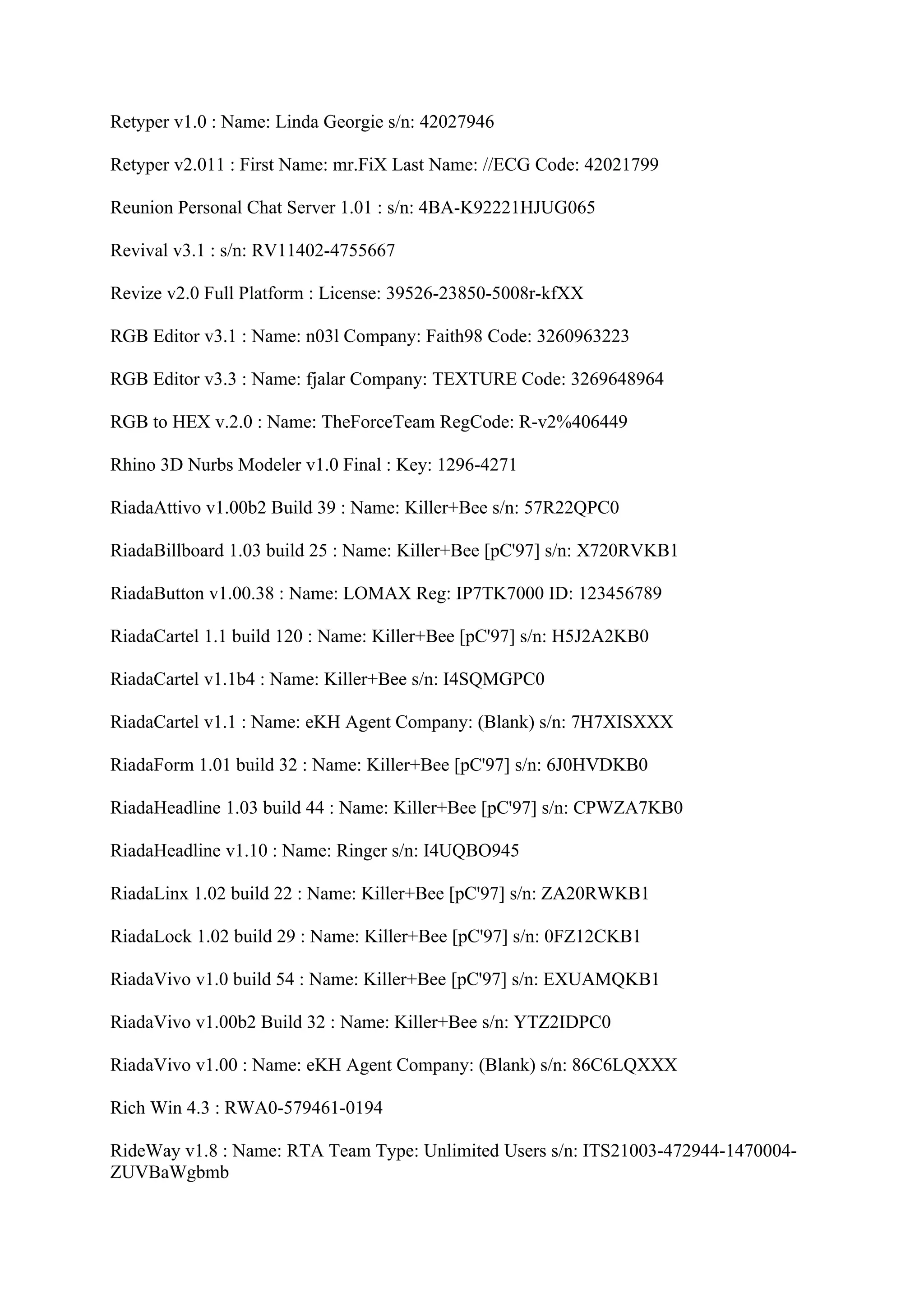 Retyper v1.0 : Name: Linda Georgie s/n: 42027946

Retyper v2.011 : First Name: mr.FiX Last Name: //ECG Code: 42021799

Reunion Personal Chat Server 1.01 : s/n: 4BA-K92221HJUG065

Revival v3.1 : s/n: RV11402-4755667

Revize v2.0 Full Platform : License: 39526-23850-5008r-kfXX

RGB Editor v3.1 : Name: n03l Company: Faith98 Code: 3260963223

RGB Editor v3.3 : Name: fjalar Company: TEXTURE Code: 3269648964

RGB to HEX v.2.0 : Name: TheForceTeam RegCode: R-v2%406449

Rhino 3D Nurbs Modeler v1.0 Final : Key: 1296-4271

RiadaAttivo v1.00b2 Build 39 : Name: Killer+Bee s/n: 57R22QPC0

RiadaBillboard 1.03 build 25 : Name: Killer+Bee [pC'97] s/n: X720RVKB1

RiadaButton v1.00.38 : Name: LOMAX Reg: IP7TK7000 ID: 123456789

RiadaCartel 1.1 build 120 : Name: Killer+Bee [pC'97] s/n: H5J2A2KB0

RiadaCartel v1.1b4 : Name: Killer+Bee s/n: I4SQMGPC0

RiadaCartel v1.1 : Name: eKH Agent Company: (Blank) s/n: 7H7XISXXX

RiadaForm 1.01 build 32 : Name: Killer+Bee [pC'97] s/n: 6J0HVDKB0

RiadaHeadline 1.03 build 44 : Name: Killer+Bee [pC'97] s/n: CPWZA7KB0

RiadaHeadline v1.10 : Name: Ringer s/n: I4UQBO945

RiadaLinx 1.02 build 22 : Name: Killer+Bee [pC'97] s/n: ZA20RWKB1

RiadaLock 1.02 build 29 : Name: Killer+Bee [pC'97] s/n: 0FZ12CKB1

RiadaVivo v1.0 build 54 : Name: Killer+Bee [pC'97] s/n: EXUAMQKB1

RiadaVivo v1.00b2 Build 32 : Name: Killer+Bee s/n: YTZ2IDPC0

RiadaVivo v1.00 : Name: eKH Agent Company: (Blank) s/n: 86C6LQXXX

Rich Win 4.3 : RWA0-579461-0194

RideWay v1.8 : Name: RTA Team Type: Unlimited Users s/n: ITS21003-472944-1470004-
ZUVBaWgbmb
 