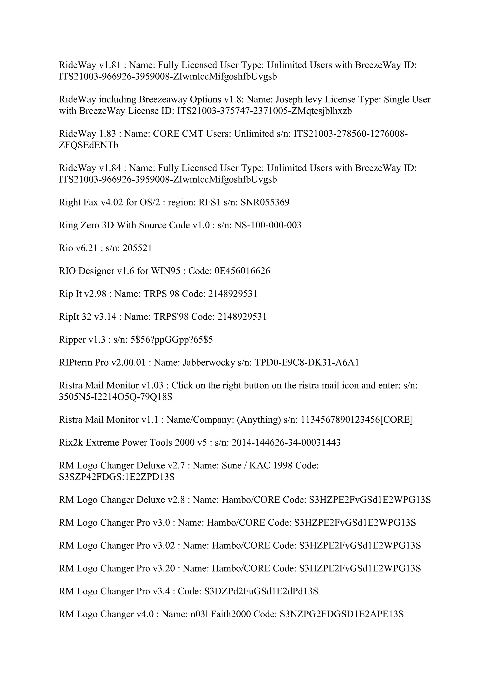 RideWay v1.81 : Name: Fully Licensed User Type: Unlimited Users with BreezeWay ID:
ITS21003-966926-3959008-ZIwmlccMifgoshfbUvgsb

RideWay including Breezeaway Options v1.8: Name: Joseph levy License Type: Single User
with BreezeWay License ID: ITS21003-375747-2371005-ZMqtesjblhxzb

RideWay 1.83 : Name: CORE CMT Users: Unlimited s/n: ITS21003-278560-1276008-
ZFQSEdENTb

RideWay v1.84 : Name: Fully Licensed User Type: Unlimited Users with BreezeWay ID:
ITS21003-966926-3959008-ZIwmlccMifgoshfbUvgsb

Right Fax v4.02 for OS/2 : region: RFS1 s/n: SNR055369

Ring Zero 3D With Source Code v1.0 : s/n: NS-100-000-003

Rio v6.21 : s/n: 205521

RIO Designer v1.6 for WIN95 : Code: 0E456016626

Rip It v2.98 : Name: TRPS 98 Code: 2148929531

RipIt 32 v3.14 : Name: TRPS'98 Code: 2148929531

Ripper v1.3 : s/n: 5$56?ppGGpp?65$5

RIPterm Pro v2.00.01 : Name: Jabberwocky s/n: TPD0-E9C8-DK31-A6A1

Ristra Mail Monitor v1.03 : Click on the right button on the ristra mail icon and enter: s/n:
3505N5-I2214O5Q-79Q18S

Ristra Mail Monitor v1.1 : Name/Company: (Anything) s/n: 1134567890123456[CORE]

Rix2k Extreme Power Tools 2000 v5 : s/n: 2014-144626-34-00031443

RM Logo Changer Deluxe v2.7 : Name: Sune / KAC 1998 Code:
S3SZP42FDGS:1E2ZPD13S

RM Logo Changer Deluxe v2.8 : Name: Hambo/CORE Code: S3HZPE2FvGSd1E2WPG13S

RM Logo Changer Pro v3.0 : Name: Hambo/CORE Code: S3HZPE2FvGSd1E2WPG13S

RM Logo Changer Pro v3.02 : Name: Hambo/CORE Code: S3HZPE2FvGSd1E2WPG13S

RM Logo Changer Pro v3.20 : Name: Hambo/CORE Code: S3HZPE2FvGSd1E2WPG13S

RM Logo Changer Pro v3.4 : Code: S3DZPd2FuGSd1E2dPd13S

RM Logo Changer v4.0 : Name: n03l Faith2000 Code: S3NZPG2FDGSD1E2APE13S
 