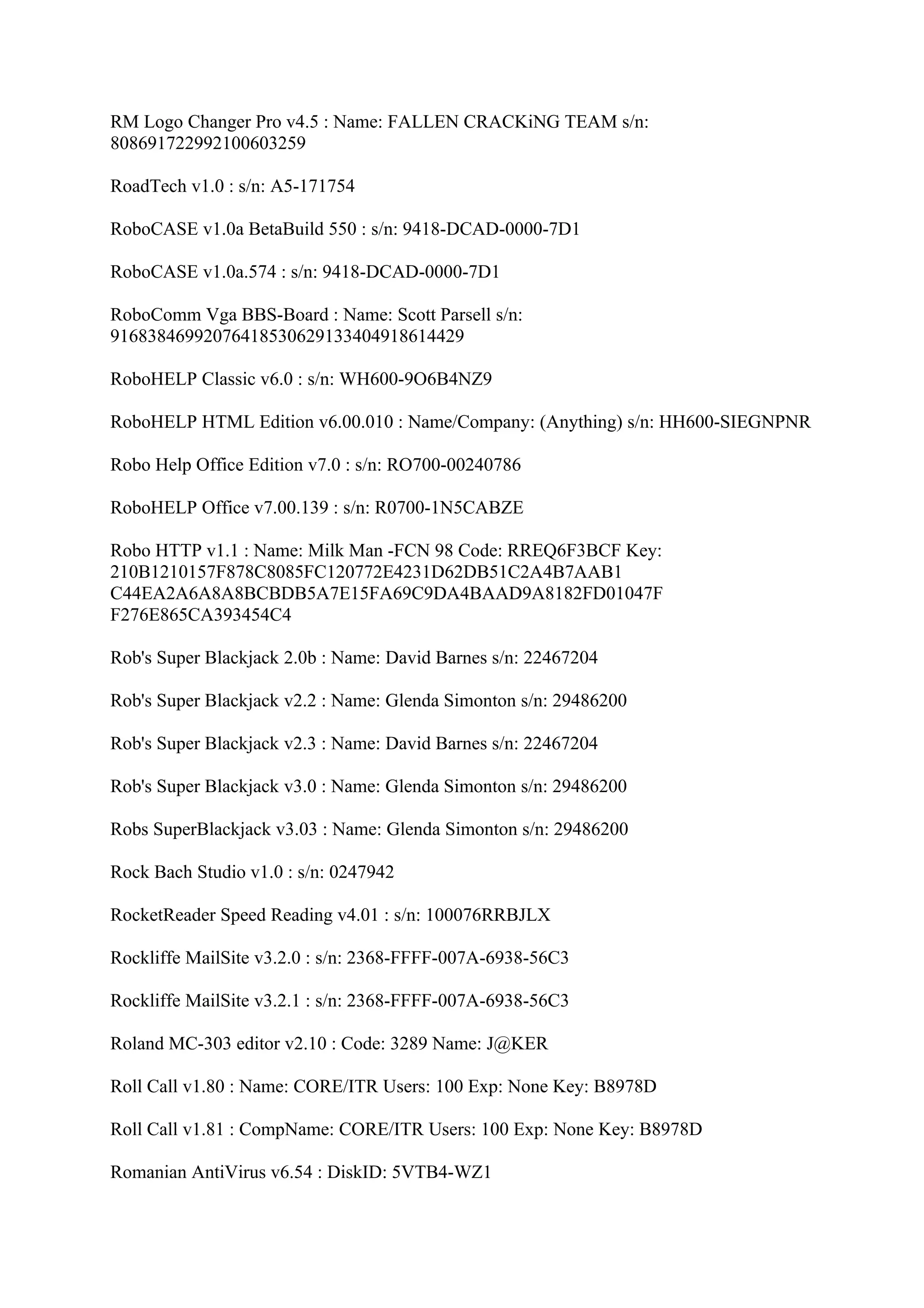 RM Logo Changer Pro v4.5 : Name: FALLEN CRACKiNG TEAM s/n:
808691722992100603259

RoadTech v1.0 : s/n: A5-171754

RoboCASE v1.0a BetaBuild 550 : s/n: 9418-DCAD-0000-7D1

RoboCASE v1.0a.574 : s/n: 9418-DCAD-0000-7D1

RoboComm Vga BBS-Board : Name: Scott Parsell s/n:
91683846992076418530629133404918614429

RoboHELP Classic v6.0 : s/n: WH600-9O6B4NZ9

RoboHELP HTML Edition v6.00.010 : Name/Company: (Anything) s/n: HH600-SIEGNPNR

Robo Help Office Edition v7.0 : s/n: RO700-00240786

RoboHELP Office v7.00.139 : s/n: R0700-1N5CABZE

Robo HTTP v1.1 : Name: Milk Man -FCN 98 Code: RREQ6F3BCF Key:
210B1210157F878C8085FC120772E4231D62DB51C2A4B7AAB1
C44EA2A6A8A8BCBDB5A7E15FA69C9DA4BAAD9A8182FD01047F
F276E865CA393454C4

Rob's Super Blackjack 2.0b : Name: David Barnes s/n: 22467204

Rob's Super Blackjack v2.2 : Name: Glenda Simonton s/n: 29486200

Rob's Super Blackjack v2.3 : Name: David Barnes s/n: 22467204

Rob's Super Blackjack v3.0 : Name: Glenda Simonton s/n: 29486200

Robs SuperBlackjack v3.03 : Name: Glenda Simonton s/n: 29486200

Rock Bach Studio v1.0 : s/n: 0247942

RocketReader Speed Reading v4.01 : s/n: 100076RRBJLX

Rockliffe MailSite v3.2.0 : s/n: 2368-FFFF-007A-6938-56C3

Rockliffe MailSite v3.2.1 : s/n: 2368-FFFF-007A-6938-56C3

Roland MC-303 editor v2.10 : Code: 3289 Name: J@KER

Roll Call v1.80 : Name: CORE/ITR Users: 100 Exp: None Key: B8978D

Roll Call v1.81 : CompName: CORE/ITR Users: 100 Exp: None Key: B8978D

Romanian AntiVirus v6.54 : DiskID: 5VTB4-WZ1
 