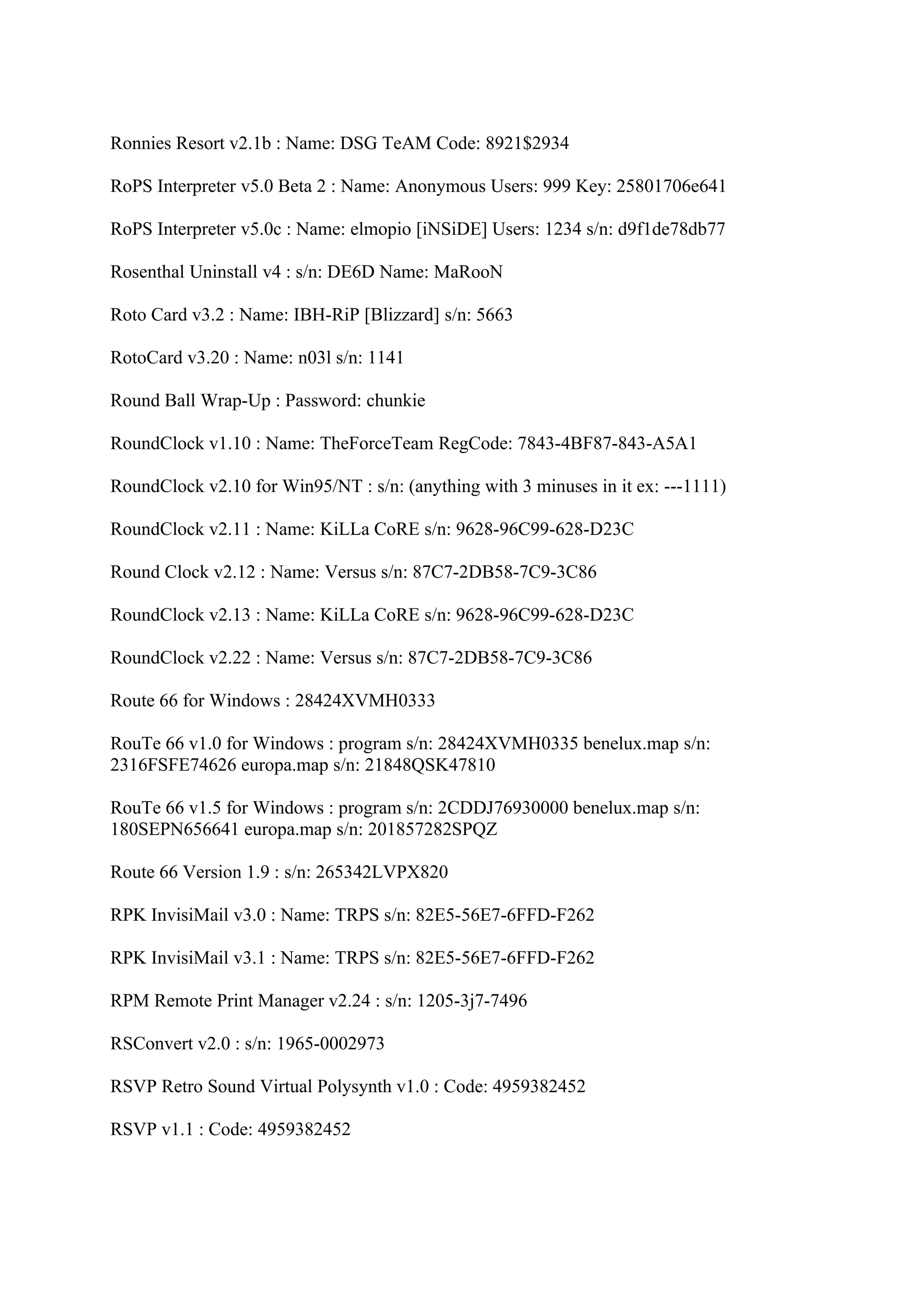 Ronnies Resort v2.1b : Name: DSG TeAM Code: 8921$2934

RoPS Interpreter v5.0 Beta 2 : Name: Anonymous Users: 999 Key: 25801706e641

RoPS Interpreter v5.0c : Name: elmopio [iNSiDE] Users: 1234 s/n: d9f1de78db77

Rosenthal Uninstall v4 : s/n: DE6D Name: MaRooN

Roto Card v3.2 : Name: IBH-RiP [Blizzard] s/n: 5663

RotoCard v3.20 : Name: n03l s/n: 1141

Round Ball Wrap-Up : Password: chunkie

RoundClock v1.10 : Name: TheForceTeam RegCode: 7843-4BF87-843-A5A1

RoundClock v2.10 for Win95/NT : s/n: (anything with 3 minuses in it ex: ---1111)

RoundClock v2.11 : Name: KiLLa CoRE s/n: 9628-96C99-628-D23C

Round Clock v2.12 : Name: Versus s/n: 87C7-2DB58-7C9-3C86

RoundClock v2.13 : Name: KiLLa CoRE s/n: 9628-96C99-628-D23C

RoundClock v2.22 : Name: Versus s/n: 87C7-2DB58-7C9-3C86

Route 66 for Windows : 28424XVMH0333

RouTe 66 v1.0 for Windows : program s/n: 28424XVMH0335 benelux.map s/n:
2316FSFE74626 europa.map s/n: 21848QSK47810

RouTe 66 v1.5 for Windows : program s/n: 2CDDJ76930000 benelux.map s/n:
180SEPN656641 europa.map s/n: 201857282SPQZ

Route 66 Version 1.9 : s/n: 265342LVPX820

RPK InvisiMail v3.0 : Name: TRPS s/n: 82E5-56E7-6FFD-F262

RPK InvisiMail v3.1 : Name: TRPS s/n: 82E5-56E7-6FFD-F262

RPM Remote Print Manager v2.24 : s/n: 1205-3j7-7496

RSConvert v2.0 : s/n: 1965-0002973

RSVP Retro Sound Virtual Polysynth v1.0 : Code: 4959382452

RSVP v1.1 : Code: 4959382452
 