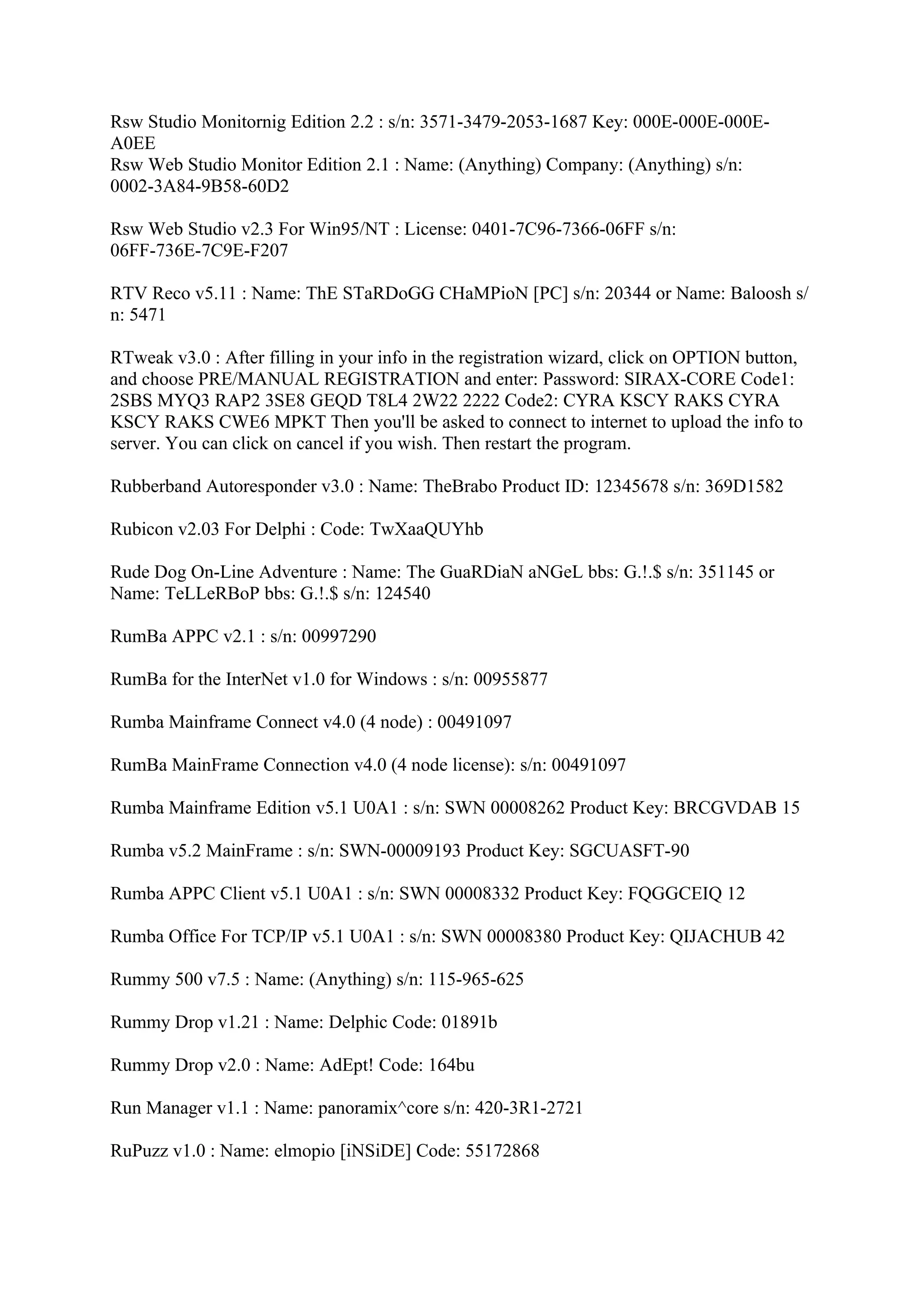 Rsw Studio Monitornig Edition 2.2 : s/n: 3571-3479-2053-1687 Key: 000E-000E-000E-
A0EE
Rsw Web Studio Monitor Edition 2.1 : Name: (Anything) Company: (Anything) s/n:
0002-3A84-9B58-60D2

Rsw Web Studio v2.3 For Win95/NT : License: 0401-7C96-7366-06FF s/n:
06FF-736E-7C9E-F207

RTV Reco v5.11 : Name: ThE STaRDoGG CHaMPioN [PC] s/n: 20344 or Name: Baloosh s/
n: 5471

RTweak v3.0 : After filling in your info in the registration wizard, click on OPTION button,
and choose PRE/MANUAL REGISTRATION and enter: Password: SIRAX-CORE Code1:
2SBS MYQ3 RAP2 3SE8 GEQD T8L4 2W22 2222 Code2: CYRA KSCY RAKS CYRA
KSCY RAKS CWE6 MPKT Then you'll be asked to connect to internet to upload the info to
server. You can click on cancel if you wish. Then restart the program.

Rubberband Autoresponder v3.0 : Name: TheBrabo Product ID: 12345678 s/n: 369D1582

Rubicon v2.03 For Delphi : Code: TwXaaQUYhb

Rude Dog On-Line Adventure : Name: The GuaRDiaN aNGeL bbs: G.!.$ s/n: 351145 or
Name: TeLLeRBoP bbs: G.!.$ s/n: 124540

RumBa APPC v2.1 : s/n: 00997290

RumBa for the InterNet v1.0 for Windows : s/n: 00955877

Rumba Mainframe Connect v4.0 (4 node) : 00491097

RumBa MainFrame Connection v4.0 (4 node license): s/n: 00491097

Rumba Mainframe Edition v5.1 U0A1 : s/n: SWN 00008262 Product Key: BRCGVDAB 15

Rumba v5.2 MainFrame : s/n: SWN-00009193 Product Key: SGCUASFT-90

Rumba APPC Client v5.1 U0A1 : s/n: SWN 00008332 Product Key: FQGGCEIQ 12

Rumba Office For TCP/IP v5.1 U0A1 : s/n: SWN 00008380 Product Key: QIJACHUB 42

Rummy 500 v7.5 : Name: (Anything) s/n: 115-965-625

Rummy Drop v1.21 : Name: Delphic Code: 01891b

Rummy Drop v2.0 : Name: AdEpt! Code: 164bu

Run Manager v1.1 : Name: panoramix^core s/n: 420-3R1-2721

RuPuzz v1.0 : Name: elmopio [iNSiDE] Code: 55172868
 