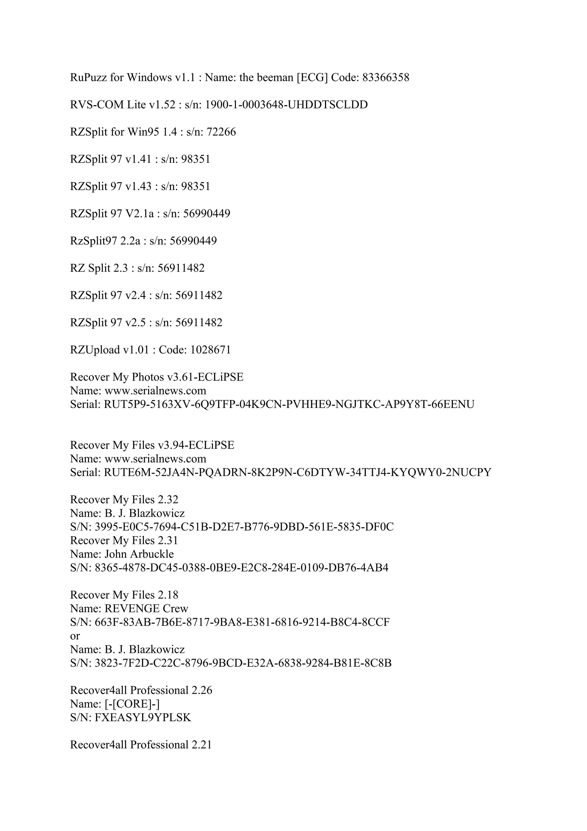 RuPuzz for Windows v1.1 : Name: the beeman [ECG] Code: 83366358

RVS-COM Lite v1.52 : s/n: 1900-1-0003648-UHDDTSCLDD

RZSplit for Win95 1.4 : s/n: 72266

RZSplit 97 v1.41 : s/n: 98351

RZSplit 97 v1.43 : s/n: 98351

RZSplit 97 V2.1a : s/n: 56990449

RzSplit97 2.2a : s/n: 56990449

RZ Split 2.3 : s/n: 56911482

RZSplit 97 v2.4 : s/n: 56911482

RZSplit 97 v2.5 : s/n: 56911482

RZUpload v1.01 : Code: 1028671

Recover My Photos v3.61-ECLiPSE
Name: www.serialnews.com
Serial: RUT5P9-5163XV-6Q9TFP-04K9CN-PVHHE9-NGJTKC-AP9Y8T-66EENU


Recover My Files v3.94-ECLiPSE
Name: www.serialnews.com
Serial: RUTE6M-52JA4N-PQADRN-8K2P9N-C6DTYW-34TTJ4-KYQWY0-2NUCPY

Recover My Files 2.32
Name: B. J. Blazkowicz
S/N: 3995-E0C5-7694-C51B-D2E7-B776-9DBD-561E-5835-DF0C
Recover My Files 2.31
Name: John Arbuckle
S/N: 8365-4878-DC45-0388-0BE9-E2C8-284E-0109-DB76-4AB4

Recover My Files 2.18
Name: REVENGE Crew
S/N: 663F-83AB-7B6E-8717-9BA8-E381-6816-9214-B8C4-8CCF
or
Name: B. J. Blazkowicz
S/N: 3823-7F2D-C22C-8796-9BCD-E32A-6838-9284-B81E-8C8B

Recover4all Professional 2.26
Name: [-[CORE]-]
S/N: FXEASYL9YPLSK

Recover4all Professional 2.21
 