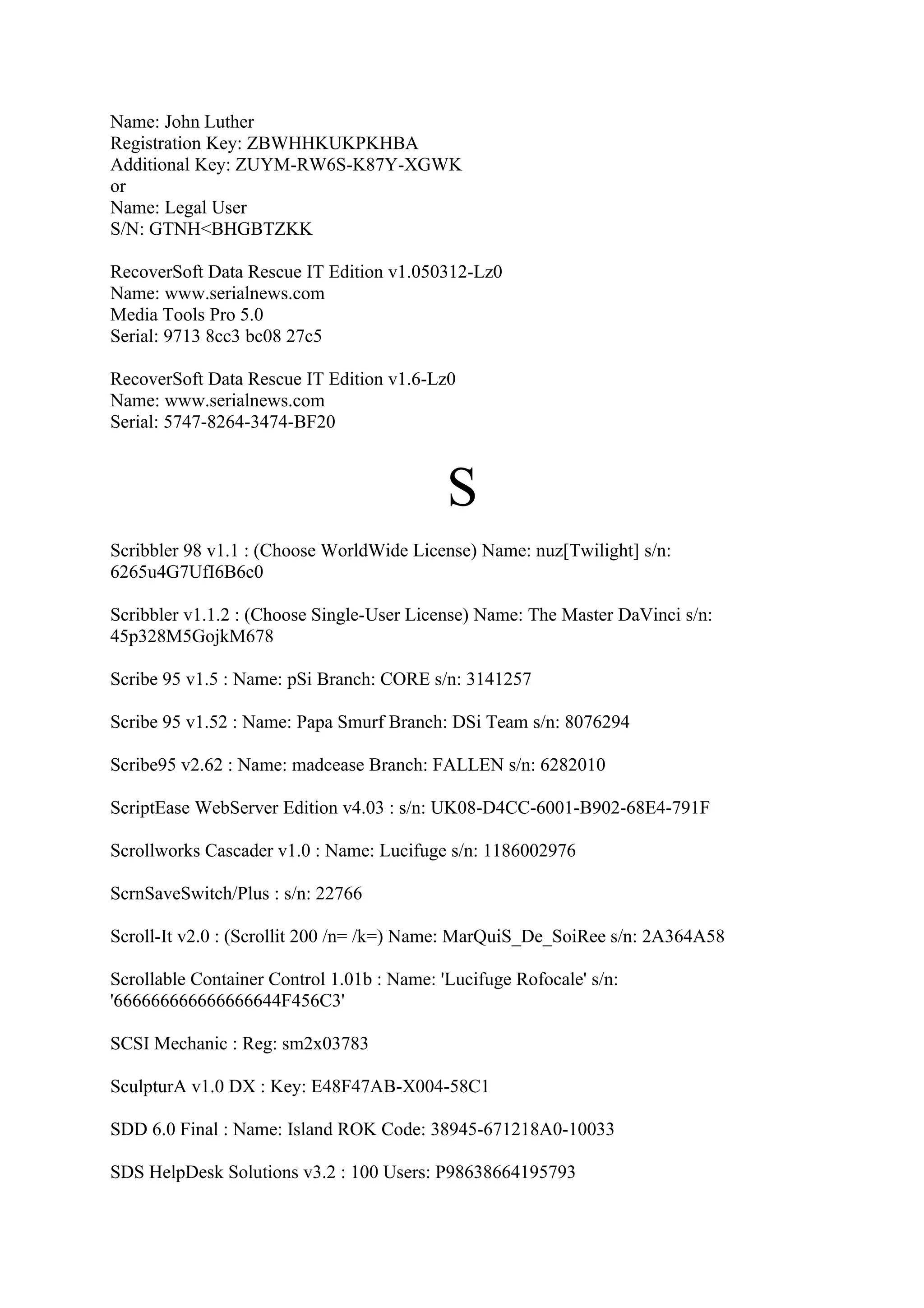 Name: John Luther
Registration Key: ZBWHHKUKPKHBA
Additional Key: ZUYM-RW6S-K87Y-XGWK
or
Name: Legal User
S/N: GTNH<BHGBTZKK

RecoverSoft Data Rescue IT Edition v1.050312-Lz0
Name: www.serialnews.com
Media Tools Pro 5.0
Serial: 9713 8cc3 bc08 27c5

RecoverSoft Data Rescue IT Edition v1.6-Lz0
Name: www.serialnews.com
Serial: 5747-8264-3474-BF20



                                            S
Scribbler 98 v1.1 : (Choose WorldWide License) Name: nuz[Twilight] s/n:
6265u4G7UfI6B6c0

Scribbler v1.1.2 : (Choose Single-User License) Name: The Master DaVinci s/n:
45p328M5GojkM678

Scribe 95 v1.5 : Name: pSi Branch: CORE s/n: 3141257

Scribe 95 v1.52 : Name: Papa Smurf Branch: DSi Team s/n: 8076294

Scribe95 v2.62 : Name: madcease Branch: FALLEN s/n: 6282010

ScriptEase WebServer Edition v4.03 : s/n: UK08-D4CC-6001-B902-68E4-791F

Scrollworks Cascader v1.0 : Name: Lucifuge s/n: 1186002976

ScrnSaveSwitch/Plus : s/n: 22766

Scroll-It v2.0 : (Scrollit 200 /n= /k=) Name: MarQuiS_De_SoiRee s/n: 2A364A58

Scrollable Container Control 1.01b : Name: 'Lucifuge Rofocale' s/n:
'666666666666666644F456C3'

SCSI Mechanic : Reg: sm2x03783

SculpturA v1.0 DX : Key: E48F47AB-X004-58C1

SDD 6.0 Final : Name: Island ROK Code: 38945-671218A0-10033

SDS HelpDesk Solutions v3.2 : 100 Users: P98638664195793
 