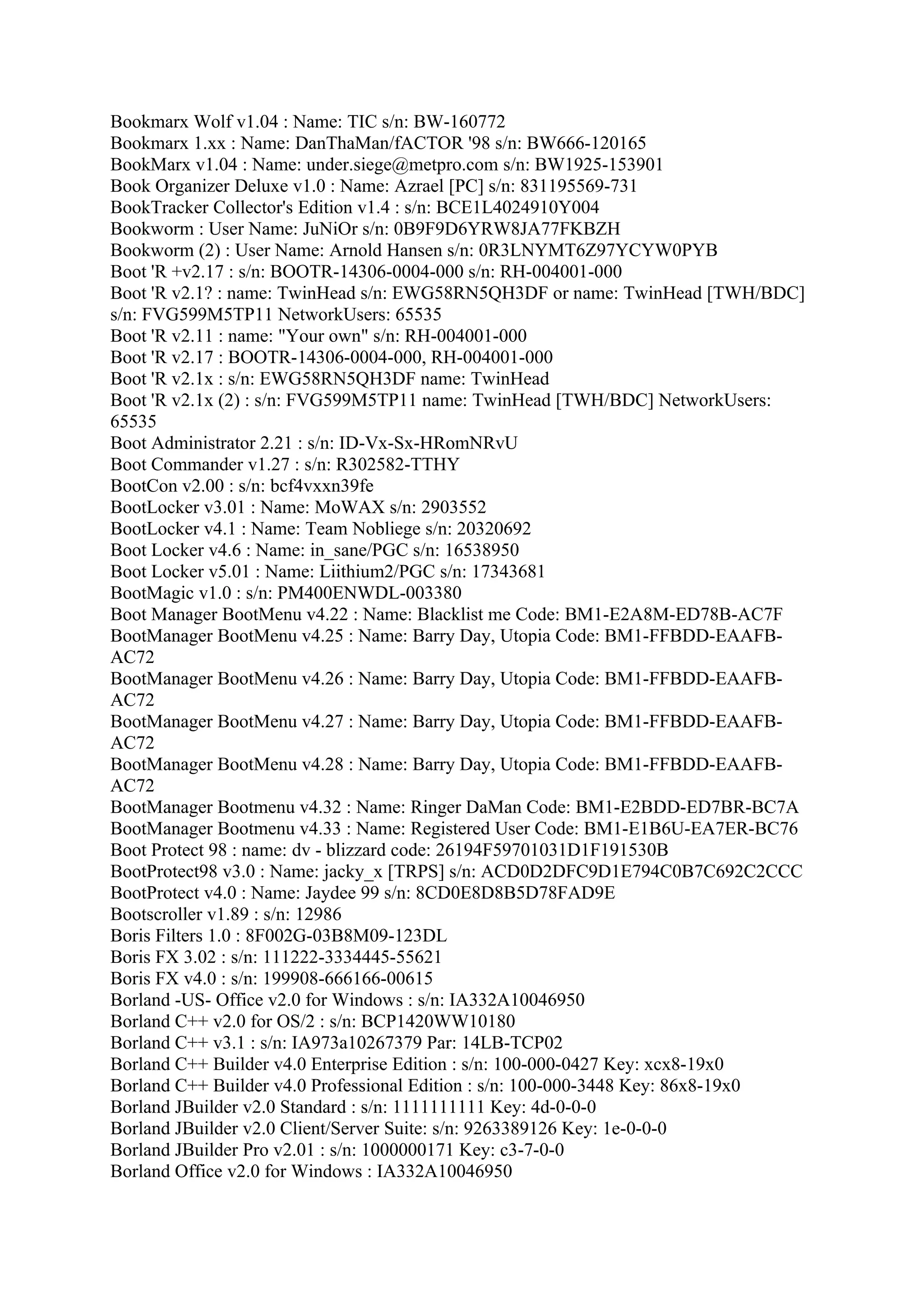 Bookmarx Wolf v1.04 : Name: TIC s/n: BW-160772
Bookmarx 1.xx : Name: DanThaMan/fACTOR '98 s/n: BW666-120165
BookMarx v1.04 : Name: under.siege@metpro.com s/n: BW1925-153901
Book Organizer Deluxe v1.0 : Name: Azrael [PC] s/n: 831195569-731
BookTracker Collector's Edition v1.4 : s/n: BCE1L4024910Y004
Bookworm : User Name: JuNiOr s/n: 0B9F9D6YRW8JA77FKBZH
Bookworm (2) : User Name: Arnold Hansen s/n: 0R3LNYMT6Z97YCYW0PYB
Boot 'R +v2.17 : s/n: BOOTR-14306-0004-000 s/n: RH-004001-000
Boot 'R v2.1? : name: TwinHead s/n: EWG58RN5QH3DF or name: TwinHead [TWH/BDC]
s/n: FVG599M5TP11 NetworkUsers: 65535
Boot 'R v2.11 : name: "Your own" s/n: RH-004001-000
Boot 'R v2.17 : BOOTR-14306-0004-000, RH-004001-000
Boot 'R v2.1x : s/n: EWG58RN5QH3DF name: TwinHead
Boot 'R v2.1x (2) : s/n: FVG599M5TP11 name: TwinHead [TWH/BDC] NetworkUsers:
65535
Boot Administrator 2.21 : s/n: ID-Vx-Sx-HRomNRvU
Boot Commander v1.27 : s/n: R302582-TTHY
BootCon v2.00 : s/n: bcf4vxxn39fe
BootLocker v3.01 : Name: MoWAX s/n: 2903552
BootLocker v4.1 : Name: Team Nobliege s/n: 20320692
Boot Locker v4.6 : Name: in_sane/PGC s/n: 16538950
Boot Locker v5.01 : Name: Liithium2/PGC s/n: 17343681
BootMagic v1.0 : s/n: PM400ENWDL-003380
Boot Manager BootMenu v4.22 : Name: Blacklist me Code: BM1-E2A8M-ED78B-AC7F
BootManager BootMenu v4.25 : Name: Barry Day, Utopia Code: BM1-FFBDD-EAAFB-
AC72
BootManager BootMenu v4.26 : Name: Barry Day, Utopia Code: BM1-FFBDD-EAAFB-
AC72
BootManager BootMenu v4.27 : Name: Barry Day, Utopia Code: BM1-FFBDD-EAAFB-
AC72
BootManager BootMenu v4.28 : Name: Barry Day, Utopia Code: BM1-FFBDD-EAAFB-
AC72
BootManager Bootmenu v4.32 : Name: Ringer DaMan Code: BM1-E2BDD-ED7BR-BC7A
BootManager Bootmenu v4.33 : Name: Registered User Code: BM1-E1B6U-EA7ER-BC76
Boot Protect 98 : name: dv - blizzard code: 26194F59701031D1F191530B
BootProtect98 v3.0 : Name: jacky_x [TRPS] s/n: ACD0D2DFC9D1E794C0B7C692C2CCC
BootProtect v4.0 : Name: Jaydee 99 s/n: 8CD0E8D8B5D78FAD9E
Bootscroller v1.89 : s/n: 12986
Boris Filters 1.0 : 8F002G-03B8M09-123DL
Boris FX 3.02 : s/n: 111222-3334445-55621
Boris FX v4.0 : s/n: 199908-666166-00615
Borland -US- Office v2.0 for Windows : s/n: IA332A10046950
Borland C++ v2.0 for OS/2 : s/n: BCP1420WW10180
Borland C++ v3.1 : s/n: IA973a10267379 Par: 14LB-TCP02
Borland C++ Builder v4.0 Enterprise Edition : s/n: 100-000-0427 Key: xcx8-19x0
Borland C++ Builder v4.0 Professional Edition : s/n: 100-000-3448 Key: 86x8-19x0
Borland JBuilder v2.0 Standard : s/n: 1111111111 Key: 4d-0-0-0
Borland JBuilder v2.0 Client/Server Suite: s/n: 9263389126 Key: 1e-0-0-0
Borland JBuilder Pro v2.01 : s/n: 1000000171 Key: c3-7-0-0
Borland Office v2.0 for Windows : IA332A10046950
 