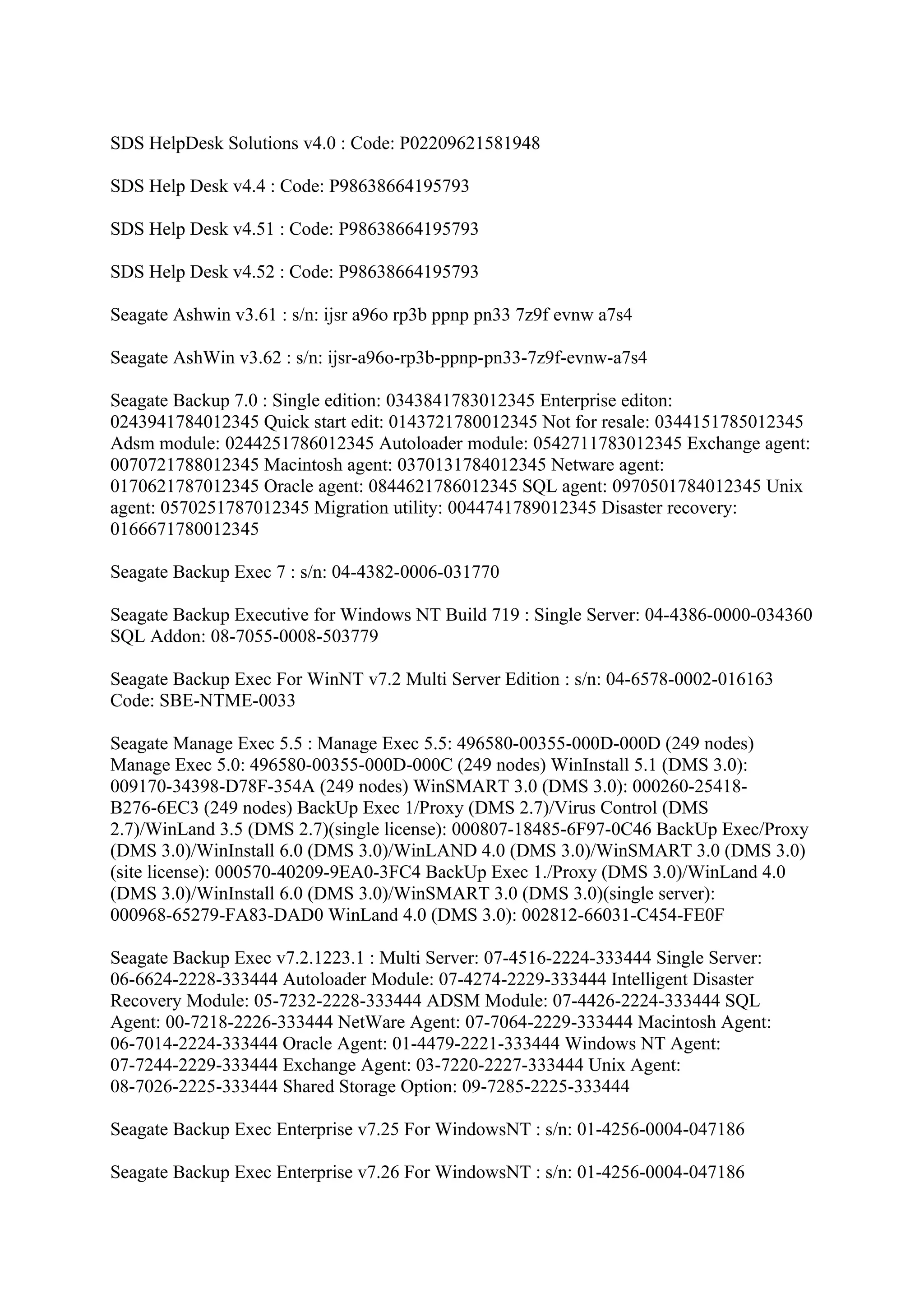 SDS HelpDesk Solutions v4.0 : Code: P02209621581948

SDS Help Desk v4.4 : Code: P98638664195793

SDS Help Desk v4.51 : Code: P98638664195793

SDS Help Desk v4.52 : Code: P98638664195793

Seagate Ashwin v3.61 : s/n: ijsr a96o rp3b ppnp pn33 7z9f evnw a7s4

Seagate AshWin v3.62 : s/n: ijsr-a96o-rp3b-ppnp-pn33-7z9f-evnw-a7s4

Seagate Backup 7.0 : Single edition: 0343841783012345 Enterprise editon:
0243941784012345 Quick start edit: 0143721780012345 Not for resale: 0344151785012345
Adsm module: 0244251786012345 Autoloader module: 0542711783012345 Exchange agent:
0070721788012345 Macintosh agent: 0370131784012345 Netware agent:
0170621787012345 Oracle agent: 0844621786012345 SQL agent: 0970501784012345 Unix
agent: 0570251787012345 Migration utility: 0044741789012345 Disaster recovery:
0166671780012345

Seagate Backup Exec 7 : s/n: 04-4382-0006-031770

Seagate Backup Executive for Windows NT Build 719 : Single Server: 04-4386-0000-034360
SQL Addon: 08-7055-0008-503779

Seagate Backup Exec For WinNT v7.2 Multi Server Edition : s/n: 04-6578-0002-016163
Code: SBE-NTME-0033

Seagate Manage Exec 5.5 : Manage Exec 5.5: 496580-00355-000D-000D (249 nodes)
Manage Exec 5.0: 496580-00355-000D-000C (249 nodes) WinInstall 5.1 (DMS 3.0):
009170-34398-D78F-354A (249 nodes) WinSMART 3.0 (DMS 3.0): 000260-25418-
B276-6EC3 (249 nodes) BackUp Exec 1/Proxy (DMS 2.7)/Virus Control (DMS
2.7)/WinLand 3.5 (DMS 2.7)(single license): 000807-18485-6F97-0C46 BackUp Exec/Proxy
(DMS 3.0)/WinInstall 6.0 (DMS 3.0)/WinLAND 4.0 (DMS 3.0)/WinSMART 3.0 (DMS 3.0)
(site license): 000570-40209-9EA0-3FC4 BackUp Exec 1./Proxy (DMS 3.0)/WinLand 4.0
(DMS 3.0)/WinInstall 6.0 (DMS 3.0)/WinSMART 3.0 (DMS 3.0)(single server):
000968-65279-FA83-DAD0 WinLand 4.0 (DMS 3.0): 002812-66031-C454-FE0F

Seagate Backup Exec v7.2.1223.1 : Multi Server: 07-4516-2224-333444 Single Server:
06-6624-2228-333444 Autoloader Module: 07-4274-2229-333444 Intelligent Disaster
Recovery Module: 05-7232-2228-333444 ADSM Module: 07-4426-2224-333444 SQL
Agent: 00-7218-2226-333444 NetWare Agent: 07-7064-2229-333444 Macintosh Agent:
06-7014-2224-333444 Oracle Agent: 01-4479-2221-333444 Windows NT Agent:
07-7244-2229-333444 Exchange Agent: 03-7220-2227-333444 Unix Agent:
08-7026-2225-333444 Shared Storage Option: 09-7285-2225-333444

Seagate Backup Exec Enterprise v7.25 For WindowsNT : s/n: 01-4256-0004-047186

Seagate Backup Exec Enterprise v7.26 For WindowsNT : s/n: 01-4256-0004-047186
 