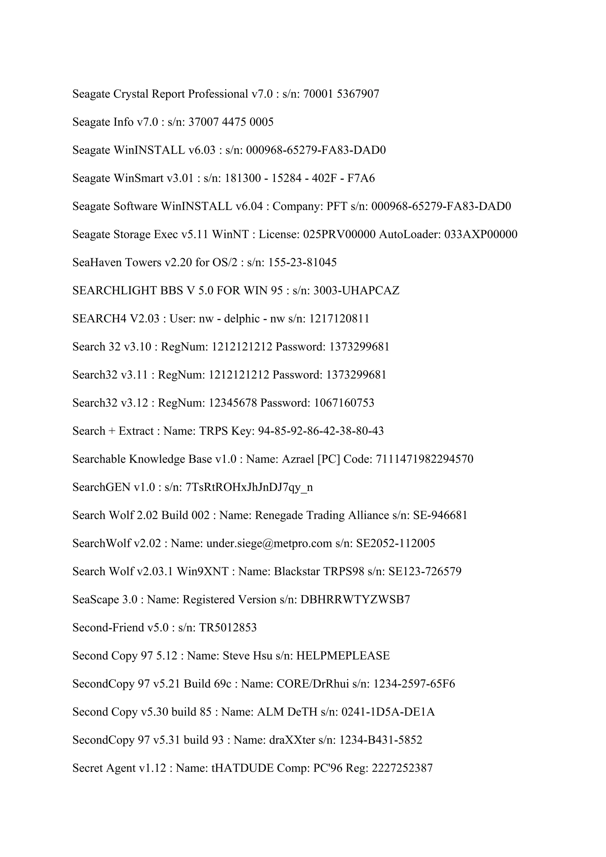 Seagate Crystal Report Professional v7.0 : s/n: 70001 5367907

Seagate Info v7.0 : s/n: 37007 4475 0005

Seagate WinINSTALL v6.03 : s/n: 000968-65279-FA83-DAD0

Seagate WinSmart v3.01 : s/n: 181300 - 15284 - 402F - F7A6

Seagate Software WinINSTALL v6.04 : Company: PFT s/n: 000968-65279-FA83-DAD0

Seagate Storage Exec v5.11 WinNT : License: 025PRV00000 AutoLoader: 033AXP00000

SeaHaven Towers v2.20 for OS/2 : s/n: 155-23-81045

SEARCHLIGHT BBS V 5.0 FOR WIN 95 : s/n: 3003-UHAPCAZ

SEARCH4 V2.03 : User: nw - delphic - nw s/n: 1217120811

Search 32 v3.10 : RegNum: 1212121212 Password: 1373299681

Search32 v3.11 : RegNum: 1212121212 Password: 1373299681

Search32 v3.12 : RegNum: 12345678 Password: 1067160753

Search + Extract : Name: TRPS Key: 94-85-92-86-42-38-80-43

Searchable Knowledge Base v1.0 : Name: Azrael [PC] Code: 7111471982294570

SearchGEN v1.0 : s/n: 7TsRtROHxJhJnDJ7qy_n

Search Wolf 2.02 Build 002 : Name: Renegade Trading Alliance s/n: SE-946681

SearchWolf v2.02 : Name: under.siege@metpro.com s/n: SE2052-112005

Search Wolf v2.03.1 Win9XNT : Name: Blackstar TRPS98 s/n: SE123-726579

SeaScape 3.0 : Name: Registered Version s/n: DBHRRWTYZWSB7

Second-Friend v5.0 : s/n: TR5012853

Second Copy 97 5.12 : Name: Steve Hsu s/n: HELPMEPLEASE

SecondCopy 97 v5.21 Build 69c : Name: CORE/DrRhui s/n: 1234-2597-65F6

Second Copy v5.30 build 85 : Name: ALM DeTH s/n: 0241-1D5A-DE1A

SecondCopy 97 v5.31 build 93 : Name: draXXter s/n: 1234-B431-5852

Secret Agent v1.12 : Name: tHATDUDE Comp: PC'96 Reg: 2227252387
 