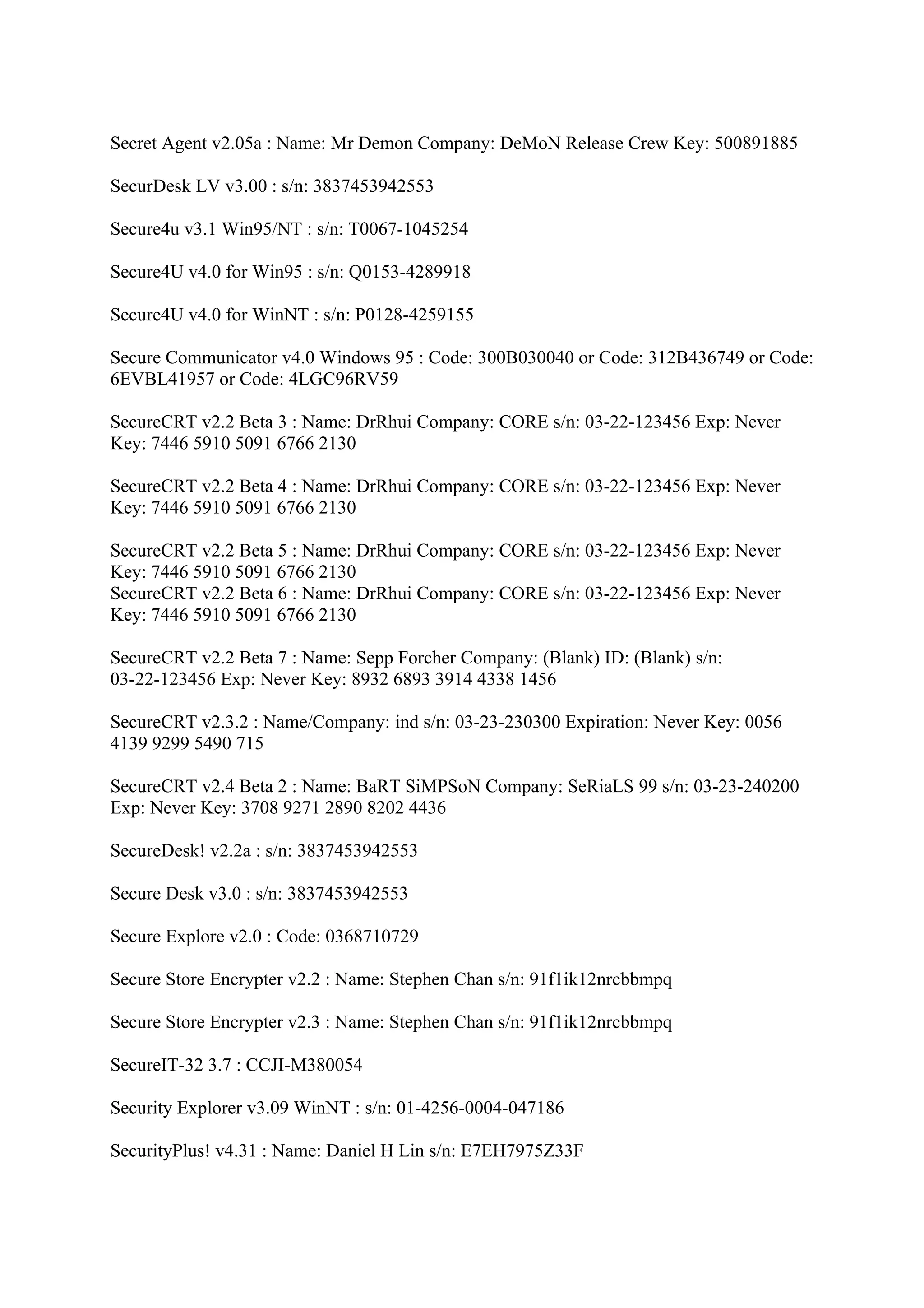 Secret Agent v2.05a : Name: Mr Demon Company: DeMoN Release Crew Key: 500891885

SecurDesk LV v3.00 : s/n: 3837453942553

Secure4u v3.1 Win95/NT : s/n: T0067-1045254

Secure4U v4.0 for Win95 : s/n: Q0153-4289918

Secure4U v4.0 for WinNT : s/n: P0128-4259155

Secure Communicator v4.0 Windows 95 : Code: 300B030040 or Code: 312B436749 or Code:
6EVBL41957 or Code: 4LGC96RV59

SecureCRT v2.2 Beta 3 : Name: DrRhui Company: CORE s/n: 03-22-123456 Exp: Never
Key: 7446 5910 5091 6766 2130

SecureCRT v2.2 Beta 4 : Name: DrRhui Company: CORE s/n: 03-22-123456 Exp: Never
Key: 7446 5910 5091 6766 2130

SecureCRT v2.2 Beta 5 : Name: DrRhui Company: CORE s/n: 03-22-123456 Exp: Never
Key: 7446 5910 5091 6766 2130
SecureCRT v2.2 Beta 6 : Name: DrRhui Company: CORE s/n: 03-22-123456 Exp: Never
Key: 7446 5910 5091 6766 2130

SecureCRT v2.2 Beta 7 : Name: Sepp Forcher Company: (Blank) ID: (Blank) s/n:
03-22-123456 Exp: Never Key: 8932 6893 3914 4338 1456

SecureCRT v2.3.2 : Name/Company: ind s/n: 03-23-230300 Expiration: Never Key: 0056
4139 9299 5490 715

SecureCRT v2.4 Beta 2 : Name: BaRT SiMPSoN Company: SeRiaLS 99 s/n: 03-23-240200
Exp: Never Key: 3708 9271 2890 8202 4436

SecureDesk! v2.2a : s/n: 3837453942553

Secure Desk v3.0 : s/n: 3837453942553

Secure Explore v2.0 : Code: 0368710729

Secure Store Encrypter v2.2 : Name: Stephen Chan s/n: 91f1ik12nrcbbmpq

Secure Store Encrypter v2.3 : Name: Stephen Chan s/n: 91f1ik12nrcbbmpq

SecureIT-32 3.7 : CCJI-M380054

Security Explorer v3.09 WinNT : s/n: 01-4256-0004-047186

SecurityPlus! v4.31 : Name: Daniel H Lin s/n: E7EH7975Z33F
 