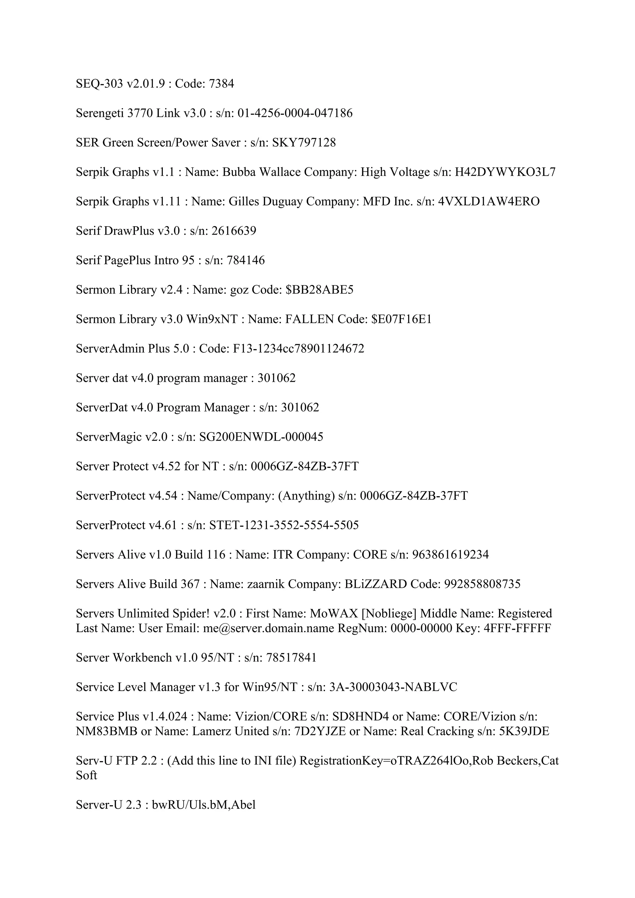 SEQ-303 v2.01.9 : Code: 7384

Serengeti 3770 Link v3.0 : s/n: 01-4256-0004-047186

SER Green Screen/Power Saver : s/n: SKY797128

Serpik Graphs v1.1 : Name: Bubba Wallace Company: High Voltage s/n: H42DYWYKO3L7

Serpik Graphs v1.11 : Name: Gilles Duguay Company: MFD Inc. s/n: 4VXLD1AW4ERO

Serif DrawPlus v3.0 : s/n: 2616639

Serif PagePlus Intro 95 : s/n: 784146

Sermon Library v2.4 : Name: goz Code: $BB28ABE5

Sermon Library v3.0 Win9xNT : Name: FALLEN Code: $E07F16E1

ServerAdmin Plus 5.0 : Code: F13-1234cc78901124672

Server dat v4.0 program manager : 301062

ServerDat v4.0 Program Manager : s/n: 301062

ServerMagic v2.0 : s/n: SG200ENWDL-000045

Server Protect v4.52 for NT : s/n: 0006GZ-84ZB-37FT

ServerProtect v4.54 : Name/Company: (Anything) s/n: 0006GZ-84ZB-37FT

ServerProtect v4.61 : s/n: STET-1231-3552-5554-5505

Servers Alive v1.0 Build 116 : Name: ITR Company: CORE s/n: 963861619234

Servers Alive Build 367 : Name: zaarnik Company: BLiZZARD Code: 992858808735

Servers Unlimited Spider! v2.0 : First Name: MoWAX [Nobliege] Middle Name: Registered
Last Name: User Email: me@server.domain.name RegNum: 0000-00000 Key: 4FFF-FFFFF

Server Workbench v1.0 95/NT : s/n: 78517841

Service Level Manager v1.3 for Win95/NT : s/n: 3A-30003043-NABLVC

Service Plus v1.4.024 : Name: Vizion/CORE s/n: SD8HND4 or Name: CORE/Vizion s/n:
NM83BMB or Name: Lamerz United s/n: 7D2YJZE or Name: Real Cracking s/n: 5K39JDE

Serv-U FTP 2.2 : (Add this line to INI file) RegistrationKey=oTRAZ264lOo,Rob Beckers,Cat
Soft

Server-U 2.3 : bwRU/Uls.bM,Abel
 