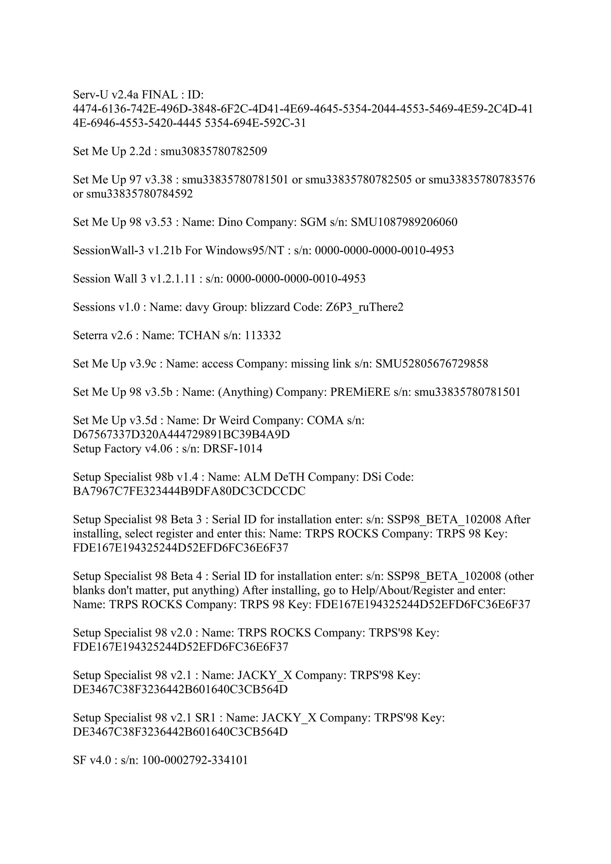 Serv-U v2.4a FINAL : ID:
4474-6136-742E-496D-3848-6F2C-4D41-4E69-4645-5354-2044-4553-5469-4E59-2C4D-41
4E-6946-4553-5420-4445 5354-694E-592C-31

Set Me Up 2.2d : smu30835780782509

Set Me Up 97 v3.38 : smu33835780781501 or smu33835780782505 or smu33835780783576
or smu33835780784592

Set Me Up 98 v3.53 : Name: Dino Company: SGM s/n: SMU1087989206060

SessionWall-3 v1.21b For Windows95/NT : s/n: 0000-0000-0000-0010-4953

Session Wall 3 v1.2.1.11 : s/n: 0000-0000-0000-0010-4953

Sessions v1.0 : Name: davy Group: blizzard Code: Z6P3_ruThere2

Seterra v2.6 : Name: TCHAN s/n: 113332

Set Me Up v3.9c : Name: access Company: missing link s/n: SMU52805676729858

Set Me Up 98 v3.5b : Name: (Anything) Company: PREMiERE s/n: smu33835780781501

Set Me Up v3.5d : Name: Dr Weird Company: COMA s/n:
D67567337D320A444729891BC39B4A9D
Setup Factory v4.06 : s/n: DRSF-1014

Setup Specialist 98b v1.4 : Name: ALM DeTH Company: DSi Code:
BA7967C7FE323444B9DFA80DC3CDCCDC

Setup Specialist 98 Beta 3 : Serial ID for installation enter: s/n: SSP98_BETA_102008 After
installing, select register and enter this: Name: TRPS ROCKS Company: TRPS 98 Key:
FDE167E194325244D52EFD6FC36E6F37

Setup Specialist 98 Beta 4 : Serial ID for installation enter: s/n: SSP98_BETA_102008 (other
blanks don't matter, put anything) After installing, go to Help/About/Register and enter:
Name: TRPS ROCKS Company: TRPS 98 Key: FDE167E194325244D52EFD6FC36E6F37

Setup Specialist 98 v2.0 : Name: TRPS ROCKS Company: TRPS'98 Key:
FDE167E194325244D52EFD6FC36E6F37

Setup Specialist 98 v2.1 : Name: JACKY_X Company: TRPS'98 Key:
DE3467C38F3236442B601640C3CB564D

Setup Specialist 98 v2.1 SR1 : Name: JACKY_X Company: TRPS'98 Key:
DE3467C38F3236442B601640C3CB564D

SF v4.0 : s/n: 100-0002792-334101
 