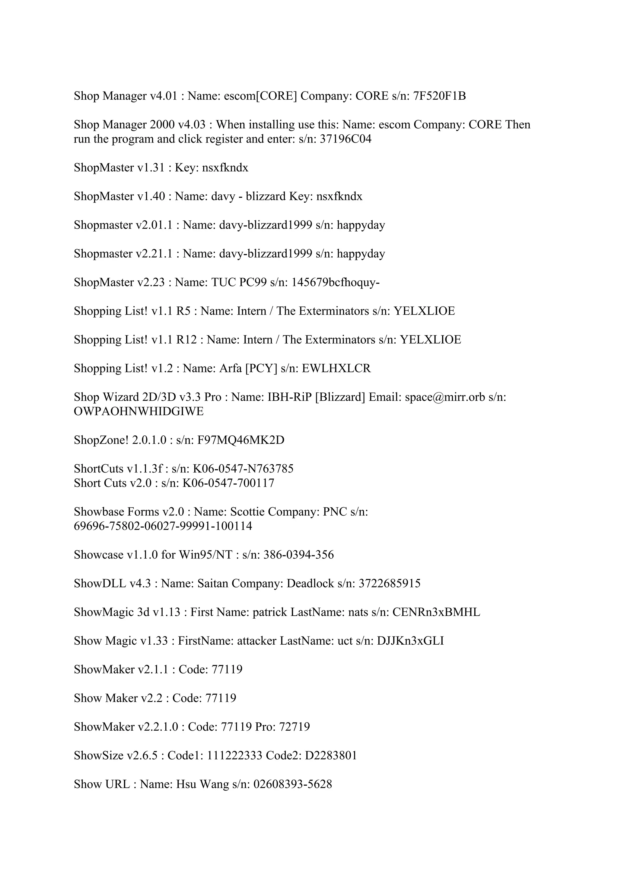 Shop Manager v4.01 : Name: escom[CORE] Company: CORE s/n: 7F520F1B

Shop Manager 2000 v4.03 : When installing use this: Name: escom Company: CORE Then
run the program and click register and enter: s/n: 37196C04

ShopMaster v1.31 : Key: nsxfkndx

ShopMaster v1.40 : Name: davy - blizzard Key: nsxfkndx

Shopmaster v2.01.1 : Name: davy-blizzard1999 s/n: happyday

Shopmaster v2.21.1 : Name: davy-blizzard1999 s/n: happyday

ShopMaster v2.23 : Name: TUC PC99 s/n: 145679bcfhoquy-

Shopping List! v1.1 R5 : Name: Intern / The Exterminators s/n: YELXLIOE

Shopping List! v1.1 R12 : Name: Intern / The Exterminators s/n: YELXLIOE

Shopping List! v1.2 : Name: Arfa [PCY] s/n: EWLHXLCR

Shop Wizard 2D/3D v3.3 Pro : Name: IBH-RiP [Blizzard] Email: space@mirr.orb s/n:
OWPAOHNWHIDGIWE

ShopZone! 2.0.1.0 : s/n: F97MQ46MK2D

ShortCuts v1.1.3f : s/n: K06-0547-N763785
Short Cuts v2.0 : s/n: K06-0547-700117

Showbase Forms v2.0 : Name: Scottie Company: PNC s/n:
69696-75802-06027-99991-100114

Showcase v1.1.0 for Win95/NT : s/n: 386-0394-356

ShowDLL v4.3 : Name: Saitan Company: Deadlock s/n: 3722685915

ShowMagic 3d v1.13 : First Name: patrick LastName: nats s/n: CENRn3xBMHL

Show Magic v1.33 : FirstName: attacker LastName: uct s/n: DJJKn3xGLI

ShowMaker v2.1.1 : Code: 77119

Show Maker v2.2 : Code: 77119

ShowMaker v2.2.1.0 : Code: 77119 Pro: 72719

ShowSize v2.6.5 : Code1: 111222333 Code2: D2283801

Show URL : Name: Hsu Wang s/n: 02608393-5628
 