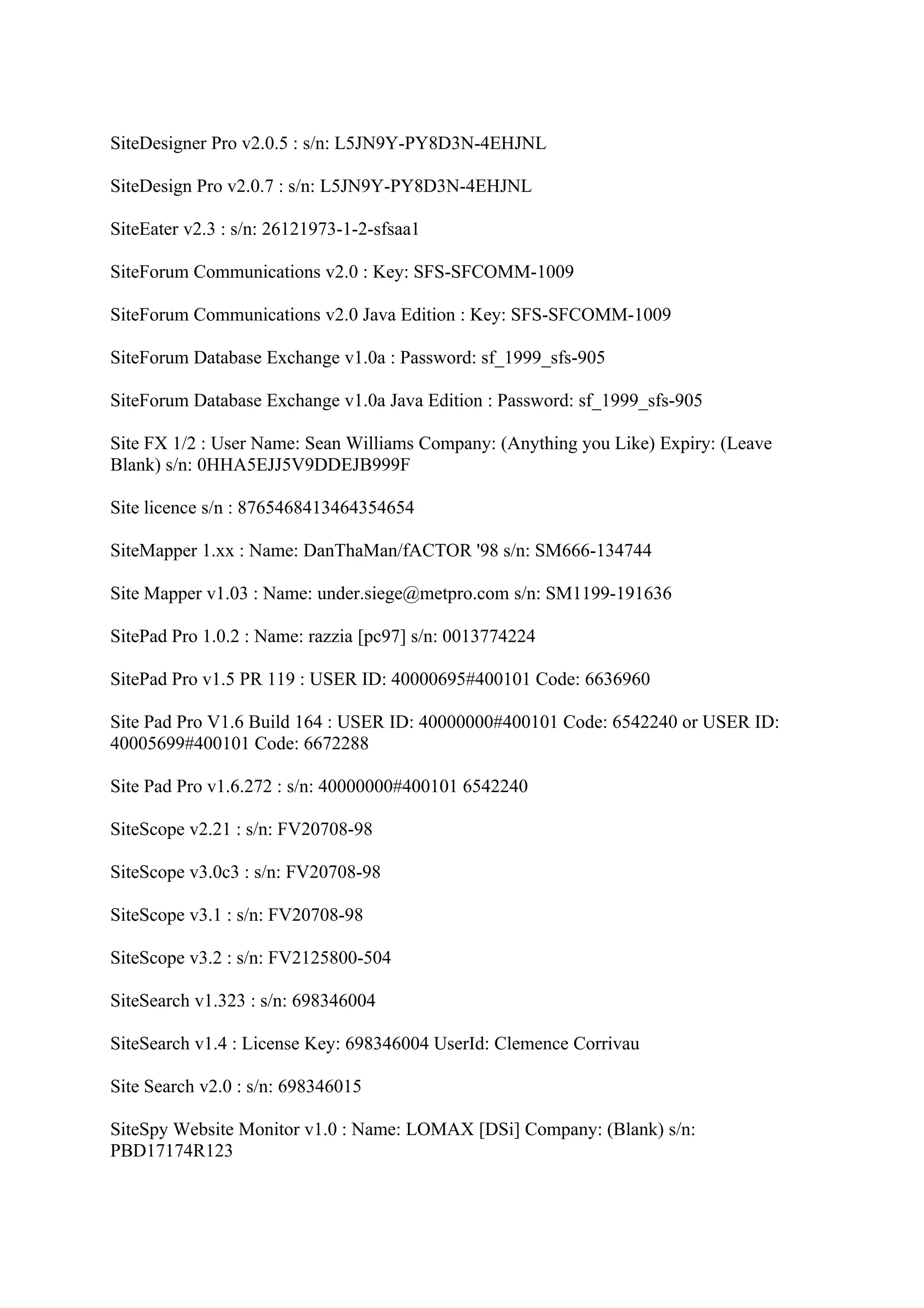 SiteDesigner Pro v2.0.5 : s/n: L5JN9Y-PY8D3N-4EHJNL

SiteDesign Pro v2.0.7 : s/n: L5JN9Y-PY8D3N-4EHJNL

SiteEater v2.3 : s/n: 26121973-1-2-sfsaa1

SiteForum Communications v2.0 : Key: SFS-SFCOMM-1009

SiteForum Communications v2.0 Java Edition : Key: SFS-SFCOMM-1009

SiteForum Database Exchange v1.0a : Password: sf_1999_sfs-905

SiteForum Database Exchange v1.0a Java Edition : Password: sf_1999_sfs-905

Site FX 1/2 : User Name: Sean Williams Company: (Anything you Like) Expiry: (Leave
Blank) s/n: 0HHA5EJJ5V9DDEJB999F

Site licence s/n : 8765468413464354654

SiteMapper 1.xx : Name: DanThaMan/fACTOR '98 s/n: SM666-134744

Site Mapper v1.03 : Name: under.siege@metpro.com s/n: SM1199-191636

SitePad Pro 1.0.2 : Name: razzia [pc97] s/n: 0013774224

SitePad Pro v1.5 PR 119 : USER ID: 40000695#400101 Code: 6636960

Site Pad Pro V1.6 Build 164 : USER ID: 40000000#400101 Code: 6542240 or USER ID:
40005699#400101 Code: 6672288

Site Pad Pro v1.6.272 : s/n: 40000000#400101 6542240

SiteScope v2.21 : s/n: FV20708-98

SiteScope v3.0c3 : s/n: FV20708-98

SiteScope v3.1 : s/n: FV20708-98

SiteScope v3.2 : s/n: FV2125800-504

SiteSearch v1.323 : s/n: 698346004

SiteSearch v1.4 : License Key: 698346004 UserId: Clemence Corrivau

Site Search v2.0 : s/n: 698346015

SiteSpy Website Monitor v1.0 : Name: LOMAX [DSi] Company: (Blank) s/n:
PBD17174R123
 