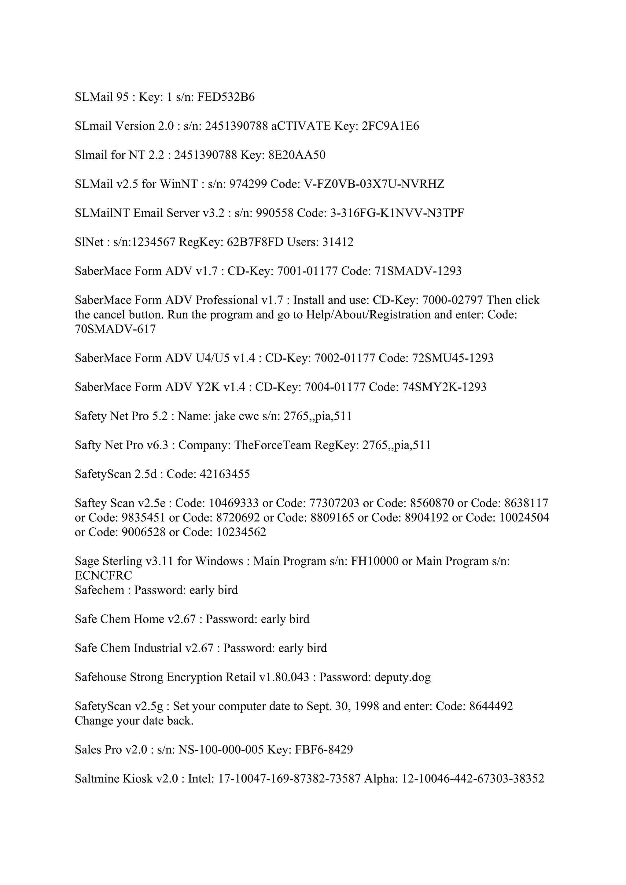 SLMail 95 : Key: 1 s/n: FED532B6

SLmail Version 2.0 : s/n: 2451390788 aCTIVATE Key: 2FC9A1E6

Slmail for NT 2.2 : 2451390788 Key: 8E20AA50

SLMail v2.5 for WinNT : s/n: 974299 Code: V-FZ0VB-03X7U-NVRHZ

SLMailNT Email Server v3.2 : s/n: 990558 Code: 3-316FG-K1NVV-N3TPF

SlNet : s/n:1234567 RegKey: 62B7F8FD Users: 31412

SaberMace Form ADV v1.7 : CD-Key: 7001-01177 Code: 71SMADV-1293

SaberMace Form ADV Professional v1.7 : Install and use: CD-Key: 7000-02797 Then click
the cancel button. Run the program and go to Help/About/Registration and enter: Code:
70SMADV-617

SaberMace Form ADV U4/U5 v1.4 : CD-Key: 7002-01177 Code: 72SMU45-1293

SaberMace Form ADV Y2K v1.4 : CD-Key: 7004-01177 Code: 74SMY2K-1293

Safety Net Pro 5.2 : Name: jake cwc s/n: 2765,,pia,511

Safty Net Pro v6.3 : Company: TheForceTeam RegKey: 2765,,pia,511

SafetyScan 2.5d : Code: 42163455

Saftey Scan v2.5e : Code: 10469333 or Code: 77307203 or Code: 8560870 or Code: 8638117
or Code: 9835451 or Code: 8720692 or Code: 8809165 or Code: 8904192 or Code: 10024504
or Code: 9006528 or Code: 10234562

Sage Sterling v3.11 for Windows : Main Program s/n: FH10000 or Main Program s/n:
ECNCFRC
Safechem : Password: early bird

Safe Chem Home v2.67 : Password: early bird

Safe Chem Industrial v2.67 : Password: early bird

Safehouse Strong Encryption Retail v1.80.043 : Password: deputy.dog

SafetyScan v2.5g : Set your computer date to Sept. 30, 1998 and enter: Code: 8644492
Change your date back.

Sales Pro v2.0 : s/n: NS-100-000-005 Key: FBF6-8429

Saltmine Kiosk v2.0 : Intel: 17-10047-169-87382-73587 Alpha: 12-10046-442-67303-38352
 