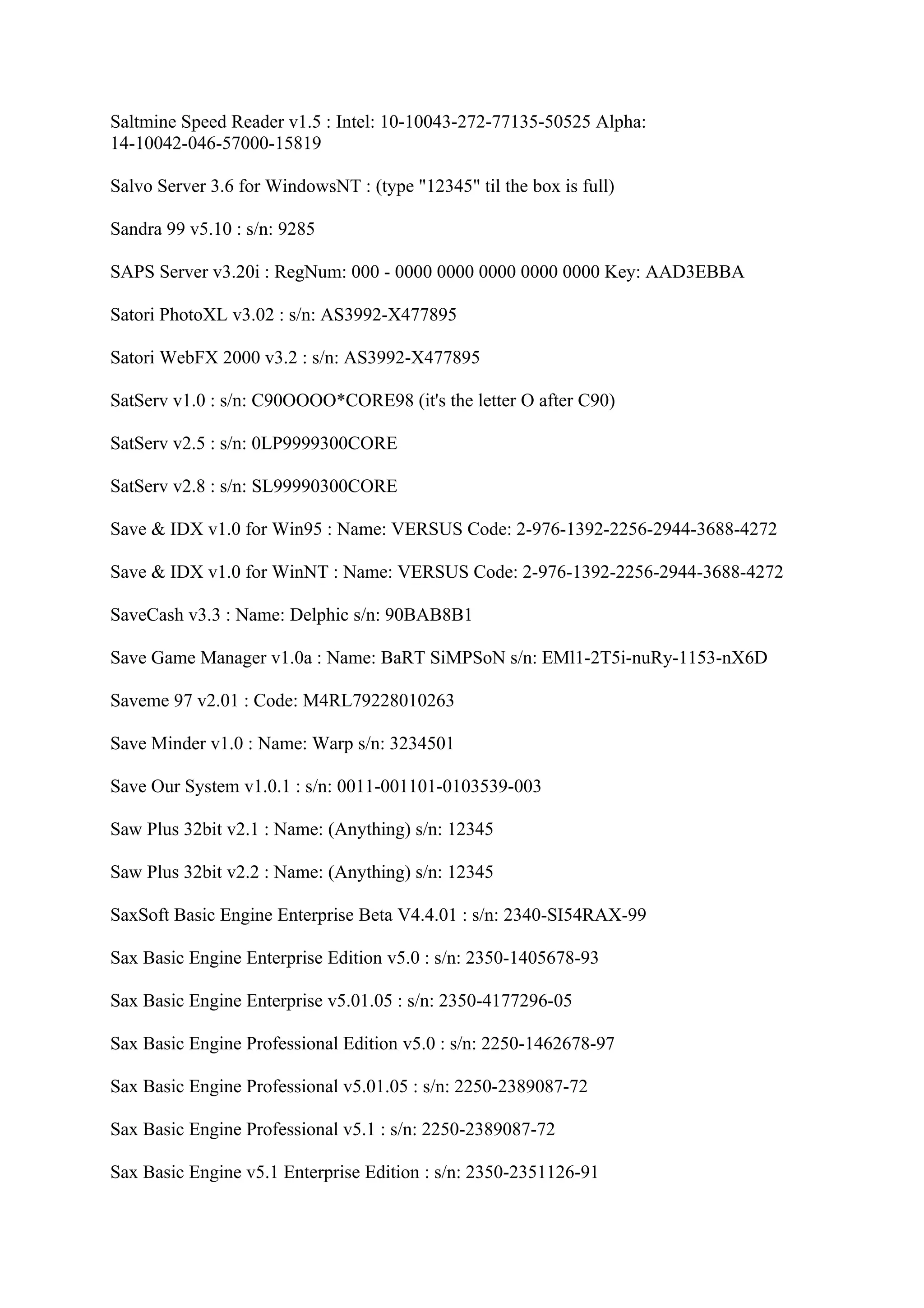 Saltmine Speed Reader v1.5 : Intel: 10-10043-272-77135-50525 Alpha:
14-10042-046-57000-15819

Salvo Server 3.6 for WindowsNT : (type "12345" til the box is full)

Sandra 99 v5.10 : s/n: 9285

SAPS Server v3.20i : RegNum: 000 - 0000 0000 0000 0000 0000 Key: AAD3EBBA

Satori PhotoXL v3.02 : s/n: AS3992-X477895

Satori WebFX 2000 v3.2 : s/n: AS3992-X477895

SatServ v1.0 : s/n: C90OOOO*CORE98 (it's the letter O after C90)

SatServ v2.5 : s/n: 0LP9999300CORE

SatServ v2.8 : s/n: SL99990300CORE

Save & IDX v1.0 for Win95 : Name: VERSUS Code: 2-976-1392-2256-2944-3688-4272

Save & IDX v1.0 for WinNT : Name: VERSUS Code: 2-976-1392-2256-2944-3688-4272

SaveCash v3.3 : Name: Delphic s/n: 90BAB8B1

Save Game Manager v1.0a : Name: BaRT SiMPSoN s/n: EMl1-2T5i-nuRy-1153-nX6D

Saveme 97 v2.01 : Code: M4RL79228010263

Save Minder v1.0 : Name: Warp s/n: 3234501

Save Our System v1.0.1 : s/n: 0011-001101-0103539-003

Saw Plus 32bit v2.1 : Name: (Anything) s/n: 12345

Saw Plus 32bit v2.2 : Name: (Anything) s/n: 12345

SaxSoft Basic Engine Enterprise Beta V4.4.01 : s/n: 2340-SI54RAX-99

Sax Basic Engine Enterprise Edition v5.0 : s/n: 2350-1405678-93

Sax Basic Engine Enterprise v5.01.05 : s/n: 2350-4177296-05

Sax Basic Engine Professional Edition v5.0 : s/n: 2250-1462678-97

Sax Basic Engine Professional v5.01.05 : s/n: 2250-2389087-72

Sax Basic Engine Professional v5.1 : s/n: 2250-2389087-72

Sax Basic Engine v5.1 Enterprise Edition : s/n: 2350-2351126-91
 