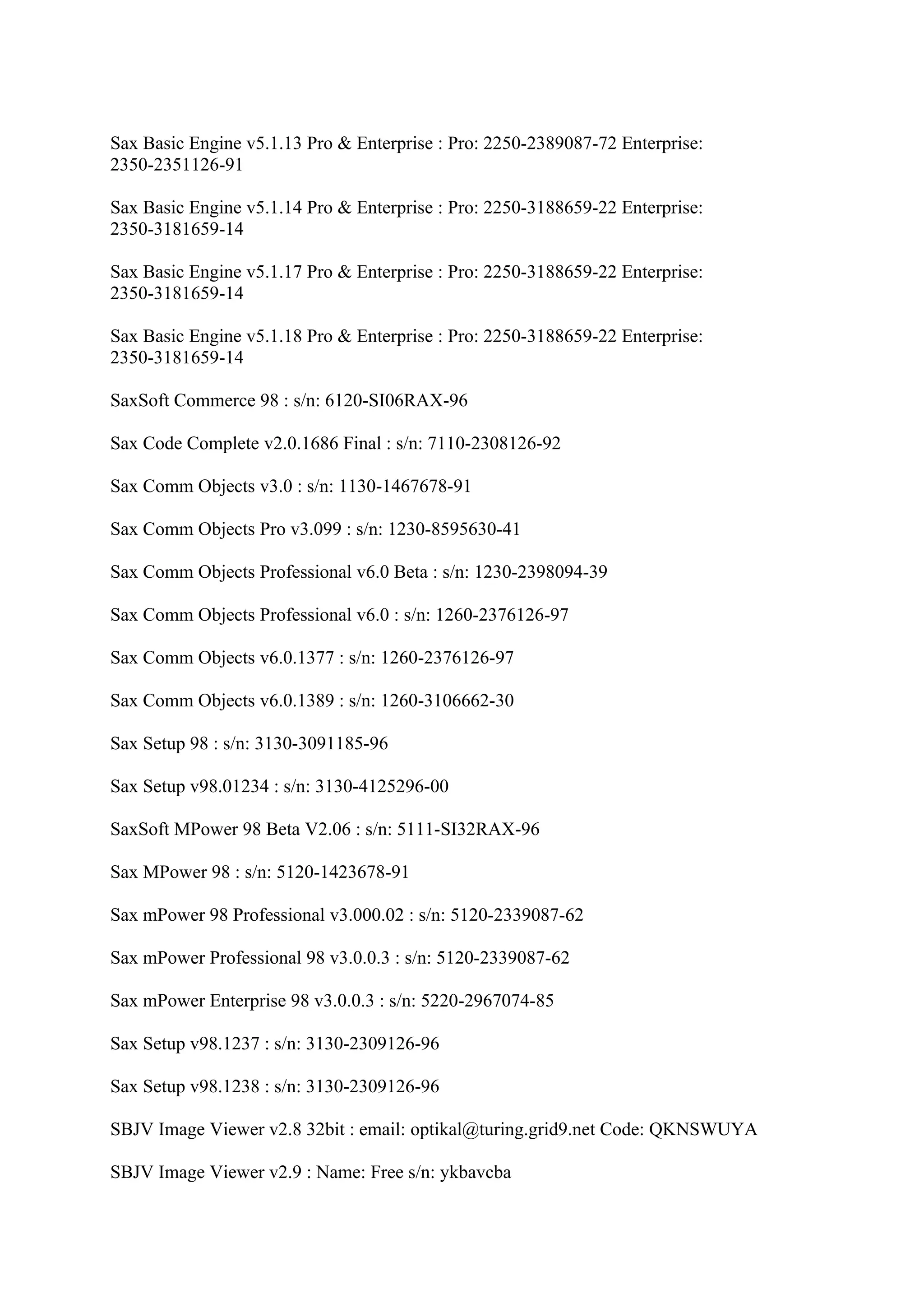 Sax Basic Engine v5.1.13 Pro & Enterprise : Pro: 2250-2389087-72 Enterprise:
2350-2351126-91

Sax Basic Engine v5.1.14 Pro & Enterprise : Pro: 2250-3188659-22 Enterprise:
2350-3181659-14

Sax Basic Engine v5.1.17 Pro & Enterprise : Pro: 2250-3188659-22 Enterprise:
2350-3181659-14

Sax Basic Engine v5.1.18 Pro & Enterprise : Pro: 2250-3188659-22 Enterprise:
2350-3181659-14

SaxSoft Commerce 98 : s/n: 6120-SI06RAX-96

Sax Code Complete v2.0.1686 Final : s/n: 7110-2308126-92

Sax Comm Objects v3.0 : s/n: 1130-1467678-91

Sax Comm Objects Pro v3.099 : s/n: 1230-8595630-41

Sax Comm Objects Professional v6.0 Beta : s/n: 1230-2398094-39

Sax Comm Objects Professional v6.0 : s/n: 1260-2376126-97

Sax Comm Objects v6.0.1377 : s/n: 1260-2376126-97

Sax Comm Objects v6.0.1389 : s/n: 1260-3106662-30

Sax Setup 98 : s/n: 3130-3091185-96

Sax Setup v98.01234 : s/n: 3130-4125296-00

SaxSoft MPower 98 Beta V2.06 : s/n: 5111-SI32RAX-96

Sax MPower 98 : s/n: 5120-1423678-91

Sax mPower 98 Professional v3.000.02 : s/n: 5120-2339087-62

Sax mPower Professional 98 v3.0.0.3 : s/n: 5120-2339087-62

Sax mPower Enterprise 98 v3.0.0.3 : s/n: 5220-2967074-85

Sax Setup v98.1237 : s/n: 3130-2309126-96

Sax Setup v98.1238 : s/n: 3130-2309126-96

SBJV Image Viewer v2.8 32bit : email: optikal@turing.grid9.net Code: QKNSWUYA

SBJV Image Viewer v2.9 : Name: Free s/n: ykbavcba
 