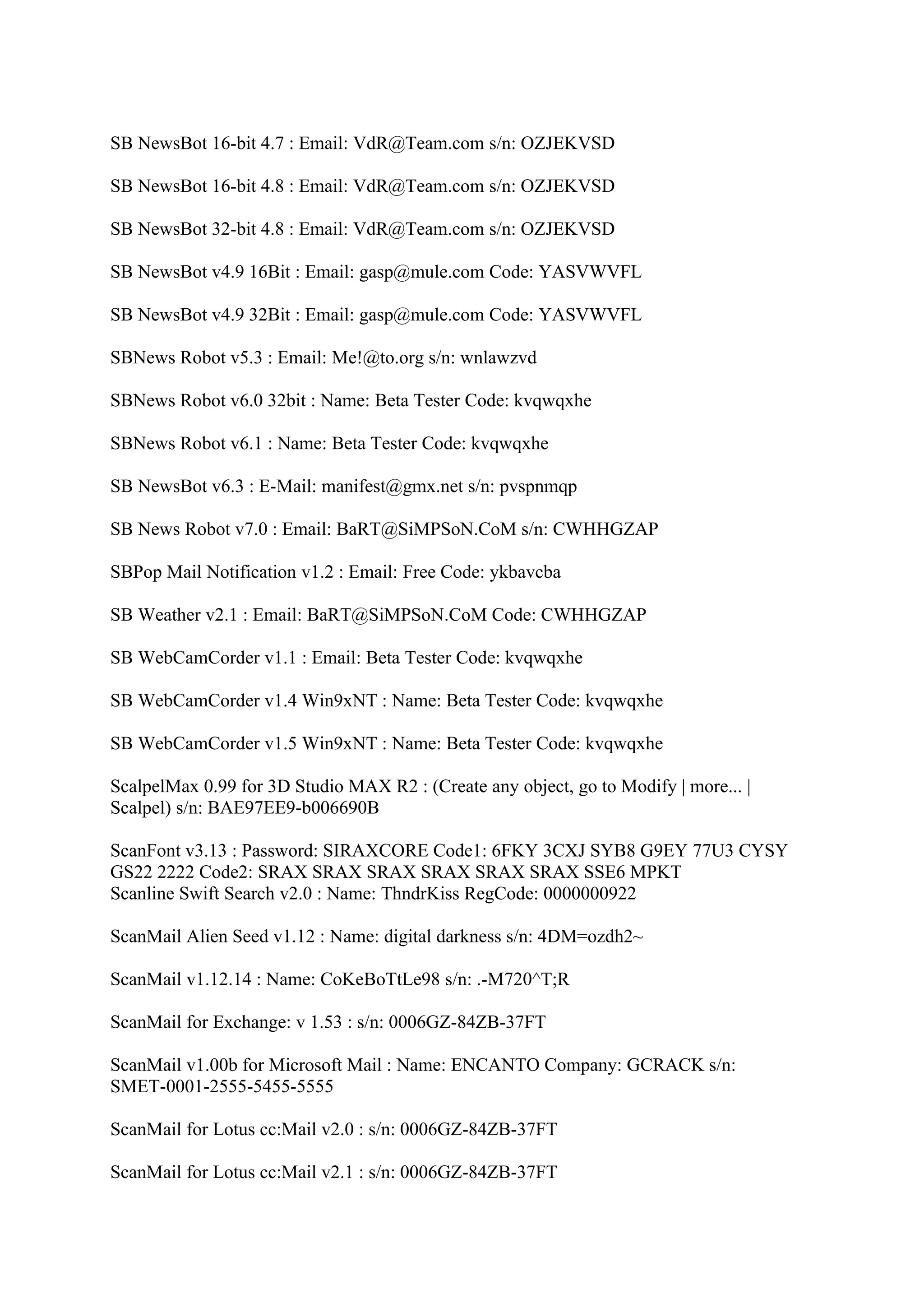 SB NewsBot 16-bit 4.7 : Email: VdR@Team.com s/n: OZJEKVSD

SB NewsBot 16-bit 4.8 : Email: VdR@Team.com s/n: OZJEKVSD

SB NewsBot 32-bit 4.8 : Email: VdR@Team.com s/n: OZJEKVSD

SB NewsBot v4.9 16Bit : Email: gasp@mule.com Code: YASVWVFL

SB NewsBot v4.9 32Bit : Email: gasp@mule.com Code: YASVWVFL

SBNews Robot v5.3 : Email: Me!@to.org s/n: wnlawzvd

SBNews Robot v6.0 32bit : Name: Beta Tester Code: kvqwqxhe

SBNews Robot v6.1 : Name: Beta Tester Code: kvqwqxhe

SB NewsBot v6.3 : E-Mail: manifest@gmx.net s/n: pvspnmqp

SB News Robot v7.0 : Email: BaRT@SiMPSoN.CoM s/n: CWHHGZAP

SBPop Mail Notification v1.2 : Email: Free Code: ykbavcba

SB Weather v2.1 : Email: BaRT@SiMPSoN.CoM Code: CWHHGZAP

SB WebCamCorder v1.1 : Email: Beta Tester Code: kvqwqxhe

SB WebCamCorder v1.4 Win9xNT : Name: Beta Tester Code: kvqwqxhe

SB WebCamCorder v1.5 Win9xNT : Name: Beta Tester Code: kvqwqxhe

ScalpelMax 0.99 for 3D Studio MAX R2 : (Create any object, go to Modify | more... |
Scalpel) s/n: BAE97EE9-b006690B

ScanFont v3.13 : Password: SIRAXCORE Code1: 6FKY 3CXJ SYB8 G9EY 77U3 CYSY
GS22 2222 Code2: SRAX SRAX SRAX SRAX SRAX SRAX SSE6 MPKT
Scanline Swift Search v2.0 : Name: ThndrKiss RegCode: 0000000922

ScanMail Alien Seed v1.12 : Name: digital darkness s/n: 4DM=ozdh2~

ScanMail v1.12.14 : Name: CoKeBoTtLe98 s/n: .-M720^T;R

ScanMail for Exchange: v 1.53 : s/n: 0006GZ-84ZB-37FT

ScanMail v1.00b for Microsoft Mail : Name: ENCANTO Company: GCRACK s/n:
SMET-0001-2555-5455-5555

ScanMail for Lotus cc:Mail v2.0 : s/n: 0006GZ-84ZB-37FT

ScanMail for Lotus cc:Mail v2.1 : s/n: 0006GZ-84ZB-37FT
 