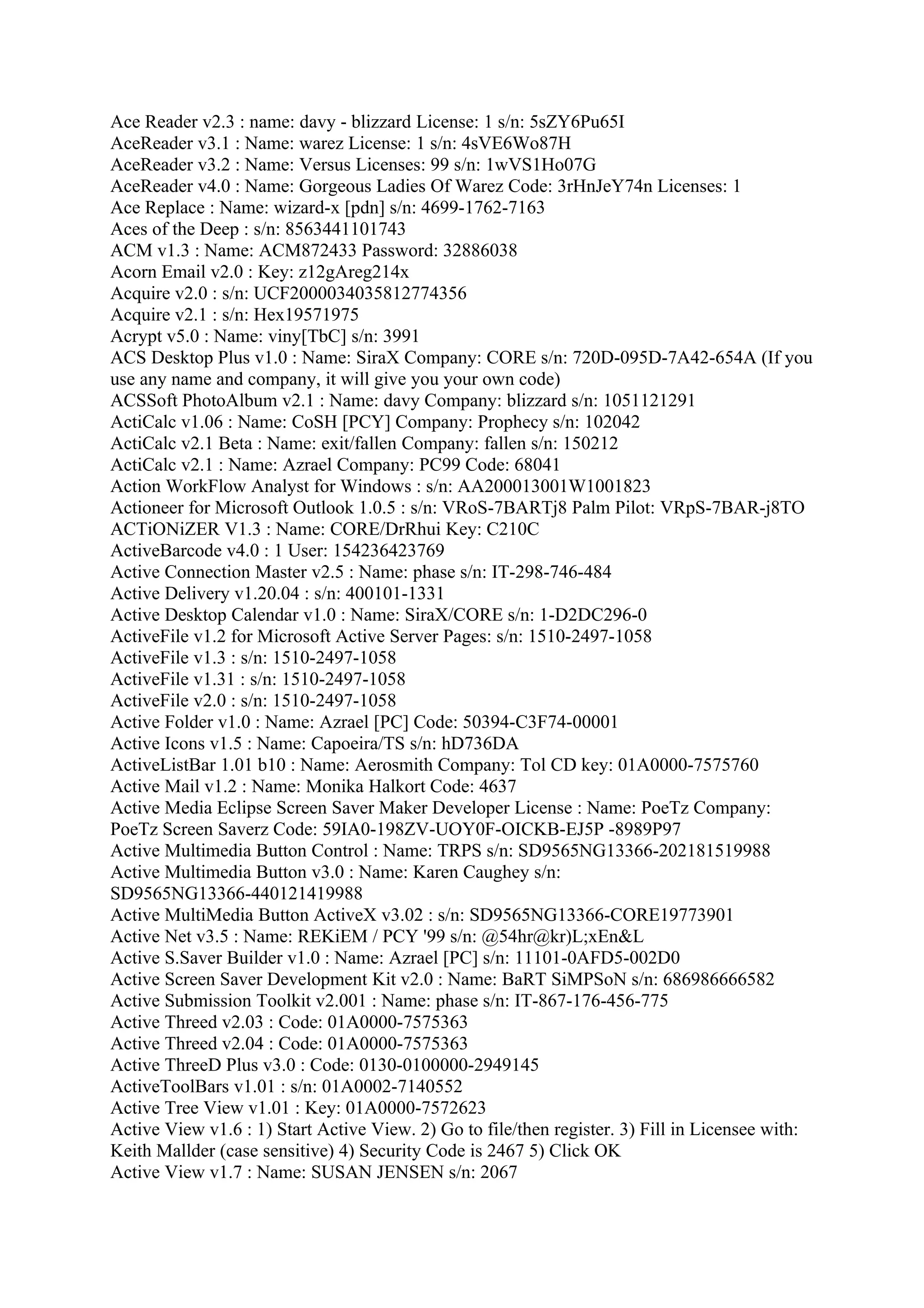 Ace Reader v2.3 : name: davy - blizzard License: 1 s/n: 5sZY6Pu65I
AceReader v3.1 : Name: warez License: 1 s/n: 4sVE6Wo87H
AceReader v3.2 : Name: Versus Licenses: 99 s/n: 1wVS1Ho07G
AceReader v4.0 : Name: Gorgeous Ladies Of Warez Code: 3rHnJeY74n Licenses: 1
Ace Replace : Name: wizard-x [pdn] s/n: 4699-1762-7163
Aces of the Deep : s/n: 8563441101743
ACM v1.3 : Name: ACM872433 Password: 32886038
Acorn Email v2.0 : Key: z12gAreg214x
Acquire v2.0 : s/n: UCF2000034035812774356
Acquire v2.1 : s/n: Hex19571975
Acrypt v5.0 : Name: viny[TbC] s/n: 3991
ACS Desktop Plus v1.0 : Name: SiraX Company: CORE s/n: 720D-095D-7A42-654A (If you
use any name and company, it will give you your own code)
ACSSoft PhotoAlbum v2.1 : Name: davy Company: blizzard s/n: 1051121291
ActiCalc v1.06 : Name: CoSH [PCY] Company: Prophecy s/n: 102042
ActiCalc v2.1 Beta : Name: exit/fallen Company: fallen s/n: 150212
ActiCalc v2.1 : Name: Azrael Company: PC99 Code: 68041
Action WorkFlow Analyst for Windows : s/n: AA200013001W1001823
Actioneer for Microsoft Outlook 1.0.5 : s/n: VRoS-7BARTj8 Palm Pilot: VRpS-7BAR-j8TO
ACTiONiZER V1.3 : Name: CORE/DrRhui Key: C210C
ActiveBarcode v4.0 : 1 User: 154236423769
Active Connection Master v2.5 : Name: phase s/n: IT-298-746-484
Active Delivery v1.20.04 : s/n: 400101-1331
Active Desktop Calendar v1.0 : Name: SiraX/CORE s/n: 1-D2DC296-0
ActiveFile v1.2 for Microsoft Active Server Pages: s/n: 1510-2497-1058
ActiveFile v1.3 : s/n: 1510-2497-1058
ActiveFile v1.31 : s/n: 1510-2497-1058
ActiveFile v2.0 : s/n: 1510-2497-1058
Active Folder v1.0 : Name: Azrael [PC] Code: 50394-C3F74-00001
Active Icons v1.5 : Name: Capoeira/TS s/n: hD736DA
ActiveListBar 1.01 b10 : Name: Aerosmith Company: Tol CD key: 01A0000-7575760
Active Mail v1.2 : Name: Monika Halkort Code: 4637
Active Media Eclipse Screen Saver Maker Developer License : Name: PoeTz Company:
PoeTz Screen Saverz Code: 59IA0-198ZV-UOY0F-OICKB-EJ5P -8989P97
Active Multimedia Button Control : Name: TRPS s/n: SD9565NG13366-202181519988
Active Multimedia Button v3.0 : Name: Karen Caughey s/n:
SD9565NG13366-440121419988
Active MultiMedia Button ActiveX v3.02 : s/n: SD9565NG13366-CORE19773901
Active Net v3.5 : Name: REKiEM / PCY '99 s/n: @54hr@kr)L;xEn&L
Active S.Saver Builder v1.0 : Name: Azrael [PC] s/n: 11101-0AFD5-002D0
Active Screen Saver Development Kit v2.0 : Name: BaRT SiMPSoN s/n: 686986666582
Active Submission Toolkit v2.001 : Name: phase s/n: IT-867-176-456-775
Active Threed v2.03 : Code: 01A0000-7575363
Active Threed v2.04 : Code: 01A0000-7575363
Active ThreeD Plus v3.0 : Code: 0130-0100000-2949145
ActiveToolBars v1.01 : s/n: 01A0002-7140552
Active Tree View v1.01 : Key: 01A0000-7572623
Active View v1.6 : 1) Start Active View. 2) Go to file/then register. 3) Fill in Licensee with:
Keith Mallder (case sensitive) 4) Security Code is 2467 5) Click OK
Active View v1.7 : Name: SUSAN JENSEN s/n: 2067
 