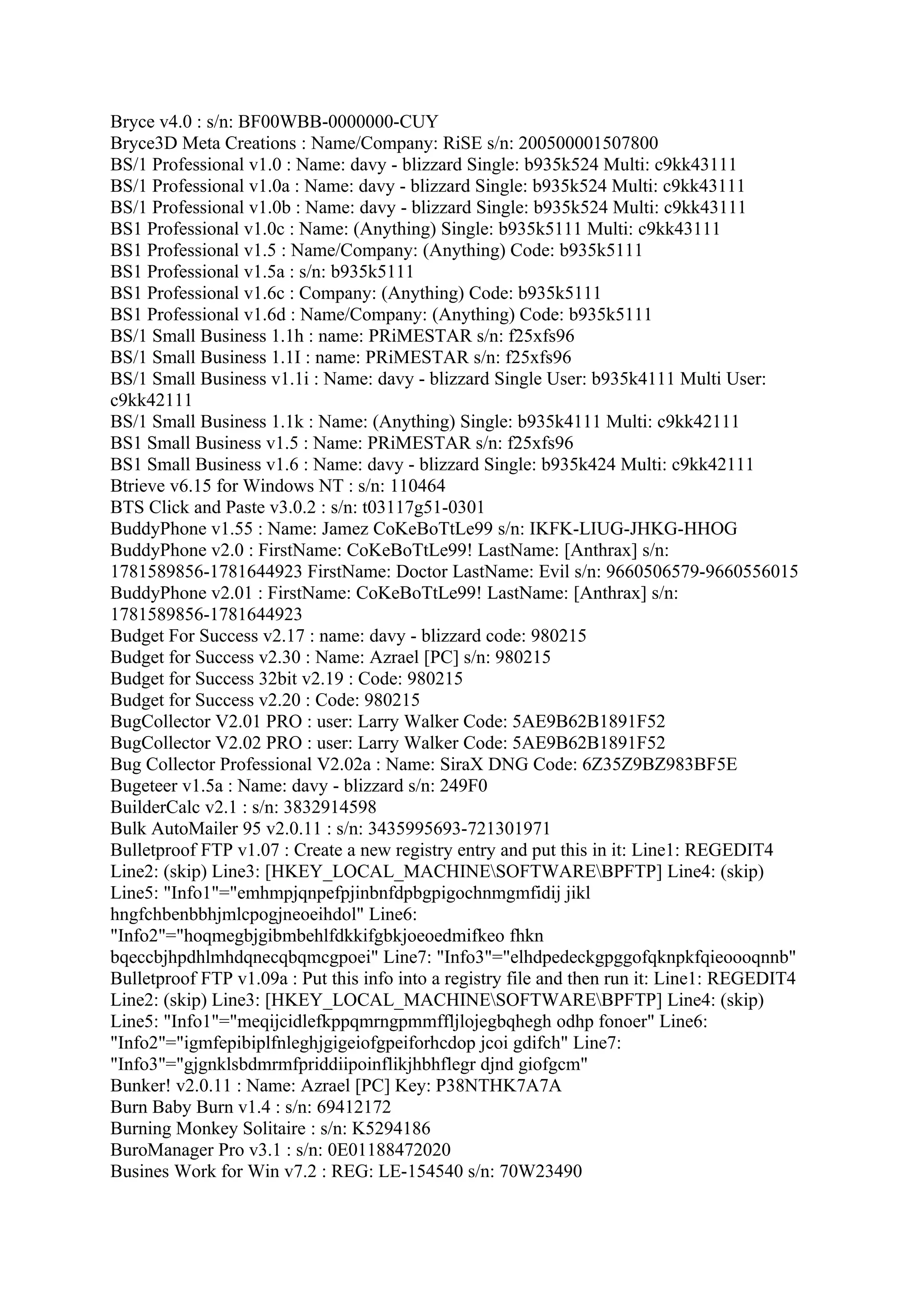 Bryce v4.0 : s/n: BF00WBB-0000000-CUY
Bryce3D Meta Creations : Name/Company: RiSE s/n: 200500001507800
BS/1 Professional v1.0 : Name: davy - blizzard Single: b935k524 Multi: c9kk43111
BS/1 Professional v1.0a : Name: davy - blizzard Single: b935k524 Multi: c9kk43111
BS/1 Professional v1.0b : Name: davy - blizzard Single: b935k524 Multi: c9kk43111
BS1 Professional v1.0c : Name: (Anything) Single: b935k5111 Multi: c9kk43111
BS1 Professional v1.5 : Name/Company: (Anything) Code: b935k5111
BS1 Professional v1.5a : s/n: b935k5111
BS1 Professional v1.6c : Company: (Anything) Code: b935k5111
BS1 Professional v1.6d : Name/Company: (Anything) Code: b935k5111
BS/1 Small Business 1.1h : name: PRiMESTAR s/n: f25xfs96
BS/1 Small Business 1.1I : name: PRiMESTAR s/n: f25xfs96
BS/1 Small Business v1.1i : Name: davy - blizzard Single User: b935k4111 Multi User:
c9kk42111
BS/1 Small Business 1.1k : Name: (Anything) Single: b935k4111 Multi: c9kk42111
BS1 Small Business v1.5 : Name: PRiMESTAR s/n: f25xfs96
BS1 Small Business v1.6 : Name: davy - blizzard Single: b935k424 Multi: c9kk42111
Btrieve v6.15 for Windows NT : s/n: 110464
BTS Click and Paste v3.0.2 : s/n: t03117g51-0301
BuddyPhone v1.55 : Name: Jamez CoKeBoTtLe99 s/n: IKFK-LIUG-JHKG-HHOG
BuddyPhone v2.0 : FirstName: CoKeBoTtLe99! LastName: [Anthrax] s/n:
1781589856-1781644923 FirstName: Doctor LastName: Evil s/n: 9660506579-9660556015
BuddyPhone v2.01 : FirstName: CoKeBoTtLe99! LastName: [Anthrax] s/n:
1781589856-1781644923
Budget For Success v2.17 : name: davy - blizzard code: 980215
Budget for Success v2.30 : Name: Azrael [PC] s/n: 980215
Budget for Success 32bit v2.19 : Code: 980215
Budget for Success v2.20 : Code: 980215
BugCollector V2.01 PRO : user: Larry Walker Code: 5AE9B62B1891F52
BugCollector V2.02 PRO : user: Larry Walker Code: 5AE9B62B1891F52
Bug Collector Professional V2.02a : Name: SiraX DNG Code: 6Z35Z9BZ983BF5E
Bugeteer v1.5a : Name: davy - blizzard s/n: 249F0
BuilderCalc v2.1 : s/n: 3832914598
Bulk AutoMailer 95 v2.0.11 : s/n: 3435995693-721301971
Bulletproof FTP v1.07 : Create a new registry entry and put this in it: Line1: REGEDIT4
Line2: (skip) Line3: [HKEY_LOCAL_MACHINESOFTWAREBPFTP] Line4: (skip)
Line5: "Info1"="emhmpjqnpefpjinbnfdpbgpigochnmgmfidij jikl
hngfchbenbbhjmlcpogjneoeihdol" Line6:
"Info2"="hoqmegbjgibmbehlfdkkifgbkjoeoedmifkeo fhkn
bqeccbjhpdhlmhdqnecqbqmcgpoei" Line7: "Info3"="elhdpedeckgpggofqknpkfqieoooqnnb"
Bulletproof FTP v1.09a : Put this info into a registry file and then run it: Line1: REGEDIT4
Line2: (skip) Line3: [HKEY_LOCAL_MACHINESOFTWAREBPFTP] Line4: (skip)
Line5: "Info1"="meqijcidlefkppqmrngpmmffljlojegbqhegh odhp fonoer" Line6:
"Info2"="igmfepibiplfnleghjgigeiofgpeiforhcdop jcoi gdifch" Line7:
"Info3"="gjgnklsbdmrmfpriddiipoinflikjhbhflegr djnd giofgcm"
Bunker! v2.0.11 : Name: Azrael [PC] Key: P38NTHK7A7A
Burn Baby Burn v1.4 : s/n: 69412172
Burning Monkey Solitaire : s/n: K5294186
BuroManager Pro v3.1 : s/n: 0E01188472020
Busines Work for Win v7.2 : REG: LE-154540 s/n: 70W23490
 