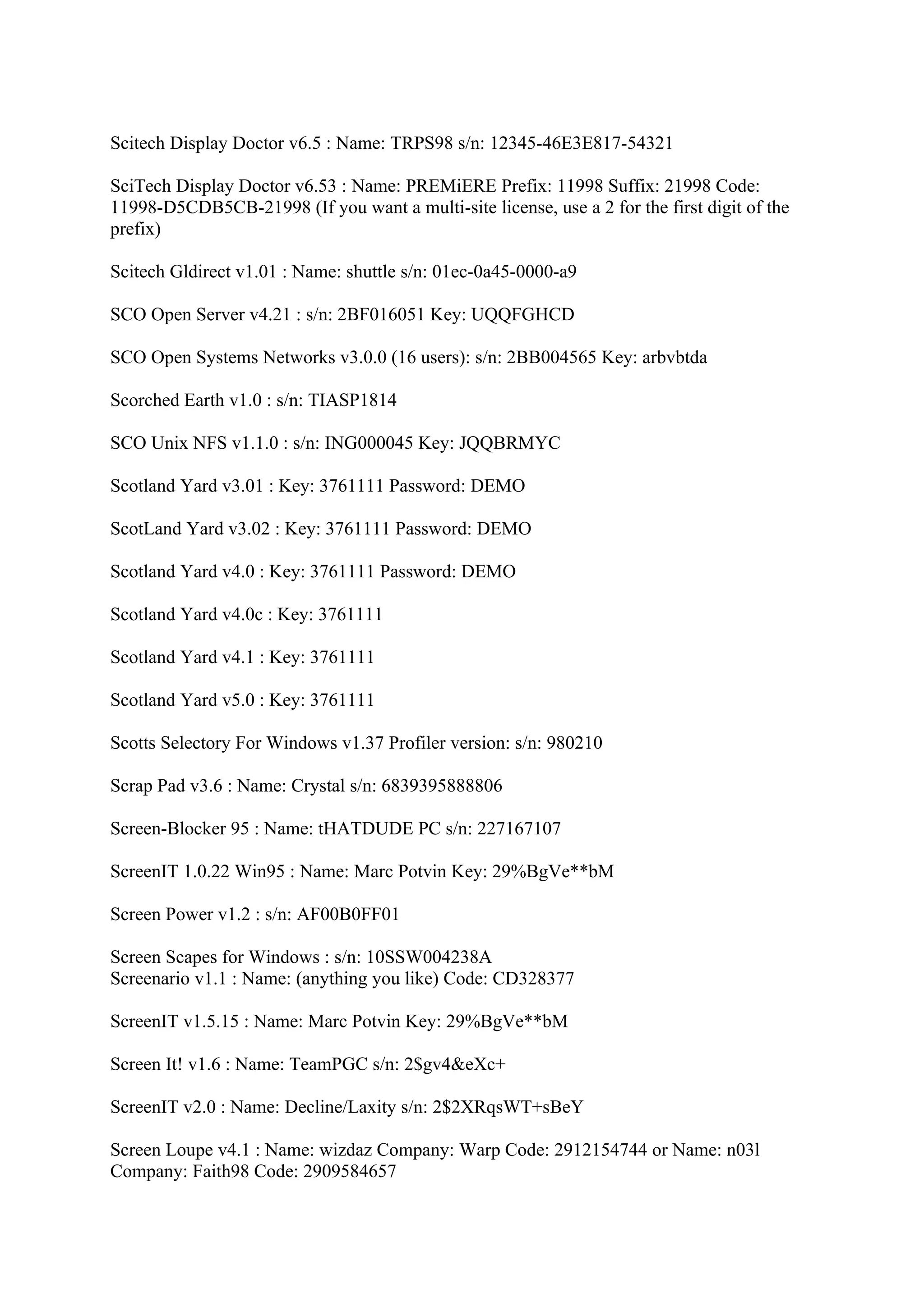 Scitech Display Doctor v6.5 : Name: TRPS98 s/n: 12345-46E3E817-54321

SciTech Display Doctor v6.53 : Name: PREMiERE Prefix: 11998 Suffix: 21998 Code:
11998-D5CDB5CB-21998 (If you want a multi-site license, use a 2 for the first digit of the
prefix)

Scitech Gldirect v1.01 : Name: shuttle s/n: 01ec-0a45-0000-a9

SCO Open Server v4.21 : s/n: 2BF016051 Key: UQQFGHCD

SCO Open Systems Networks v3.0.0 (16 users): s/n: 2BB004565 Key: arbvbtda

Scorched Earth v1.0 : s/n: TIASP1814

SCO Unix NFS v1.1.0 : s/n: ING000045 Key: JQQBRMYC

Scotland Yard v3.01 : Key: 3761111 Password: DEMO

ScotLand Yard v3.02 : Key: 3761111 Password: DEMO

Scotland Yard v4.0 : Key: 3761111 Password: DEMO

Scotland Yard v4.0c : Key: 3761111

Scotland Yard v4.1 : Key: 3761111

Scotland Yard v5.0 : Key: 3761111

Scotts Selectory For Windows v1.37 Profiler version: s/n: 980210

Scrap Pad v3.6 : Name: Crystal s/n: 6839395888806

Screen-Blocker 95 : Name: tHATDUDE PC s/n: 227167107

ScreenIT 1.0.22 Win95 : Name: Marc Potvin Key: 29%BgVe**bM

Screen Power v1.2 : s/n: AF00B0FF01

Screen Scapes for Windows : s/n: 10SSW004238A
Screenario v1.1 : Name: (anything you like) Code: CD328377

ScreenIT v1.5.15 : Name: Marc Potvin Key: 29%BgVe**bM

Screen It! v1.6 : Name: TeamPGC s/n: 2$gv4&eXc+

ScreenIT v2.0 : Name: Decline/Laxity s/n: 2$2XRqsWT+sBeY

Screen Loupe v4.1 : Name: wizdaz Company: Warp Code: 2912154744 or Name: n03l
Company: Faith98 Code: 2909584657
 