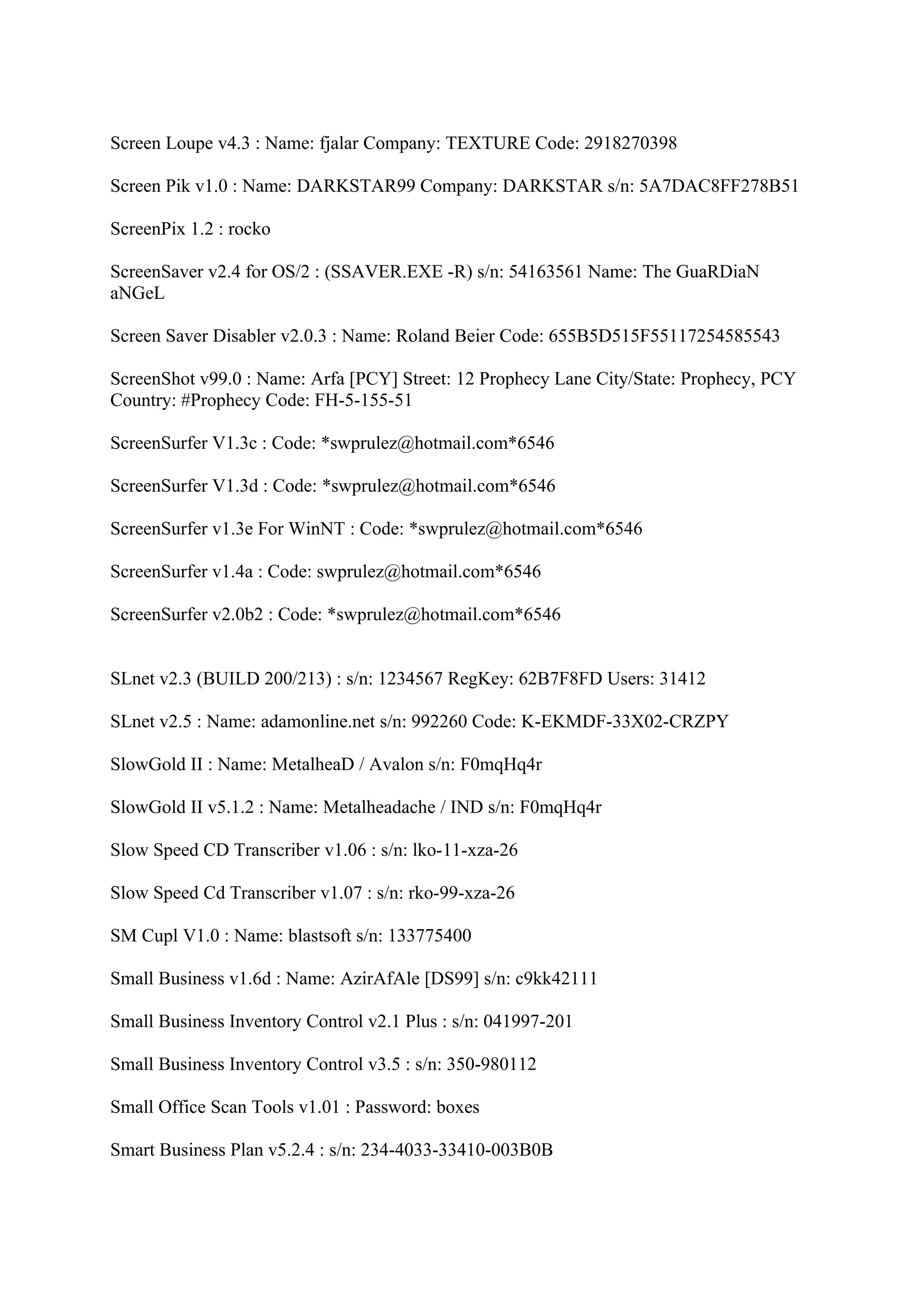 Screen Loupe v4.3 : Name: fjalar Company: TEXTURE Code: 2918270398

Screen Pik v1.0 : Name: DARKSTAR99 Company: DARKSTAR s/n: 5A7DAC8FF278B51

ScreenPix 1.2 : rocko

ScreenSaver v2.4 for OS/2 : (SSAVER.EXE -R) s/n: 54163561 Name: The GuaRDiaN
aNGeL

Screen Saver Disabler v2.0.3 : Name: Roland Beier Code: 655B5D515F55117254585543

ScreenShot v99.0 : Name: Arfa [PCY] Street: 12 Prophecy Lane City/State: Prophecy, PCY
Country: #Prophecy Code: FH-5-155-51

ScreenSurfer V1.3c : Code: *swprulez@hotmail.com*6546

ScreenSurfer V1.3d : Code: *swprulez@hotmail.com*6546

ScreenSurfer v1.3e For WinNT : Code: *swprulez@hotmail.com*6546

ScreenSurfer v1.4a : Code: swprulez@hotmail.com*6546

ScreenSurfer v2.0b2 : Code: *swprulez@hotmail.com*6546


SLnet v2.3 (BUILD 200/213) : s/n: 1234567 RegKey: 62B7F8FD Users: 31412

SLnet v2.5 : Name: adamonline.net s/n: 992260 Code: K-EKMDF-33X02-CRZPY

SlowGold II : Name: MetalheaD / Avalon s/n: F0mqHq4r

SlowGold II v5.1.2 : Name: Metalheadache / IND s/n: F0mqHq4r

Slow Speed CD Transcriber v1.06 : s/n: lko-11-xza-26

Slow Speed Cd Transcriber v1.07 : s/n: rko-99-xza-26

SM Cupl V1.0 : Name: blastsoft s/n: 133775400

Small Business v1.6d : Name: AzirAfAle [DS99] s/n: c9kk42111

Small Business Inventory Control v2.1 Plus : s/n: 041997-201

Small Business Inventory Control v3.5 : s/n: 350-980112

Small Office Scan Tools v1.01 : Password: boxes

Smart Business Plan v5.2.4 : s/n: 234-4033-33410-003B0B
 