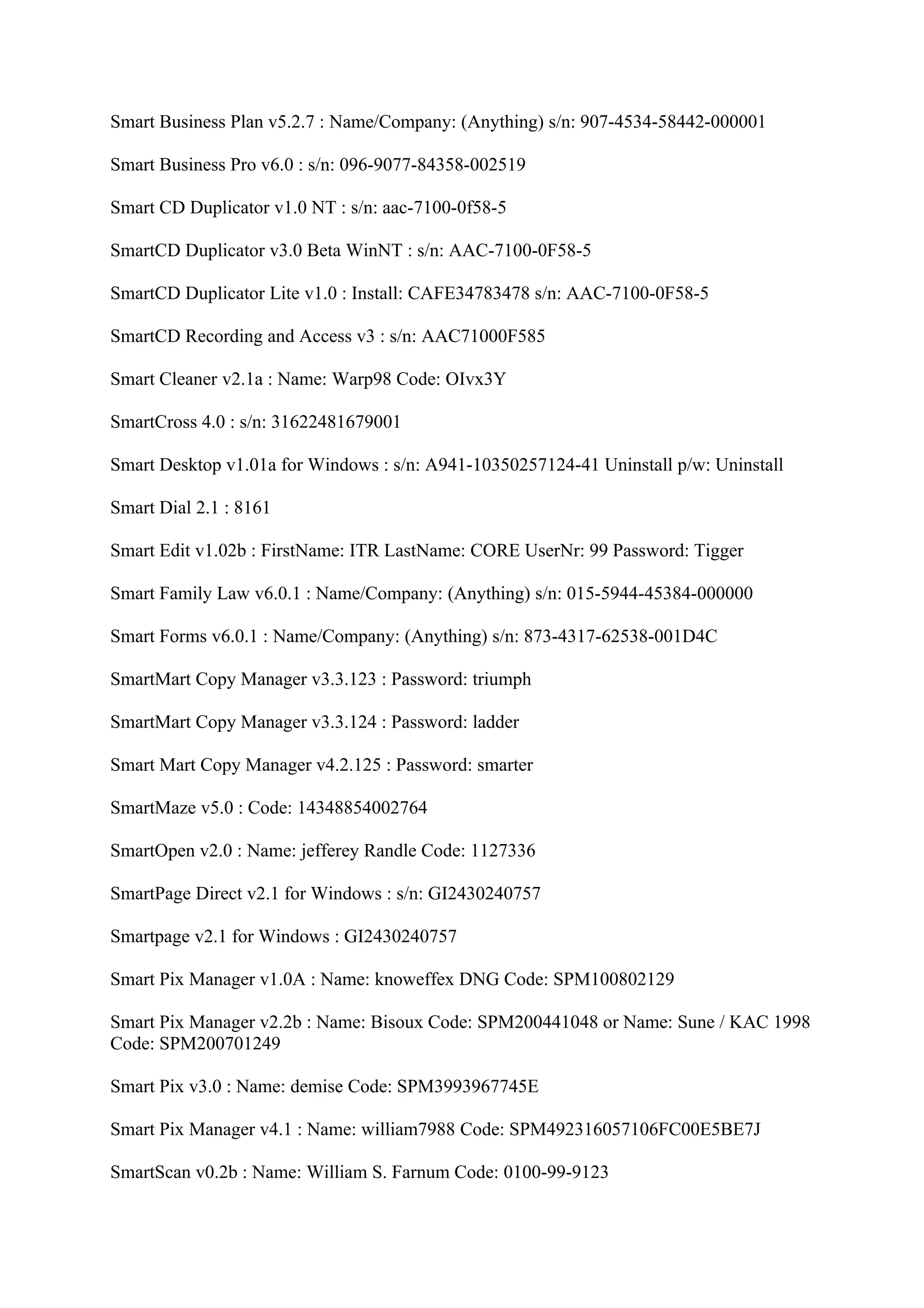 Smart Business Plan v5.2.7 : Name/Company: (Anything) s/n: 907-4534-58442-000001

Smart Business Pro v6.0 : s/n: 096-9077-84358-002519

Smart CD Duplicator v1.0 NT : s/n: aac-7100-0f58-5

SmartCD Duplicator v3.0 Beta WinNT : s/n: AAC-7100-0F58-5

SmartCD Duplicator Lite v1.0 : Install: CAFE34783478 s/n: AAC-7100-0F58-5

SmartCD Recording and Access v3 : s/n: AAC71000F585

Smart Cleaner v2.1a : Name: Warp98 Code: OIvx3Y

SmartCross 4.0 : s/n: 31622481679001

Smart Desktop v1.01a for Windows : s/n: A941-10350257124-41 Uninstall p/w: Uninstall

Smart Dial 2.1 : 8161

Smart Edit v1.02b : FirstName: ITR LastName: CORE UserNr: 99 Password: Tigger

Smart Family Law v6.0.1 : Name/Company: (Anything) s/n: 015-5944-45384-000000

Smart Forms v6.0.1 : Name/Company: (Anything) s/n: 873-4317-62538-001D4C

SmartMart Copy Manager v3.3.123 : Password: triumph

SmartMart Copy Manager v3.3.124 : Password: ladder

Smart Mart Copy Manager v4.2.125 : Password: smarter

SmartMaze v5.0 : Code: 14348854002764

SmartOpen v2.0 : Name: jefferey Randle Code: 1127336

SmartPage Direct v2.1 for Windows : s/n: GI2430240757

Smartpage v2.1 for Windows : GI2430240757

Smart Pix Manager v1.0A : Name: knoweffex DNG Code: SPM100802129

Smart Pix Manager v2.2b : Name: Bisoux Code: SPM200441048 or Name: Sune / KAC 1998
Code: SPM200701249

Smart Pix v3.0 : Name: demise Code: SPM3993967745E

Smart Pix Manager v4.1 : Name: william7988 Code: SPM492316057106FC00E5BE7J

SmartScan v0.2b : Name: William S. Farnum Code: 0100-99-9123
 