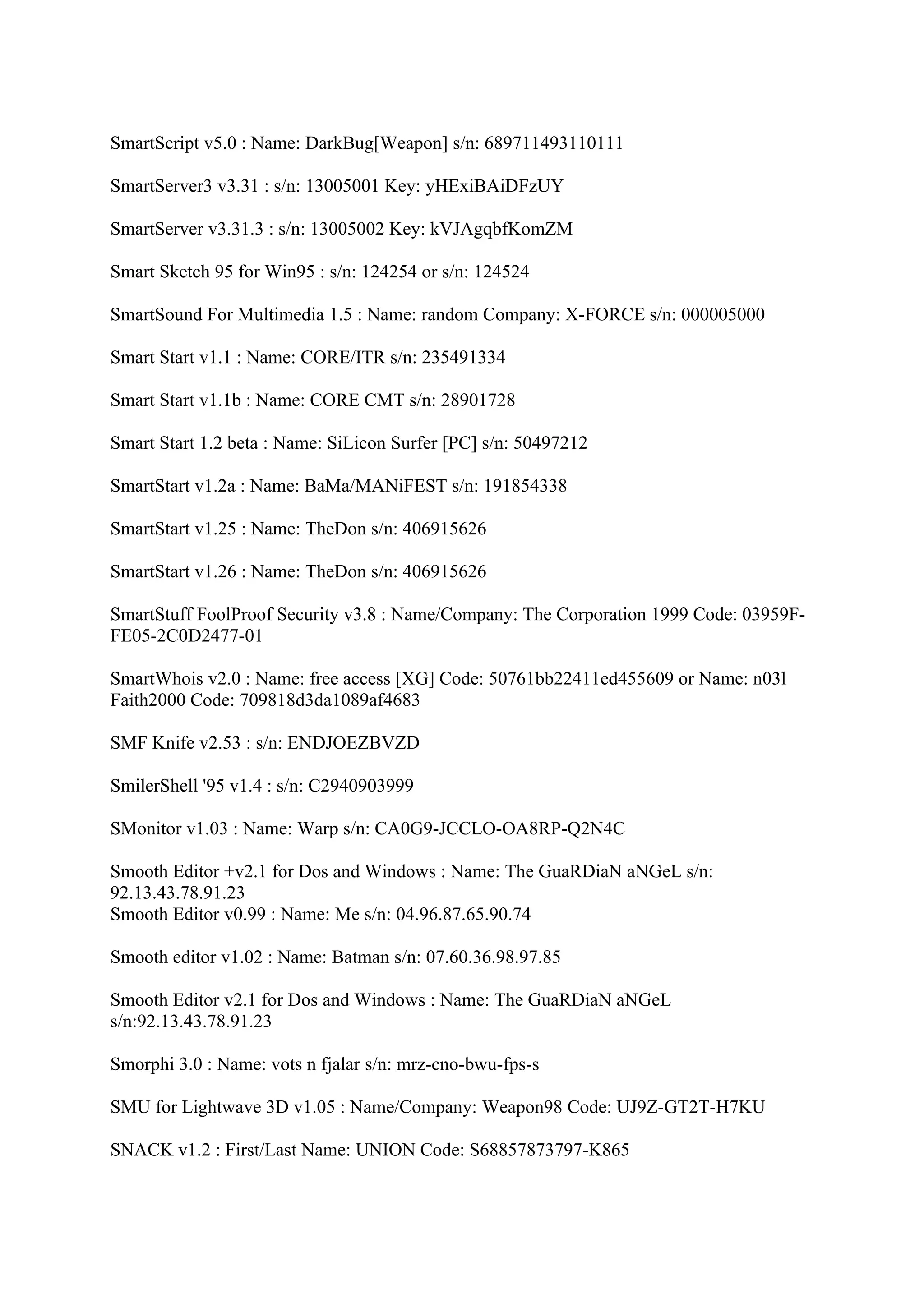 SmartScript v5.0 : Name: DarkBug[Weapon] s/n: 689711493110111

SmartServer3 v3.31 : s/n: 13005001 Key: yHExiBAiDFzUY

SmartServer v3.31.3 : s/n: 13005002 Key: kVJAgqbfKomZM

Smart Sketch 95 for Win95 : s/n: 124254 or s/n: 124524

SmartSound For Multimedia 1.5 : Name: random Company: X-FORCE s/n: 000005000

Smart Start v1.1 : Name: CORE/ITR s/n: 235491334

Smart Start v1.1b : Name: CORE CMT s/n: 28901728

Smart Start 1.2 beta : Name: SiLicon Surfer [PC] s/n: 50497212

SmartStart v1.2a : Name: BaMa/MANiFEST s/n: 191854338

SmartStart v1.25 : Name: TheDon s/n: 406915626

SmartStart v1.26 : Name: TheDon s/n: 406915626

SmartStuff FoolProof Security v3.8 : Name/Company: The Corporation 1999 Code: 03959F-
FE05-2C0D2477-01

SmartWhois v2.0 : Name: free access [XG] Code: 50761bb22411ed455609 or Name: n03l
Faith2000 Code: 709818d3da1089af4683

SMF Knife v2.53 : s/n: ENDJOEZBVZD

SmilerShell '95 v1.4 : s/n: C2940903999

SMonitor v1.03 : Name: Warp s/n: CA0G9-JCCLO-OA8RP-Q2N4C

Smooth Editor +v2.1 for Dos and Windows : Name: The GuaRDiaN aNGeL s/n:
92.13.43.78.91.23
Smooth Editor v0.99 : Name: Me s/n: 04.96.87.65.90.74

Smooth editor v1.02 : Name: Batman s/n: 07.60.36.98.97.85

Smooth Editor v2.1 for Dos and Windows : Name: The GuaRDiaN aNGeL
s/n:92.13.43.78.91.23

Smorphi 3.0 : Name: vots n fjalar s/n: mrz-cno-bwu-fps-s

SMU for Lightwave 3D v1.05 : Name/Company: Weapon98 Code: UJ9Z-GT2T-H7KU

SNACK v1.2 : First/Last Name: UNION Code: S68857873797-K865
 