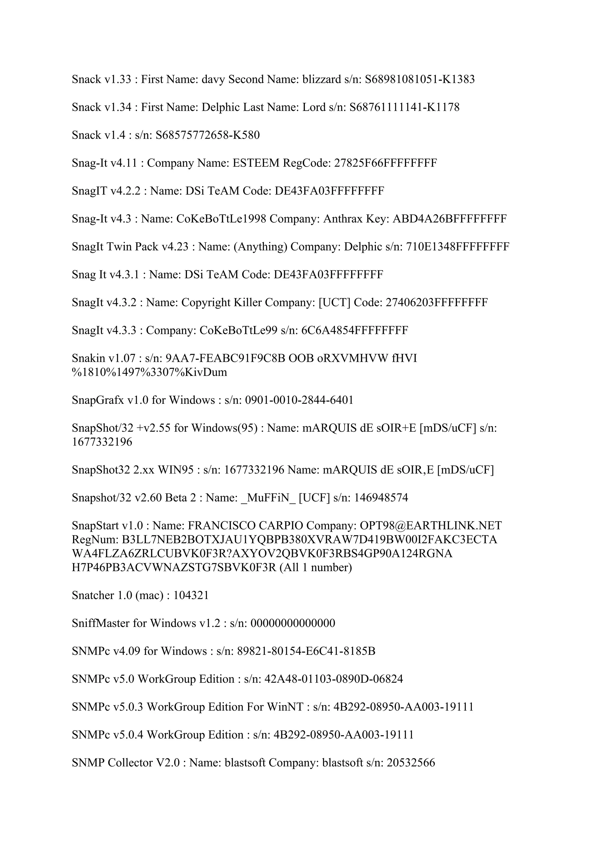 Snack v1.33 : First Name: davy Second Name: blizzard s/n: S68981081051-K1383

Snack v1.34 : First Name: Delphic Last Name: Lord s/n: S68761111141-K1178

Snack v1.4 : s/n: S68575772658-K580

Snag-It v4.11 : Company Name: ESTEEM RegCode: 27825F66FFFFFFFF

SnagIT v4.2.2 : Name: DSi TeAM Code: DE43FA03FFFFFFFF

Snag-It v4.3 : Name: CoKeBoTtLe1998 Company: Anthrax Key: ABD4A26BFFFFFFFF

SnagIt Twin Pack v4.23 : Name: (Anything) Company: Delphic s/n: 710E1348FFFFFFFF

Snag It v4.3.1 : Name: DSi TeAM Code: DE43FA03FFFFFFFF

SnagIt v4.3.2 : Name: Copyright Killer Company: [UCT] Code: 27406203FFFFFFFF

SnagIt v4.3.3 : Company: CoKeBoTtLe99 s/n: 6C6A4854FFFFFFFF

Snakin v1.07 : s/n: 9AA7-FEABC91F9C8B OOB oRXVMHVW fHVI
%1810%1497%3307%KivDum

SnapGrafx v1.0 for Windows : s/n: 0901-0010-2844-6401

SnapShot/32 +v2.55 for Windows(95) : Name: mARQUIS dE sOIR+E [mDS/uCF] s/n:
1677332196

SnapShot32 2.xx WIN95 : s/n: 1677332196 Name: mARQUIS dE sOIR‚E [mDS/uCF]

Snapshot/32 v2.60 Beta 2 : Name: _MuFFiN_ [UCF] s/n: 146948574

SnapStart v1.0 : Name: FRANCISCO CARPIO Company: OPT98@EARTHLINK.NET
RegNum: B3LL7NEB2BOTXJAU1YQBPB380XVRAW7D419BW00I2FAKC3ECTA
WA4FLZA6ZRLCUBVK0F3R?AXYOV2QBVK0F3RBS4GP90A124RGNA
H7P46PB3ACVWNAZSTG7SBVK0F3R (All 1 number)

Snatcher 1.0 (mac) : 104321

SniffMaster for Windows v1.2 : s/n: 00000000000000

SNMPc v4.09 for Windows : s/n: 89821-80154-E6C41-8185B

SNMPc v5.0 WorkGroup Edition : s/n: 42A48-01103-0890D-06824

SNMPc v5.0.3 WorkGroup Edition For WinNT : s/n: 4B292-08950-AA003-19111

SNMPc v5.0.4 WorkGroup Edition : s/n: 4B292-08950-AA003-19111

SNMP Collector V2.0 : Name: blastsoft Company: blastsoft s/n: 20532566
 