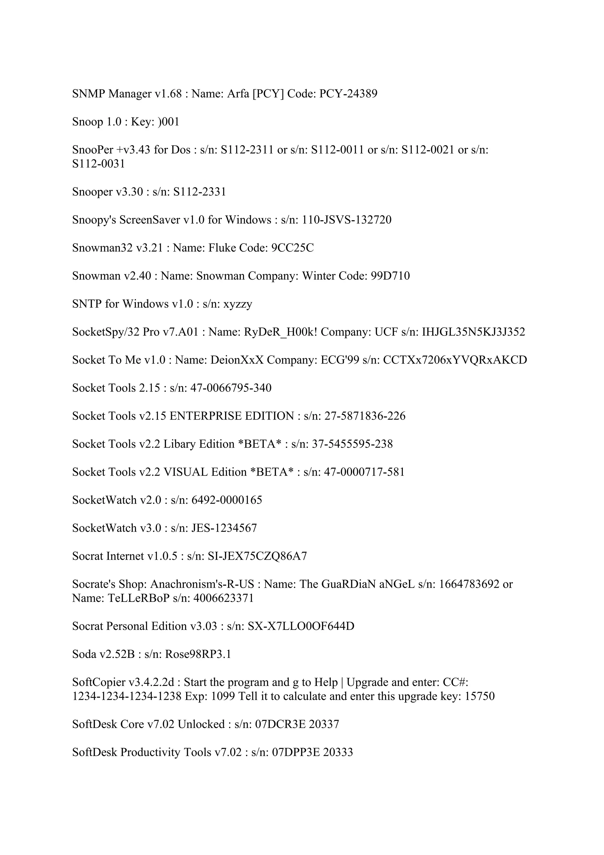 SNMP Manager v1.68 : Name: Arfa [PCY] Code: PCY-24389

Snoop 1.0 : Key: )001

SnooPer +v3.43 for Dos : s/n: S112-2311 or s/n: S112-0011 or s/n: S112-0021 or s/n:
S112-0031

Snooper v3.30 : s/n: S112-2331

Snoopy's ScreenSaver v1.0 for Windows : s/n: 110-JSVS-132720

Snowman32 v3.21 : Name: Fluke Code: 9CC25C

Snowman v2.40 : Name: Snowman Company: Winter Code: 99D710

SNTP for Windows v1.0 : s/n: xyzzy

SocketSpy/32 Pro v7.A01 : Name: RyDeR_H00k! Company: UCF s/n: IHJGL35N5KJ3J352

Socket To Me v1.0 : Name: DeionXxX Company: ECG'99 s/n: CCTXx7206xYVQRxAKCD

Socket Tools 2.15 : s/n: 47-0066795-340

Socket Tools v2.15 ENTERPRISE EDITION : s/n: 27-5871836-226

Socket Tools v2.2 Libary Edition *BETA* : s/n: 37-5455595-238

Socket Tools v2.2 VISUAL Edition *BETA* : s/n: 47-0000717-581

SocketWatch v2.0 : s/n: 6492-0000165

SocketWatch v3.0 : s/n: JES-1234567

Socrat Internet v1.0.5 : s/n: SI-JEX75CZQ86A7

Socrate's Shop: Anachronism's-R-US : Name: The GuaRDiaN aNGeL s/n: 1664783692 or
Name: TeLLeRBoP s/n: 4006623371

Socrat Personal Edition v3.03 : s/n: SX-X7LLO0OF644D

Soda v2.52B : s/n: Rose98RP3.1

SoftCopier v3.4.2.2d : Start the program and g to Help | Upgrade and enter: CC#:
1234-1234-1234-1238 Exp: 1099 Tell it to calculate and enter this upgrade key: 15750

SoftDesk Core v7.02 Unlocked : s/n: 07DCR3E 20337

SoftDesk Productivity Tools v7.02 : s/n: 07DPP3E 20333
 