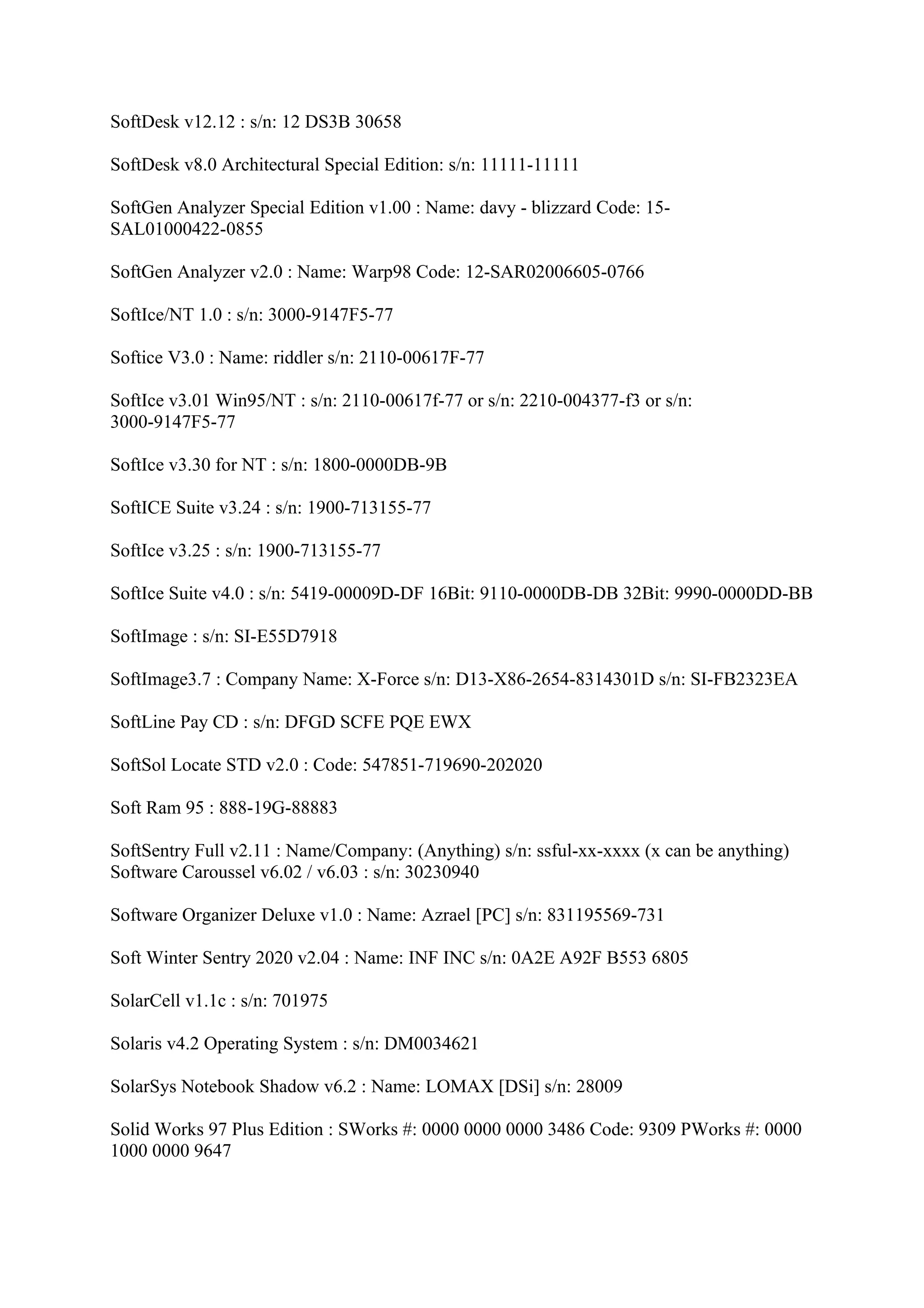 SoftDesk v12.12 : s/n: 12 DS3B 30658

SoftDesk v8.0 Architectural Special Edition: s/n: 11111-11111

SoftGen Analyzer Special Edition v1.00 : Name: davy - blizzard Code: 15-
SAL01000422-0855

SoftGen Analyzer v2.0 : Name: Warp98 Code: 12-SAR02006605-0766

SoftIce/NT 1.0 : s/n: 3000-9147F5-77

Softice V3.0 : Name: riddler s/n: 2110-00617F-77

SoftIce v3.01 Win95/NT : s/n: 2110-00617f-77 or s/n: 2210-004377-f3 or s/n:
3000-9147F5-77

SoftIce v3.30 for NT : s/n: 1800-0000DB-9B

SoftICE Suite v3.24 : s/n: 1900-713155-77

SoftIce v3.25 : s/n: 1900-713155-77

SoftIce Suite v4.0 : s/n: 5419-00009D-DF 16Bit: 9110-0000DB-DB 32Bit: 9990-0000DD-BB

SoftImage : s/n: SI-E55D7918

SoftImage3.7 : Company Name: X-Force s/n: D13-X86-2654-8314301D s/n: SI-FB2323EA

SoftLine Pay CD : s/n: DFGD SCFE PQE EWX

SoftSol Locate STD v2.0 : Code: 547851-719690-202020

Soft Ram 95 : 888-19G-88883

SoftSentry Full v2.11 : Name/Company: (Anything) s/n: ssful-xx-xxxx (x can be anything)
Software Caroussel v6.02 / v6.03 : s/n: 30230940

Software Organizer Deluxe v1.0 : Name: Azrael [PC] s/n: 831195569-731

Soft Winter Sentry 2020 v2.04 : Name: INF INC s/n: 0A2E A92F B553 6805

SolarCell v1.1c : s/n: 701975

Solaris v4.2 Operating System : s/n: DM0034621

SolarSys Notebook Shadow v6.2 : Name: LOMAX [DSi] s/n: 28009

Solid Works 97 Plus Edition : SWorks #: 0000 0000 0000 3486 Code: 9309 PWorks #: 0000
1000 0000 9647
 