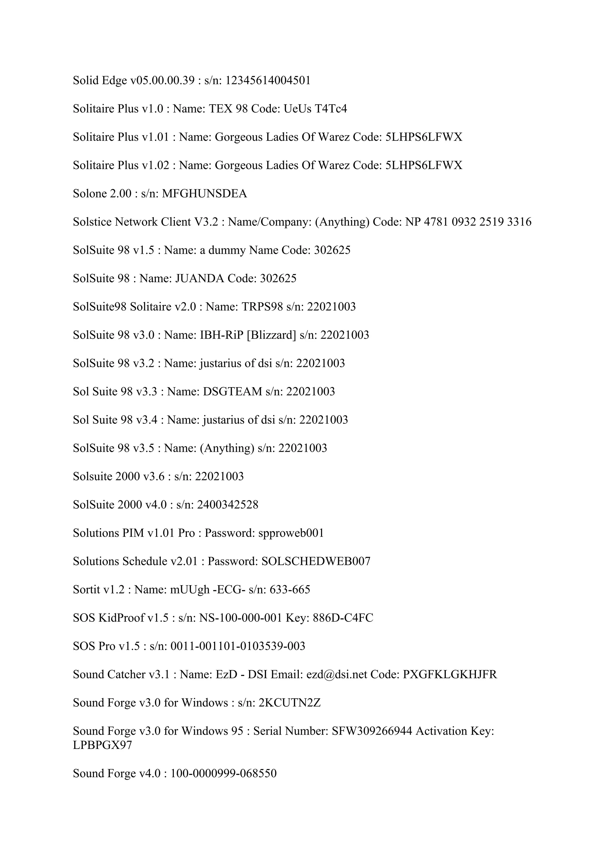 Solid Edge v05.00.00.39 : s/n: 12345614004501

Solitaire Plus v1.0 : Name: TEX 98 Code: UeUs T4Tc4

Solitaire Plus v1.01 : Name: Gorgeous Ladies Of Warez Code: 5LHPS6LFWX

Solitaire Plus v1.02 : Name: Gorgeous Ladies Of Warez Code: 5LHPS6LFWX

Solone 2.00 : s/n: MFGHUNSDEA

Solstice Network Client V3.2 : Name/Company: (Anything) Code: NP 4781 0932 2519 3316

SolSuite 98 v1.5 : Name: a dummy Name Code: 302625

SolSuite 98 : Name: JUANDA Code: 302625

SolSuite98 Solitaire v2.0 : Name: TRPS98 s/n: 22021003

SolSuite 98 v3.0 : Name: IBH-RiP [Blizzard] s/n: 22021003

SolSuite 98 v3.2 : Name: justarius of dsi s/n: 22021003

Sol Suite 98 v3.3 : Name: DSGTEAM s/n: 22021003

Sol Suite 98 v3.4 : Name: justarius of dsi s/n: 22021003

SolSuite 98 v3.5 : Name: (Anything) s/n: 22021003

Solsuite 2000 v3.6 : s/n: 22021003

SolSuite 2000 v4.0 : s/n: 2400342528

Solutions PIM v1.01 Pro : Password: spproweb001

Solutions Schedule v2.01 : Password: SOLSCHEDWEB007

Sortit v1.2 : Name: mUUgh -ECG- s/n: 633-665

SOS KidProof v1.5 : s/n: NS-100-000-001 Key: 886D-C4FC

SOS Pro v1.5 : s/n: 0011-001101-0103539-003

Sound Catcher v3.1 : Name: EzD - DSI Email: ezd@dsi.net Code: PXGFKLGKHJFR

Sound Forge v3.0 for Windows : s/n: 2KCUTN2Z

Sound Forge v3.0 for Windows 95 : Serial Number: SFW309266944 Activation Key:
LPBPGX97

Sound Forge v4.0 : 100-0000999-068550
 