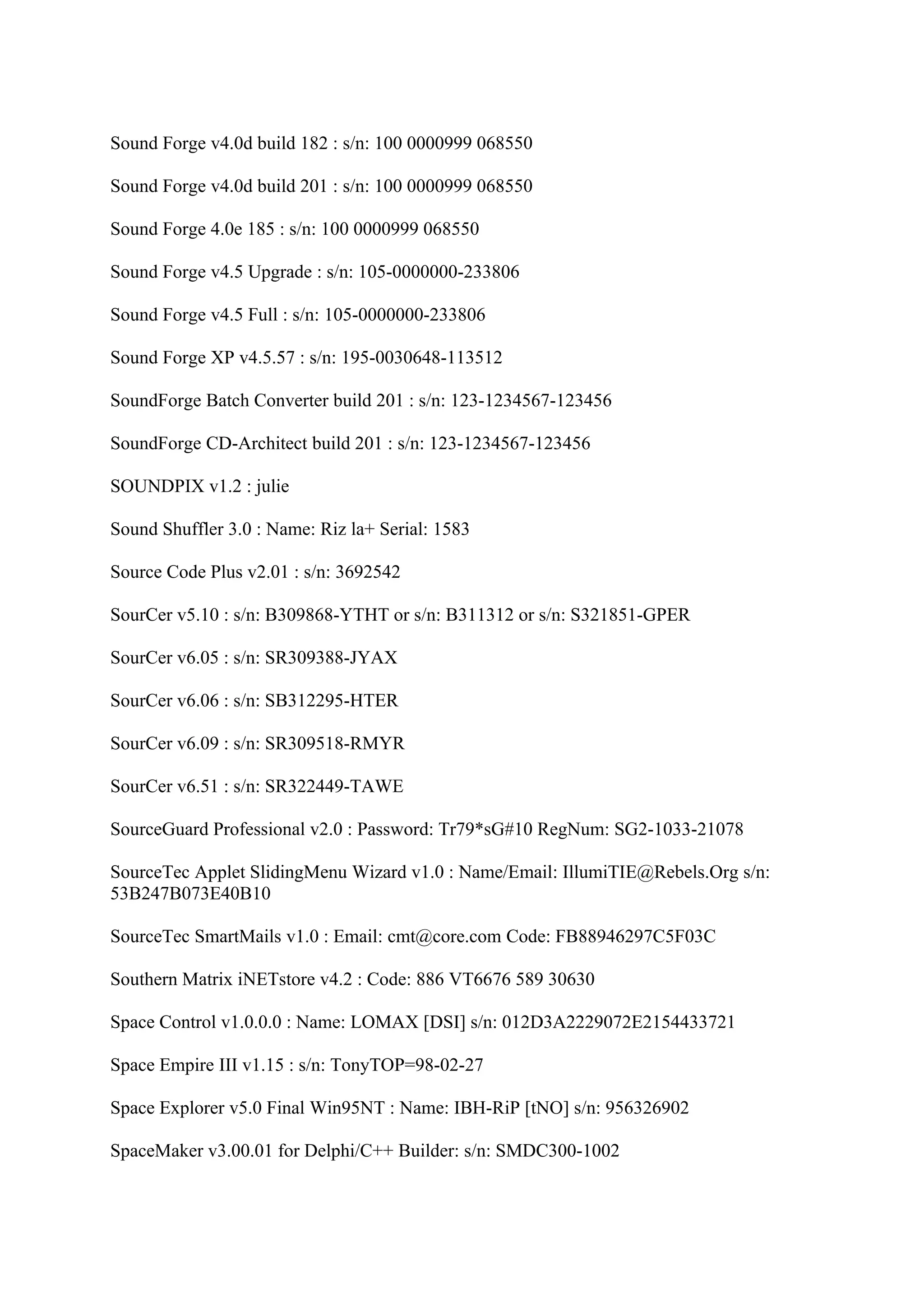 Sound Forge v4.0d build 182 : s/n: 100 0000999 068550

Sound Forge v4.0d build 201 : s/n: 100 0000999 068550

Sound Forge 4.0e 185 : s/n: 100 0000999 068550

Sound Forge v4.5 Upgrade : s/n: 105-0000000-233806

Sound Forge v4.5 Full : s/n: 105-0000000-233806

Sound Forge XP v4.5.57 : s/n: 195-0030648-113512

SoundForge Batch Converter build 201 : s/n: 123-1234567-123456

SoundForge CD-Architect build 201 : s/n: 123-1234567-123456

SOUNDPIX v1.2 : julie

Sound Shuffler 3.0 : Name: Riz la+ Serial: 1583

Source Code Plus v2.01 : s/n: 3692542

SourCer v5.10 : s/n: B309868-YTHT or s/n: B311312 or s/n: S321851-GPER

SourCer v6.05 : s/n: SR309388-JYAX

SourCer v6.06 : s/n: SB312295-HTER

SourCer v6.09 : s/n: SR309518-RMYR

SourCer v6.51 : s/n: SR322449-TAWE

SourceGuard Professional v2.0 : Password: Tr79*sG#10 RegNum: SG2-1033-21078

SourceTec Applet SlidingMenu Wizard v1.0 : Name/Email: IllumiTIE@Rebels.Org s/n:
53B247B073E40B10

SourceTec SmartMails v1.0 : Email: cmt@core.com Code: FB88946297C5F03C

Southern Matrix iNETstore v4.2 : Code: 886 VT6676 589 30630

Space Control v1.0.0.0 : Name: LOMAX [DSI] s/n: 012D3A2229072E2154433721

Space Empire III v1.15 : s/n: TonyTOP=98-02-27

Space Explorer v5.0 Final Win95NT : Name: IBH-RiP [tNO] s/n: 956326902

SpaceMaker v3.00.01 for Delphi/C++ Builder: s/n: SMDC300-1002
 